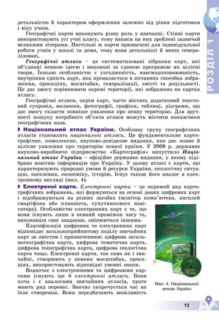 13
Р
О
З
Д
І
Л
Р
О
З
Д
І
Л
1
1
äåòàëüíіñòþ é õàðàêòåðîì îôîðìëåííÿ çàëåæíî âіä ðіâíÿ ïіäãîòîâêè
і âіêó ó÷íіâ.
Ãåîãðàôі÷íі êàðòè âèêîíóþòü ðіçíó ðîëü ó íàâ÷àííі. Ñòіííі êàðòè
âèêîðèñòîâóþòü óñі ó÷íі êëàñó, òîìó íàïèñè íà íèõ çðîáëåíі çàçâè÷àé
âåëèêèìè ëіòåðàìè. Íàñòіëüíі æ êàðòè ïðèçíà÷åíі äëÿ іíäèâіäóàëüíîї
ðîáîòè ó÷íіâ ó øêîëі òà äîìà, òîìó âîíè äåòàëüíіøі é ìåíø ãåíåðà-
ëіçîâàíі.
Ãåîãðàôі÷íі àòëàñè – öå ñèñòåìàòèçîâàíі çіáðàííÿ êàðò, ÿêі
îá’єäíàíі ïåâíîþ іäåєþ і âèêîíàíі çà єäèíîþ ïðîãðàìîþ ÿê öіëіñíі
òâîðè. Їõíüîþ îñîáëèâіñòþ є óçãîäæåíіñòü, âçàєìîäîïîâíþâàíіñòü,
âíóòðіøíÿ єäíіñòü êàðò, ÿêà ïðîÿâëÿєòüñÿ â çіñòàâíèõ ñïîñîáàõ çîáðà-
æåííÿ, ïðîєêöіÿõ, ìàñøòàáàõ, ãåíåðàëіçàöії, çìіñòі òà äîöіëüíîñòі.
Öå äàє çìîãó ïîðіâíþâàòè îêðåìі òåðèòîðії, ÿêі çîáðàæåíî íà êàðòàõ
àòëàñó.
Ãåîãðàôі÷íі àòëàñè, îêðіì êàðò, ÷àñòî ìіñòÿòü äîäàòêîâèé òåêñòî-
âèé ñóïðîâіä, ìàëþíêè, ôîòîãðàôії, ãðàôіêè, òàáëèöі, äіàãðàìè, ùî
äàє çìîãó ñêëàñòè ïîâíіøå óÿâëåííÿ ïðî ïåâíó òåðèòîðіþ. Äëÿ çðó÷-
íîñòі ïîøóêó ïîòðіáíîãî îá’єêòà àòëàñè ìîæóòü ìіñòèòè ïîêàæ÷èêè
ãåîãðàôі÷íèõ íàçâ.
 Національний атлас України. Îñîáëèâó ãðóïó ãåîãðàôі÷íèõ
àòëàñіâ ñòàíîâëÿòü íàöіîíàëüíі àòëàñè. Öå ôóíäàìåíòàëüíå êàðòî-
ãðàôі÷íå, êîìïëåêñíå, íàóêîâî-äîâіäêîâå âèäàííÿ, ÿêå äàє ïîâíå é
öіëіñíå óÿâëåííÿ ïðî òåðèòîðіþ ïåâíîї êðàїíè. Ó 2008 ð. äåðæàâíå
íàóêîâî-âèðîáíè÷å ïіäïðèєìñòâî «Êàðòîãðàôіÿ» âèïóñòèëî Íàöіî-
íàëüíèé àòëàñ Óêðàїíè – îôіöіéíå äåðæàâíå âèäàííÿ, ó ÿêîìó ïіäі-
áðàíî íîâіòíþ іíôîðìàöіþ ïðî Óêðàїíó. Ó öüîìó àòëàñі є êàðòè, ùî
õàðàêòåðèçóþòü ïðèðîäíі óìîâè é ðåñóðñè Óêðàїíè, åêîëîãі÷íó ñèòóà-
öіþ, íàñåëåííÿ, åêîíîìіêó, іñòîðіþ. Іñíóє òàêîæ éîãî àíàëîã â åëåê-
òðîííîìó âèãëÿäі (ìàë. 4).
 Електронні карти. Åëåêòðîííі êàðòè – öå îêðåìèé âèä êàðòî-
ãðàôі÷íèõ çîáðàæåíü, ÿêі ôîðìóþòüñÿ íà îñíîâі äàíèõ öèôðîâèõ êàðò
і âіäîáðàæóþòüñÿ íà ðіçíèõ çàñîáàõ (ìîíіòîð êîìï’þòåðà, äèñïëåé
ñìàðòôîíà àáî ïëàíøåòà, ñóïóòíèêîâîãî íàâі-
ãàòîðà). Îñîáëèâіñòþ åëåêòðîííèõ êàðò є òå, ùî
âîíè іñíóþòü ëèøå â ïåâíèé ïðîìіæîê ÷àñó òà,
âèêîíàâøè ñâîє çàâäàííÿ, çìіíþþòüñÿ іíøèìè.
Êëàñèôіêàöіÿ öèôðîâèõ òà åëåêòðîííèõ êàðò
âіäïîâіäàє çàãàëüíîïðèéíÿòîìó ïîäіëó çâè÷àéíèõ
êàðò çà çìіñòîì і ïðèçíà÷åííÿì: öèôðîâà çàãàëü-
íîãåîãðàôі÷íà êàðòà, öèôðîâà òåìàòè÷íà êàðòà,
öèôðîâà òîïîãðàôі÷íà êàðòà, öèôðîâà ãåîëîãі÷íà
êàðòà òîùî. Åëåêòðîííі êàðòè, òàê ñàìî ÿê і çâè-
÷àéíі, ñòâîðþþòü ó ïåâíèõ ìàñøòàáàõ, ïðîєê-
öіÿõ, âèêîðèñòîâóþòü âіäïîâіäíі óìîâíі çíàêè.
Âîäíî÷àñ ç åëåêòðîííèìè òà öèôðîâèìè êàð-
òàìè іñíóþòü ùå é åëåêòðîííі àòëàñè. Âîíè
õî÷à і є àíàëîãàìè çâè÷àéíèõ àòëàñіâ, ïðîòå
ìàþòü ðÿä ïåðåâàã. Çíà÷íî ñêîðî÷óєòüñÿ ÷àñ íà
їõíє ñòâîðåííÿ. Âîíè ïåðåäáà÷àþòü ìîæëèâіñòü
ð , ä
Мал. 4. Національний
атлас України
 