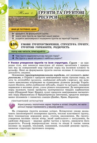 Р
О
З
Д
І
Л
Р
О
З
Д
І
Л
3
3
130
ҐÐÓÍÒÈ ÒÀ ҐÐÓÍÒÎÂІ
ÐÅÑÓÐÑÈ
 зрозуміти, як формуються ґрунти;
 знати типи ґрунтів на території нашої країни;
 розуміти закономірності поширення ґрунтів на території України.
§33.
§33. ÓÌÎÂÈ ҐÐÓÍÒÎÓÒÂÎÐÅÍÍß, ÑÒÐÓÊÒÓÐÀ ҐÐÓÍÒÓ,
ÓÌÎÂÈ ҐÐÓÍÒÎÓÒÂÎÐÅÍÍß ÑÒÐÓÊÒÓÐÀ ҐÐÓÍÒÓ
ҐÐÓÍÒÎÂІ ÃÎÐÈÇÎÍÒÈ, ÐÎÄÞ×ІÑÒÜ
 Чим ґрунти відрізняються від гірських порід?
 Які ґрунти у вашій місцевості найбільш родючі?
 Умови утворення ґрунтів та їхня структура. Ґðóíò – öå ïðè-
ðîäíå òіëî, ÿêå âèíèêëî âíàñëіäîê äії æèâèõ îðãàíіçìіâ і ïðèðîä-
íèõ âîä íà ïîâåðõíåâèé øàð ãіðñüêèõ ïîðіä ïіä âïëèâîì êëіìàòó òà
ðåëüєôó. Íèíі íà ôîðìóâàííÿ ґðóíòіâ çíà÷íî âïëèâàє é ãîñïîäàðñüêà
äіÿëüíіñòü ëþäèíè.
Îñíîâíèìè ґðóíòîóòâîðþâàëüíèìè ïîðîäàìè, ÿêі íàçèâàþòü ìàòå-
ðèíñüêèìè, â Óêðàїíі є ïðîäóêòè âèâіòðþâàííÿ òàêèõ ãіðñüêèõ ïîðіä, ÿê
ëåñè òà ëåñîïîäіáíі ñóãëèíêè, ëüîäîâèêîâі âіäêëàäè (ìîðåíà), ùî çàëÿ-
ãàþòü íåâåëèêèìè îñòðіâöÿìè íà ïіäâèùåíèõ äіëÿíêàõ ðåëüєôó Óêðàїí-
ñüêîãî Ïîëіññÿ, âîäíî-ëüîäîâèêîâі âіäêëàäè, ïіùàíі òà ñóïіùàíі, ïîøèðåíі
ïåðåâàæíî â çàïëàâàõ ðі÷îê, ãëèíè ðіçíîãî ïîõîäæåííÿ. Äî ìàòåðèíñüêèõ
ïîðіä íàëåæàòü òàêîæ ïðîäóêòè âèâіòðþâàííÿ òâåðäèõ êàðáîíàòíèõ
ïîðіä (Ïіâäåííèé áåðåã Êðèìó), ïóõêі ïðîäóêòè âèâіòðþâàííÿ ìàãìàòè÷-
íèõ ïîðіä (Ïðèàçîâñüêà é Ïðèäíіïðîâñüêà âèñî÷èíè), ïðîäóêòè âèâіòðþ-
âàííÿ ïіñêîâèêіâ і ãëèíèñòèõ ñëàíöіâ (Äîíáàñ, Êðèì, Êàðïàòè).
ÃÅÎÃÐÀÔІ×ÍÈÉ ІÍÒÅÐÀÊÒÈÂ
Íà óòâîðåííÿ ґðóíòіâ âïëèâàє êëіìàò. Êëіìàòè÷íі óìîâè âèçíà-
÷àþòü çàêîíîìіðíîñòі ïîøèðåííÿ ґðóíòіâ, òåïëîâі âëàñòèâîñòі ґðóíòó,
éîãî òåìïåðàòóðó âïðîäîâæ ðîêó, ñòóïіíü çâîëîæåííÿ. Íà ґðóíòî-
óòâîðåííÿ âïëèâàє òàêîæ âіòåð, ÿêèé çäåáіëüøîãî є øêіäëèâèì, áî
çäіéñíþє äåôëÿöіþ – âèäóâàє äðіáíі ÷àñòêè ç ґðóíòó, çíèæóþ÷è éîãî
ðîäþ÷іñòü. Ðåëüєô ïåðåðîçïîäіëÿє òåïëî òà îïàäè é òàêèì ÷èíîì
âïëèâàє íà âîäíèé, òåïëîâèé, ïîæèâíèé, ñîëüîâèé ðåæèìè ґðóíòó,
âèçíà÷àє ñòðóêòóðó ґðóíòîâîãî ïîêðèâó.
Користуючись геологічною карою України в атласі з’ясуйте, які мате-
ринські породи переважають у вашому регіоні.
 