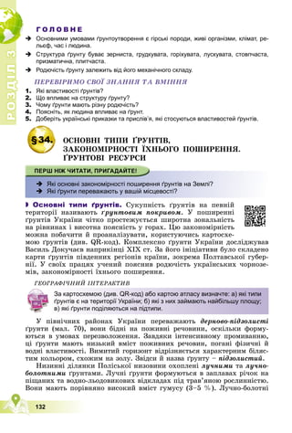 Р
О
З
Д
І
Л
Р
О
З
Д
І
Л
3
3
132
Г О Л О В Н Е
 Основними умовами ґрунтоутворення є гірські породи, живі організми, клімат, ре-
льєф, час і людина.
 Структура ґрунту буває зерниста, грудкувата, горіхувата, лускувата, стовпчаста,
призматична, плитчаста.
 Родючість ґрунту залежить від його механічного складу.
ÏÅÐÅÂІÐÈÌÎ ÑÂÎЇ ÇÍÀÍÍß ÒÀ ÂÌІÍÍß
1. Які властивості ґрунтів?
2. Що впливає на структуру ґрунту?
3. Чому ґрунти мають різну родючість?
4. Поясніть, як людина впливає на ґрунт.
5. Доберіть українські приказки та прислів’я, які стосуються властивостей ґрунтів.
§34. ÎÑÍÎÂÍІ ÒÈÏÈ ҐÐÓÍÒІÂ,
ÇÀÊÎÍÎÌІÐÍÎÑÒІ ЇÕÍÜÎÃÎ ÏÎØÈÐÅÍÍß.
ҐÐÓÍÒÎÂІ ÐÅÑÓÐÑÈ
 Які основні закономірності поширення ґрунтів на Землі?
 Які ґрунти переважають у вашій місцевості?
 Основні типи ґрунтів. Ñóêóïíіñòü ґðóíòіâ íà ïåâíіé
òåðèòîðії íàçèâàþòü ґðóíòîâèì ïîêðèâîì. Ó ïîøèðåííі
ґðóíòіâ Óêðàїíè ÷іòêî ïðîñòåæóєòüñÿ øèðîòíà çîíàëüíіñòü
íà ðіâíèíàõ і âèñîòíà ïîÿñíіñòü ó ãîðàõ. Öþ çàêîíîìіðíіñòü
ìîæíà ïîáà÷èòè é ïðîàíàëіçóâàòè, êîðèñòóþ÷èñü êàðòîñõå-
ìîþ ґðóíòіâ (äèâ. QR-êîä). Êîìïëåêñíî ґðóíòè Óêðàїíè äîñëіäæóâàâ
Âàñèëü Äîêó÷àєâ íàïðèêіíöі ÕІÕ ñò. Çà éîãî іíіöіàòèâè áóëî ñêëàäåíî
êàðòè ґðóíòіâ ïіâäåííèõ ðåãіîíіâ êðàїíè, çîêðåìà Ïîëòàâñüêîї ãóáåð-
íії. Ó ñâîїõ ïðàöÿõ ó÷åíèé ïîÿñíèâ ðîäþ÷іñòü óêðàїíñüêèõ ÷îðíîçå-
ìіâ, çàêîíîìіðíîñòі їõíüîãî ïîøèðåííÿ.
ÃÅÎÃÐÀÔІ×ÍÈÉ ІÍÒÅÐÀÊÒÈÂ
Ó ïіâíі÷íèõ ðàéîíàõ Óêðàїíè ïåðåâàæàþòü äåðíîâî-ïіäçîëèñòі
ґðóíòè (ìàë. 70), âîíè áіäíі íà ïîæèâíі ðå÷îâèíè, îñêіëüêè ôîðìó-
þòüñÿ â óìîâàõ ïåðåçâîëîæåííÿ. Çàâäÿêè іíòåíñèâíîìó ïðîìèâàííþ,
öі ґðóíòè ìàþòü íèçüêèé âìіñò ïîæèâíèõ ðå÷îâèí, ïîãàíі ôіçè÷íі é
âîäíі âëàñòèâîñòі. Âèìèòèé ãîðèçîíò âіäðіçíÿєòüñÿ õàðàêòåðíèì áіëÿñ-
òèì êîëüîðîì, ñõîæèì íà çîëó. Çâіäñè é íàçâà ґðóíòó – ïіäçîëèñòèé.
Íèçèííі äіëÿíêè Ïîëіñüêîї íèçîâèíè îõîïëåíі ëó÷íèìè òà ëó÷íî-
áîëîòíèìè ґðóíòàìè. Ëó÷íі ґðóíòè ôîðìóþòüñÿ â çàïëàâàõ ðі÷îê íà
ïіùàíèõ òà âîäíî-ëüîäîâèêîâèõ âіäêëàäàõ ïіä òðàâ’ÿíîþ ðîñëèííіñòþ.
Âîíè ìàþòü ïîðіâíÿíî âèñîêèé âìіñò ãóìóñó (3–5 %). Ëó÷íî-áîëîòíі
За картосхемою (див. QR-код) або картою атласу визначте: а) які типи
ґрунтів є на території України; б) які з них займають найбільшу площу;
в) які ґрунти поділяються на підтипи.
 