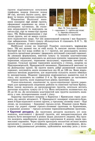 Р
О
З
Д
І
Л
Р
О
З
Д
І
Л
3
3
133
Типи ґрунтів:
1 – чорноземні; 2 – світло-сірі лісові;
3 – дерново-підзолисті;
4 – буроземні; 5 – каштанові
1 2 3 4 5
ґðóíòè âіäðіçíÿþòüñÿ ïîòóæíèì
òîðôîâèì øàðîì (іíêîëè ïîíàä
50 ñì), ìіñòÿòü áàãàòî àçîòó, ôîñ-
ôîðó òà іíøèõ õіìі÷íèõ åëåìåíòіâ.
Ïіâäåííіøå Ïîëіñüêîї íèçî-
âèíè ïîøèðåíі ñіðі ëіñîâі ґðóíòè,
ñôîðìîâàíі ïåðåâàæíî íà ëåñàõ і
ëåñîâèäíèõ ñóãëèíêàõ. Çà ñòóïå-
íåì îïіäçîëåíîñòі їõ ïîäіëÿþòü íà
ñâіòëî-ñіðі, ñіðі òà òåìíî-ñіðі ґðóíòè
(ìàë. 70). Íàéïîøèðåíіøèìè є ñіðі
ëіñîâі ґðóíòè, ÿêі íå ìàþòü ñóöіëü-
íîãî ïіäçîëèñòîãî øàðó. Òóò âіí çàìàñêîâàíèé ãóìóñîì і ìàє áóðóâàòî-
ñіðå çàáàðâëåííÿ. Óìіñò ãóìóñó çáіëüøóєòüñÿ é ñòàíîâèòü 6–8 %. Öі
ґðóíòè íàëåæàòü äî âèñîêîðîäþ÷èõ.
Íàéáіëüøі ïëîùі íà òåðèòîðії Óêðàїíè îõîïëþþòü ÷îðíîçåìè
(ìàë. 70) ÿêі íàçâàíі òàê çà ñâіé êîëіð. Їõ íàñåëÿє çíà÷íà êіëüêіñòü
ð
áàêòåðіé (äî 3,5 ìëðä îñîáèí íà 1 ã ґðóíòó), ÿêі ðîçêëàäàþòü âåëèêó
êіëüêіñòü îðãàíі÷íèõ ðå÷îâèí і ôîðìóþòü ïîòóæíèé ãóìóñíèé ãîðèçîíò.
Çà óìîâàìè ôîðìóâàííÿ, âìіñòîì ãóìóñó òà іíøèìè âëàñòèâîñòÿìè
óêðàїíñüêі ÷îðíîçåìè ïîäіëÿþòü íà äåêіëüêà ïіäòèïіâ: ÷îðíîçåìè òèïîâі,
÷îðíîçåìè îïіäçîëåíі, ÷îðíîçåìè âèëóãóâàíі, ÷îðíîçåìè çâè÷àéíі òà
ïіâäåííі. Ñóöіëüíі ìàñèâè ÷îðíîçåìіâ çàëÿãàþòü ó ñòåïàõ, çîêðåìà íà
Ïðè÷îðíîìîðñüêіé, Ïðèàçîâñüêіé íèçîâèíàõ, Ïðèàçîâñüêіé âèñî÷èíі òà
íà Äîíåöüêîìó êðÿæі. Öі ґðóíòè ìàþòü äîáðå ðîçâèíåíèé ãóìóñíèé
ãîðèçîíò, ïîòóæíіñòü ÿêîãî êîëèâàєòüñÿ âіä 45 äî 120 ñì. Âîíè âіäðіç-
íÿþòüñÿ âèñîêîþ ðîäþ÷іñòþ, àëå íåäîñòàòíÿ êіëüêіñòü âîëîãè îáìåæóє
їõ âèêîðèñòàííÿ. Ïіâäåííі ÷îðíîçåìè âіäðіçíÿþòüñÿ íàÿâíіñòþ ñîëі é
ãіïñó, ÿêі çàëÿãàþòü íà ãëèáèíі 2–4 ì. Öå ïðèçâîäèòü äî ÷àñòêîâîãî
çàñîëåííÿ ґðóíòіâ, êîëè ïіäâèùóєòüñÿ ðіâåíü ґðóíòîâèõ âîä.
Òåìíî-êàøòàíîâі, êàøòàíîâі òà ëó÷íî-êàøòàíîâі ґðóíòè õàðàê-
òåðíі äëÿ ïðèìîðñüêèõ ïіâäåííèõ ðàéîíіâ òà ïіâíі÷íîї ÷àñòèíè Êðèìó.
Âîíè òàêîæ íàëåæàòü äî âèñîêîðîäþ÷èõ ґðóíòіâ, îñêіëüêè ìіñòÿòü
äîñòàòíþ êіëüêіñòü ãóìóñó (4–5 %). Éîãî ïîòóæíіñòü êîëèâàєòüñÿ âіä
25 äî 55 ñì. Äî íåãàòèâíèõ âëàñòèâîñòåé öèõ ґðóíòіâ íàëåæèòü íàÿâ-
íіñòü ó íèõ ëåãêîðîç÷èííèõ ñîëåé і ãіïñó.
Õàðàêòåð ґðóíòîâîãî ïîêðèâó â Êàðïàòàõ і Êðèìñüêèõ ãîðàõ çàëå-
æèòü âіä âèñîòè ìіñöåâîñòі. Ó Ïðèêàðïàòòі ïîøèðåíі ïіäçîëèñòî-áóðî-
çåìíі é áóðî-ïіäçîëèñòі îãëåєíі ґðóíòè, ó ãіðñüêîìó ëіñîâîìó ïîÿñі – áóðі
ëіñîâі, íà ïîëîíèíàõ – áóðîçåìíі ãіðñüêî-ëó÷íі. Ïіâäåííі ñõèëè Êðèì-
ñüêèõ ãіð óêðèòі ñіðèìè ãіðñüêî-ëіñîâèìè ґðóíòàìè òà áóðîçåìàìè,
à âåðøèííі äіëÿíêè – ãіðñüêî-ëó÷íèìè ÷îðíîçåìîïîäіáíèìè ґðóíòàìè.
 Ґрунтові ресурси. Äî ґðóíòîâèõ ðåñóðñіâ íàëåæàòü óñі êîì-
ïîíåíòè, âëàñòèâîñòі і ôóíêöії ґðóíòіâ, ÿêі âèêîðèñòîâóþòüñÿ àáî
ìîæóòü áóòè âèêîðèñòàíі â ðіçíèõ âèäàõ äіÿëüíîñòі ëþäèíè. Âіä ґðóí-
òіâ çàëåæèòü âèðîáíèöòâî ïðîäóêòіâ õàð÷óâàííÿ é äåÿêèõ âèäіâ ïðî-
ìèñëîâîї ñèðîâèíè. ×åðåç ґðóíòè ïðîõîäÿòü åêîëîãі÷íі çâ’ÿçêè æèâèõ
îðãàíіçìіâ і ëþäèíè ç ëіòîñôåðîþ, àòìîñôåðîþ і ãіäðîñôåðîþ, ôіëü-
òðóþ÷è çàáðóäíþâàëüíі ðå÷îâèíè, çäіéñíþþ÷è âàæëèâó ðîëü ó êîëî-
 
