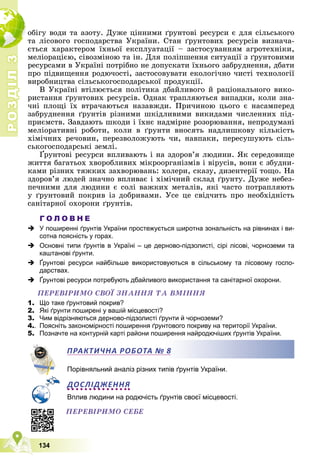 Р
О
З
Д
І
Л
Р
О
З
Д
І
Л
3
3
134
îáіãó âîäè òà àçîòó. Äóæå öіííèìè ґðóíòîâі ðåñóðñè є äëÿ ñіëüñüêîãî
òà ëіñîâîãî ãîñïîäàðñòâà Óêðàїíè. Ñòàí ґðóíòîâèõ ðåñóðñіâ âèçíà÷à-
єòüñÿ õàðàêòåðîì їõíüîї åêñïëóàòàöії – çàñòîñóâàííÿì àãðîòåõíіêè,
ìåëіîðàöієþ, ñіâîçìіíîþ òà іí. Äëÿ ïîëіïøåííÿ ñèòóàöії ç ґðóíòîâèìè
ðåñóðñàìè â Óêðàїíі ïîòðіáíî íå äîïóñêàòè їõíüîãî çàáðóäíåííÿ, äáàòè
ïðî ïіäâèùåííÿ ðîäþ÷îñòі, çàñòîñîâóâàòè åêîëîãі÷íî ÷èñòі òåõíîëîãії
âèðîáíèöòâà ñіëüñüêîãîñïîäàðñüêîї ïðîäóêöії.
Â Óêðàїíі âòіëþєòüñÿ ïîëіòèêà äáàéëèâîãî é ðàöіîíàëüíîãî âèêî-
ðèñòàííÿ ґðóíòîâèõ ðåñóðñіâ. Îäíàê òðàïëÿþòüñÿ âèïàäêè, êîëè çíà-
÷íі ïëîùі їõ âòðà÷àþòüñÿ íàçàâæäè. Ïðè÷èíîþ öüîãî є íàñàìïåðåä
çàáðóäíåííÿ ґðóíòіâ ðіçíèìè øêіäëèâèìè âèêèäàìè ÷èñëåííèõ ïіä-
ïðèєìñòâ. Çàâäàþòü øêîäè і їõíє íàäìіðíå ðîçîðþâàííÿ, íåïðîäóìàíі
ìåëіîðàòèâíі ðîáîòè, êîëè â ґðóíòè âíîñÿòü íàäëèøêîâó êіëüêіñòü
õіìі÷íèõ ðå÷îâèí, ïåðåçâîëîæóþòü ÷è, íàâïàêè, ïåðåñóøóþòü ñіëü-
ñüêîãîñïîäàðñüêі çåìëі.
Ґðóíòîâі ðåñóðñè âïëèâàþòü і íà çäîðîâ’ÿ ëþäèíè. ßê ñåðåäîâèùå
æèòòÿ áàãàòüîõ õâîðîáëèâèõ ìіêðîîðãàíіçìіâ і âіðóñіâ, âîíè є çáóäíè-
êàìè ðіçíèõ òÿæêèõ çàõâîðþâàíü: õîëåðè, ñêàçó, äèçåíòåðії òîùî. Íà
çäîðîâ’ÿ ëþäåé çíà÷íî âïëèâàє і õіìі÷íèé ñêëàä ґðóíòó. Äóæå íåáåç-
ïå÷íèìè äëÿ ëþäèíè є ñîëі âàæêèõ ìåòàëіâ, ÿêі ÷àñòî ïîòðàïëÿþòü
ó ґðóíòîâèé ïîêðèâ іç äîáðèâàìè. Óñå öå ñâіä÷èòü ïðî íåîáõіäíіñòü
ñàíіòàðíîї îõîðîíè ґðóíòіâ.
Г О Л О В Н Е
 У поширенні ґрунтів України простежується широтна зональність на рівнинах і ви-
сотна поясність у горах.
 Основні типи ґрунтів в Україні – це дерново-підзолисті, сірі лісові, чорноземи та
каштанові ґрунти.
 Ґрунтові ресурси найбільше використовуються в сільському та лісовому госпо-
дарствах.
 Ґрунтові ресурси потребують дбайливого використання та санітарної охорони.
ÏÅÐÅÂІÐÈÌÎ ÑÂÎЇ ÇÍÀÍÍß ÒÀ ÂÌІÍÍß
1. Що таке ґрунтовий покрив?
2. Які ґрунти поширені у вашій місцевості?
3. Чим відрізняються дерново-підзолисті ґрунти й чорноземи?
4.. Поясніть закономірності поширення ґрунтового покриву на території України.
5. Позначте на контурній карті райони поширення найродючіших ґрунтів України.
Порівняльний аналіз різних типів ґрунтів України.
ДОСЛІДЖЕННЯ
Вплив людини на родючість ґрунтів своєї місцевості.
ПРАКТИЧНА РОБОТА № 8
ÏÅÐÅÂІÐÈÌÎ ÑÅÁÅ
 