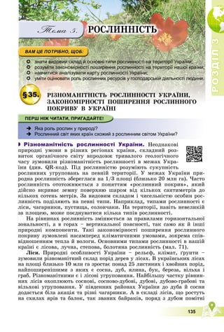 Р
О
З
Д
І
Л
Р
О
З
Д
І
Л
3
3
135
ÐÎÑËÈÍÍІÑÒÜ
 знати видовий склад й основні типи рослинності на території України;
 розуміти закономірності поширення рослинності на території нашої країни;
 навчитися аналізувати карту рослинності України;
 уміти оцінювати роль рослинних ресурсів у господарській діяльності людини.
§35. ÐІÇÍÎÌÀÍІÒÍІÑÒÜ ÐÎÑËÈÍÍÎÑÒІ ÓÊÐÀЇÍÈ,
ÇÀÊÎÍÎÌІÐÍÎÑÒІ ÏÎØÈÐÅÍÍß ÐÎÑËÈÍÍÎÃÎ
ÇÀÊÎÍÎÌІÐÍÎÑÒІ ÏÎØÈÐÅÍÍß ÐÎÑËÈÍÍÎÃÎ
ÏÎÊÐÈÂÓ Â ÓÊÐÀЇÍІ
 Яка роль рослин у природі?
 Рослинний світ яких країн схожий з рослинним світом України?
 Різноманітність рослинності України. Íåîäíàêîâі
ïðèðîäíі óìîâè â ðіçíèõ ðåãіîíàõ êðàїíè, ñêëàäíèé ðîç-
âèòîê îðãàíі÷íîãî ñâіòó âïðîäîâæ òðèâàëîãî ãåîëîãі÷íîãî
÷àñó çóìîâèëè ðіçíîìàíіòíіñòü ðîñëèííîñòі â ìåæàõ Óêðà-
їíè (äèâ. QR-êîä). Ïіä ðîñëèííіñòþ ðîçóìіþòü ñóêóïíіñòü
ðîñëèííèõ óãðóïîâàíü íà ïåâíіé òåðèòîðії. Ó ìåæàõ Óêðàїíè ïðè-
ðîäíà ðîñëèííіñòü çáåðåãëàñÿ íà 1/3 ïëîùі (áëèçüêî 20 ìëí ãà). ×àñòî
ðîñëèííіñòü îòîòîæíþєòüñÿ ç ïîíÿòòÿì «ðîñëèííèé ïîêðèâ», ÿêèé
äіéñíî âêðèâàє çåìíó ïîâåðõíþ øàðîì âіä êіëüêîõ ñàíòèìåòðіâ äî
êіëüêîõ ñîòåíü ìåòðіâ. Çà âèäîâèì ñêëàäîì і ÷èñåëüíіñòþ îñîáèí ðîñ-
ëèííіñòü ïîäіëÿþòü íà ïåâíі òèïè. Íàïðèêëàä, òèïàìè ðîñëèííîñòі є
ëіñè, ÷àãàðíèêè, ïóñòèùà, ñîëîí÷àêè. Íà òåðèòîðії, íàâіòü íåâåëèêіé
çà ïëîùåþ, ìîæå ïîєäíóâàòèñÿ êіëüêà òèïіâ ðîñëèííîñòі.
Íà ðіâíèíàõ ðîñëèííіñòü çìіíþєòüñÿ çà ïðàâèëàìè ãîðèçîíòàëüíîї
çîíàëüíîñòі, à â ãîðàõ – âåðòèêàëüíîї ïîÿñíîñòі, òàê ñàìî ÿê é іíøі
ïðèðîäíі êîìïîíåíòè. Òàêі çàêîíîìіðíîñòі ïîøèðåííÿ ðîñëèííîãî
ïîêðèâó çóìîâëåíі íàñàìïåðåä êëіìàòè÷íèìè óìîâàìè, çîêðåìà ñïіâ-
âіäíîøåííÿì òåïëà é âîëîãè. Îñíîâíèìè òèïàìè ðîñëèííîñòі â íàøіé
êðàїíі є ëіñîâà, ëó÷íà, ñòåïîâà, áîëîòÿíà ðîñëèííіñòü (ìàë. 71).
Ëіñè. Ïðèðîäíі îñîáëèâîñòі Óêðàїíè – ðåëüєô, êëіìàò, ґðóíòè –
çóìîâèëè ðіçíîìàíіòíèé ñêëàä ïîðіä äåðåâ ó ëіñàõ. Â óêðàїíñüêèõ ëіñàõ
íà ïëîùі áëèçüêî 10 ìëí ãà çðîñòàє ïîíàä 25 ëèñòÿíèõ і õâîéíèõ ïîðіä,
íàéïîøèðåíіøèìè ç ÿêèõ є ñîñíà, äóá, ÿëèíà, áóê, áåðåçà, âіëüõà і
ãðàá. Ðіçíîìàíіòíèìè є і ëіñîâі óãðóïîâàííÿ. Íàéáіëüøó ÷àñòêó ðіâíèí-
íèõ ëіñіâ îõîïëþþòü ñîñíîâі, ñîñíîâî-äóáîâі, äóáîâі, äóáîâî-ãðàáîâі òà
âіëüõîâі óãðóïîâàííÿ. Ó ïіâäåííèõ ðàéîíàõ Óêðàїíè äî äóáà é ñîñíè
äîäàєòüñÿ áіëà àêàöіÿ òà ðіçíі ÷àãàðíèêè. À â ñêëàäі ëіñіâ, ùî ðîñòóòü
íà ñõèëàõ ÿðіâ òà áàëîê, òàê çâàíèõ áàéðàêіâ, ïîðÿä ç äóáîì ïîìіòíі
 