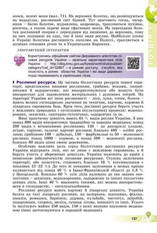 Р
О
З
Д
І
Л
Р
О
З
Д
І
Л
3
3
137
îñîêè, çåëåíі ìîõè (ìàë. 71). Íà âåðõîâèõ áîëîòàõ, ùî ðîçìіùóþòüñÿ
íà âîäîäіëàõ, ðîñëèííèé ñâіò áіäíèé. Òóò çðîñòàþòü ñîñíà, ÷àãàð-
íèêè – áàãíî áîëîòíå, æóðàâëèíà, àíäðîìåäà, òðàïëÿþòüñÿ ïóõіâêà,
ðîñè÷êà, à òàêîæ îêðåìі âèäè ñôàãíîâèõ ìîõіâ. Íà ïåðåõіäíèõ áîëî-
òàõ ðîñëèííèé ïîêðèâ є ïåðåõіäíèì âіä íèçèííèõ äî âåðõîâèõ, òîìó
íà íèõ ïîøèðåíі ÿê îäíі, òàê é іíøі âèäè ðîñëèí. Íàéáіëüøі ïëîùі
â Óêðàїíі áîëîòÿíà ðîñëèííіñòü îõîïëþє íà Ïîëіññі, òðàïëÿєòüñÿ â
äîëèíàõ ñòåïîâèõ ðі÷îê òà â Óêðàїíñüêèõ Êàðïàòàõ.
ÃÅÎÃÐÀÔІ×ÍÈÉ ІÍÒÅÐÀÊÒÈÂ
 Рослинні ресурси. Öå ÷àñòèíà áіîëîãі÷íèõ ðåñóðñіâ ïåâíîї òåðè-
òîðії, ïðåäñòàâëåíà âèùèìè ðîñëèíàìè, ãðèáàìè, ìîõàìè, ëèøàé-
íèêàìè é âîäîðîñòÿìè, ÿêі âèêîðèñòîâóþòüñÿ àáî ìîæóòü áóòè
âèêîðèñòàíі äëÿ çàäîâîëåííÿ ìàòåðіàëüíèõ і äóõîâíèõ ïîòðåá. Íà
òåðèòîðії Óêðàїíè âñі òèïè ðîñëèííîñòі – ëіñè, ëóêè, ñòåïè, áîëîòà –
ìàþòü âåëèêå ãîñïîäàðñüêå çíà÷åííÿ ÿê òåõíі÷íà, õàð÷îâà, êîðìîâà é
ëіêàðñüêà ñèðîâèííà áàçà. Êðіì òîãî, ðîñëèííі ðåñóðñè áåðóòü ó÷àñòü
ó âàæëèâèõ ïðèðîäíèõ і ñóñïіëüíèõ (êóëüòóðíèõ) ïðîöåñàõ: âîäîîõî-
ðîííèõ, çàõèñíèõ, ñàíіòàðíî-ãіãієíі÷íèõ, îçäîðîâ÷èõ òà іí.
Íèíі ïðàêòè÷íó öіííіñòü ìàþòü 65 % âèäіâ ðîñëèí Óêðàїíè. Ç íèõ
ïîíàä 800 âèäіâ âèêîðèñòîâóє òðàäèöіéíà òà íàðîäíà ìåäèöèíà; ïîíàä
200 âèäіâ є âіòàìіííèìè ðîñëèíàìè; 150 – öå äèêîðîñëі ïëîäîâі,
ÿãіäíі, ãîðіõîâі, ñàëàòíі õàð÷îâі ðîñëèíè; áëèçüêî 400 – îëіéíі ðîñ-
ëèíè; ïðèáëèçíî 100 – äóáèëüíі, 150 – ôàðáóâàëüíі òà 50 – âîëîêíèñòі
ðîñëèíè; ïîíàä 1000 – êîðìîâі, à ïîíàä 500 – ìåäîíîñíі ðîñëèíè,
áëèçüêî 80 âèäіâ öіííі ñâîєþ äåðåâèíîþ.
Îñîáëèâî âàæëèâó ðîëü ñåðåä áіîëîãі÷íèõ ðîñëèííèõ ðåñóðñіâ
Óêðàїíè âіäіãðàþòü ëіñè, ÿêі íå ëèøå є âàæëèâîþ ñèðîâèíîþ, à é
áåðóòü ó÷àñòü ó çáåðåæåííі äîâêіëëÿ. Óêðàїíà íàëåæèòü äî êðàїí ç
íåâèñîêîþ çàáåçïå÷åíіñòþ ëіñîâèìè ðåñóðñàìè. Ñòóïіíü çàëіñíåííÿ
òåðèòîðії, àáî ëіñèñòіñòü, ñòàíîâèòü áëèçüêî 16 % (îïòèìàëüíèì є
ïîêàçíèê 21–22 %). Äî òîãî æ ïîêàçíèê çàëіñíåííÿ â ìåæàõ êðàїíè
êîëèâàєòüñÿ âіä ïîíàä 40 % â Іâàíî-Ôðàíêіâñüêіé îáëàñòі äî 1,8 %
ó Çàïîðіçüêіé. Áëèçüêî 60 % óñіõ ëіñіâ íàëåæàòü äî òàê çâàíèõ åêî-
ëîãі÷íèõ – çàõèñíèõ, âîäîîõîðîííèõ, îçäîðîâ÷èõ òà іíøèõ åêîëîãі÷íî
öіííèõ ëіñіâ. Іíøі 40 % ââàæàþòü òàêèìè, ÿêі ìîæíà âèêîðèñòîâó-
âàòè â ãîñïîäàðñòâі, – åêñïëóàòàöіéíèìè.
Ðîñëèííі ðåñóðñè ìàþòü õàð÷îâó é ëіêàðñüêó öіííіñòü. Óêðàїíà
áàãàòà íà òàêі ëіêàðñüêі ðîñëèíè, ÿê âàëåðіàíà, øèïøèíà, ôіàëêà,
øàâëіÿ, ðîìàøêà, áàðâіíîê, äóðìàí, êóëüáàáà, ÷èñòîòіë, çâіðîáіé,
ïîäîðîæíèê, ñïîðèø, ìåëіñà, ñóíèöÿ ëіñîâà, æèâîêіñò òà іíøі. Óñüîãî
їõ íàëі÷óþòü ìàéæå 250 âèäіâ, 150 ç ÿêèõ âèçíàíî íàóêîâîþ ìåäèöè-
íîþ (іíøі çàñòîñîâóþòüñÿ â íàðîäíіé ìåäèöèíі).
Користуючись офіційним сайтом Державного агентства лі-
сових ресурсів України – загальна характеристика лісів
України – http://dklg.kmu.gov.ua/forest/control/uk/publish/
category?cat_id=32867 – в режимі доступу, з’ясуйте, яка
лісистість в різних областях України і які види деревних
порід переважають в українських лісах.
 