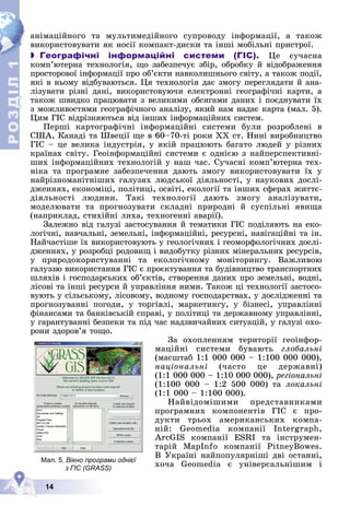 Р
О
З
Д
Д
Д
Д
Д
Д
І
Л
Р
О
З
Д
Д
І
Л
1
1
14
àíіìàöіéíîãî òà ìóëüòèìåäіéíîãî ñóïðîâîäó іíôîðìàöії, à òàêîæ
âèêîðèñòîâóâàòè ÿê íîñії êîìïàêò-äèñêè òà іíøі ìîáіëüíі ïðèñòðîї.
 Географічні інформаційні системи (ГІС). Öå ñó÷àñíà
êîìï’þòåðíà òåõíîëîãіÿ, ùî çàáåçïå÷óє çáіð, îáðîáêó é âіäîáðàæåííÿ
ïðîñòîðîâîї іíôîðìàöії ïðî îá’єêòè íàâêîëèøíüîãî ñâіòó, à òàêîæ ïîäії,
ÿêі â íüîìó âіäáóâàþòüñÿ. Öÿ òåõíîëîãіÿ äàє çìîãó ïåðåãëÿäàòè é àíà-
ëіçóâàòè ðіçíі äàíі, âèêîðèñòîâóþ÷è åëåêòðîííі ãåîãðàôі÷íі êàðòè, à
òàêîæ øâèäêî ïðàöþâàòè ç âåëèêèìè îáñÿãàìè äàíèõ і ïîєäíóâàòè їõ
ç ìîæëèâîñòÿìè ãåîãðàôі÷íîãî àíàëіçó, ÿêèé íàì íàäàє êàðòà (ìàë. 5).
Öèì ÃІÑ âіäðіçíÿþòüñÿ âіä іíøèõ іíôîðìàöіéíèõ ñèñòåì.
Ïåðøі êàðòîãðàôі÷íі іíôîðìàöіéíі ñèñòåìè áóëè ðîçðîáëåíі â
ÑØÀ, Êàíàäі òà Øâåöії ùå â 60–70-òі ðîêè ÕÕ ñò. Íèíі âèðîáíèöòâî
ÃІÑ – öå âåëèêà іíäóñòðіÿ, ó ÿêіé ïðàöþþòü áàãàòî ëþäåé ó ðіçíèõ
êðàїíàõ ñâіòó. Ãåîіíôîðìàöіéíі ñèñòåìè є îäíієþ ç íàéïåðñïåêòèâíі-
øèõ іíôîðìàöіéíèõ òåõíîëîãіé ó íàø ÷àñ. Ñó÷àñíі êîìï’þòåðíà òåõ-
íіêà òà ïðîãðàìíå çàáåçïå÷åííÿ äàþòü çìîãó âèêîðèñòîâóâàòè їõ ó
íàéðіçíîìàíіòíіøèõ ãàëóçÿõ ëþäñüêîї äіÿëüíîñòі, ó íàóêîâèõ äîñëі-
äæåííÿõ, åêîíîìіöі, ïîëіòèöі, îñâіòі, åêîëîãії òà іíøèõ ñôåðàõ æèòòє-
äіÿëüíîñòі ëþäèíè. Òàêі òåõíîëîãії äàþòü çìîãó àíàëіçóâàòè,
ìîäåëþâàòè òà ïðîãíîçóâàòè ñêëàäíі ïðèðîäíі é ñóñïіëüíі ÿâèùà
(íàïðèêëàä, ñòèõіéíі ëèõà, òåõíîãåííі àâàðії).
Çàëåæíî âіä ãàëóçі çàñòîñóâàííÿ é òåìàòèêè ÃІÑ ïîäіëÿþòü íà åêî-
ëîãі÷íі, íàâ÷àëüíі, çåìåëüíі, іíôîðìàöіéíі, ðåñóðñíі, íàâіãàöіéíі òà іí.
Íàé÷àñòіøå їõ âèêîðèñòîâóþòü ó ãåîëîãі÷íèõ і ãåîìîðôîëîãі÷íèõ äîñëі-
äæåííÿõ, ó ðîçðîáöі ðîäîâèù і âèäîáóòêó ðіçíèõ ìіíåðàëüíèõ ðåñóðñіâ,
ó ïðèðîäîêîðèñòóâàííі òà åêîëîãі÷íîìó ìîíіòîðèíãó. Âàæëèâîþ
ãàëóççþ âèêîðèñòàííÿ ÃІÑ є ïðîєêòóâàííÿ òà áóäіâíèöòâî òðàíñïîðòíèõ
øëÿõіâ і ãîñïîäàðñüêèõ îá’єêòіâ, ñòâîðåííÿ äàíèõ ïðî çåìåëüíі, âîäíі,
ëіñîâі òà іíøі ðåñóðñè é óïðàâëіííÿ íèìè. Òàêîæ öі òåõíîëîãії çàñòîñî-
âóþòü ó ñіëüñüêîìó, ëіñîâîìó, âîäíîìó ãîñïîäàðñòâàõ, ó äîñëіäæåííі òà
ïðîãíîçóâàííі ïîãîäè, ó òîðãіâëі, ìàðêåòèíãó, ó áіçíåñі, óïðàâëіííі
ôіíàíñàìè òà áàíêіâñüêіé ñïðàâі, ó ïîëіòèöі òà äåðæàâíîìó óïðàâëіííі,
ó ãàðàíòóâàííі áåçïåêè òà ïіä ÷àñ íàäçâè÷àéíèõ ñèòóàöіé, ó ãàëóçі îõî-
ðîíè çäîðîâ’ÿ òîùî.
Çà îõîïëåííÿì òåðèòîðії ãåîіíôîð-
ìàöіéíі ñèñòåìè áóâàþòü ãëîáàëüíі
(ìàñøòàá 1:1 000 000 – 1:100 000 000),
íàöіîíàëüíі (÷àñòî öå äåðæàâíі)
(1:1 000 000 – 1:10 000 000), ðåãіîíàëüíі
(1:100 000 – 1:2 500 000) òà ëîêàëüíі
(1:1 000 – 1:100 000).
Íàéâіäîìіøèìè ïðåäñòàâíèêàìè
ïðîãðàìíèõ êîìïîíåíòіâ ÃІÑ є ïðî-
äóêòè òðüîõ àìåðèêàíñüêèõ êîìïà-
íіé: Geomedia êîìïàíії Intergraph,
ArcGIS êîìïàíії ESRI òà іíñòðóìåí-
òàðіé MapInfo êîìïàíії PitneyBowes.
Â Óêðàїíі íàéïîïóëÿðíіøі äâі îñòàííі,
õî÷à Geomedia є óíіâåðñàëüíіøèì і
Мал. 5. Вікно програми однієї
з ГІС (GRASS)
 