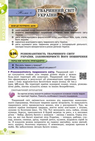 Р
О
З
Д
І
Л
Р
О
З
Д
І
Л
3
3
140
ÒÂÀÐÈÍÍÈÉ ÑÂІÒ
ÓÊÐÀЇÍÈ
 знати видовий склад тваринного світу на території нашої країни;
 розуміти закономірності поширення основних типів тваринного світу
України;
 уміти характеризувати фауністичний склад українських лісів, луків, степів,
боліт, водойм;
 навчитися аналізувати карту тваринного світу України;

 уміти оцінювати роль тваринних ресурсів у господарській діяльності,
і і і ій і і
наслідки їхнього використання в різних регіонах України.
§36. ÐІÇÍÎÌÀÍІÒÍІÑÒÜ ÒÂÀÐÈÍÍÎÃÎ ÑÂІÒÓ
ÓÊÐÀЇÍÈ, ÇÀÊÎÍÎÌІÐÍÎÑÒІ ÉÎÃÎ ÏÎØÈÐÅÍÍß
 Яка роль тварин у природі?
 Які тварини мешкають у вашій місцевості?
 Різноманітність тваринного світу. Òâàðèííèé ñâіò –
öå ñóêóïíіñòü îñîáèí óñіõ òâàðèí ðіçíèõ âèäіâ ó ìåæàõ
áóäü-ÿêîї òåðèòîðії àáî àêâàòîðії. Òâàðèííèé ñâіò Óêðà-
їíè ñôîðìóâàâñÿ â ðåçóëüòàòі äії ðіçíîìàíіòíèõ ïðèðîäíèõ
óìîâ і òîìó âіäðіçíÿєòüñÿ áàãàòñòâîì âèäіâ (ïîíàä 44 òèñ.)
(äèâ. QR-êîä). Íà òåðèòîðії êðàїíè ïîøèðåíі ññàâöі, ïòàõè, ðіçíîìà-
íіòíі ðèáè, çíà÷íà êіëüêіñòü êîìàõ òà іíøèõ áåçõðåáåòíèõ.
ÃÅÎÃÐÀÔІ×ÍÈÉ ІÍÒÅÐÀÊÒÈÂ
Òâàðèííèé ñâіò çìіíþєòüñÿ çàëåæíî âіä õàðàêòåðó íàâêîëèø-
íüîãî ñåðåäîâèùà. Îñêіëüêè òâàðèíè çäàòíі ìіãðóâàòè, òî çîíàëüíіñòü
òâàðèííîãî ñâіòó ïðîÿâëÿєòüñÿ ìåíøå, íіæ ó ðîñëèííîñòі. Òàê, íà
ïіâíî÷і êðàїíè ïîøèðåíі òâàðèíè, æèòòÿ ÿêèõ ïîâ’ÿçàíå ç ëіñàìè,
ëóêàìè òà áîëîòàìè (ìàë. 74, 75). Òóò ìåøêàþòü ëîñü, êàáàí, ëіñîâà
êóíèöÿ, áîðñóê, òðàïëÿþòüñÿ é áóðèé âåäìіäü òà ðèñü, à â çàïëàâàõ
ðі÷îê – áîáåð. Äîñèòü áàãàòî є õèæàêіâ – ëèñèöü і âîâêіâ. Ñåðåä ïòà-
õіâ, íà ÿêі òàê áàãàòі ïіâíі÷íі ëіñè Óêðàїíè, – òåòåðóê, ðÿá÷èê, ãëó-
õàð, øïàêè, ñèíèöÿ, äðіçä, ÷îðíèé äÿòåë, êóëèêè, æóðàâåëü ñіðèé òà
іí. Ç ïëàçóíіâ ìîæíà íàòðàïèòè íà ãàäþêó çâè÷àéíó, âóæà çâè÷àé-
íîãî, ÿùіðêó, áîëîòÿíó ÷åðåïàõó. Є çåìíîâîäíі, çîêðåìà òðèòîíè é
æàáè. Íà çàáîëî÷åíèõ ìіñöÿõ áàãàòî êîìàõ.
За картою атласу визначте райони поширення основних класів тварин
на території України. Поясніть особливості їхнього поширення.
 