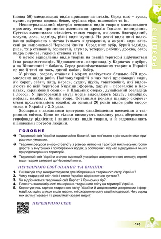 Р
О
З
Д
І
Л
Р
О
З
Д
І
Л
3
3
143
(ïîíàä 50) ìèñëèâñüêèõ âèäіâ ïðèïàäàє íà ïòàõіâ. Ñåðåä íèõ – ãóñêà,
êóëèê, êóðî÷êà âîäÿíà, áåêàñ, êóðіïêà ñіðà, øèëîõâіñò òà іí.
Íåêîíòðîëüîâàíèé âіäñòðіë îñíîâíèõ âèäіâ òâàðèí ìèñëèâñüêîãî
ïðîìèñëó ñòàâ ïðè÷èíîþ çìåíøåííÿ àðåàëіâ їõíüîãî ïîøèðåííÿ.
Ñóòòєâî çìåíøèëàñÿ êіëüêіñòü òàêèõ òâàðèí, ÿê îëåíü áëàãîðîäíèé,
êîçóëÿ, ëîñü, âåäìіäü, ðіçíі âèäè êóíèöі. Íà äåÿêі âèäè íèíі ïîëþ-
âàííÿ çàáîðîíåíî ç ìåòîþ їõíüîãî âіäòâîðåííÿ, à îêðåìі âèäè çàíå-
ñåíі äî íàöіîíàëüíîї ×åðâîíîї êíèãè. Ñåðåä íèõ: çóáð, áóðèé âåäìіäü,
ðèñü, òõіð ñòåïîâèé, ãîðíîñòàé, ãëóõàð, òåòåðóê, ðÿá÷èê, äðîõâà, îãàð,
âèäðà ðі÷êîâà, ãàäþêà ñòåïîâà òà іí.
Ç ìåòîþ âіäíîâëåííÿ âèäіâ òâàðèí íà ïåâíіé òåðèòîðії âіäáóâàєòüñÿ
їõíÿ ðåàêëіìàòèçàöіÿ. Âіäíîâëåíèìè, íàïðèêëàä, ó Êàðïàòàõ є çóáðè,
à íà Âіííè÷÷èíі – áàáàêè. Ñåðåä ðåàêëіìàòèçîâàíèõ òâàðèí â Óêðàїíі
öå ùå é òàêі ÿê ëîñü, äèêèé êàáàí, áîáåð.
Ó ðі÷êàõ, îçåðàõ, ñòàâêàõ і ìîðÿõ íàëі÷óєòüñÿ áëèçüêî 270 ïðî-
ìèñëîâèõ âèäіâ ðèáè. Íàéïîïóëÿðíіøі ç íèõ òàêі ïðіñíîâîäíі âèäè,
ÿê êîðîï, ñàçàí, ëÿù, êàðàñü, ñóäàê, ùóêà, òîâñòîëîáèê, ÿêі âèëîâ-
ëþþòü ïî âñіé òåðèòîðії Óêðàїíè; ôîðåëü, õàðіóñ – ïåðåâàæíî â Êàð-
ïàòàõ, êàðëèêîâèé ñîìèê – ó Øàöüêèõ îçåðàõ, äóíàéñüêèé îñåëåäåöü
і ëîñîñü. Ó ïðèáåðåæíіé ñìóçі ìîðіâ âèëîâëþþòü áіëóãó, ñêóìáðіþ,
êåôàëü, êàìáàëó, áè÷êè òîùî. Îñòàííіìè ðîêàìè øâèäêî ñêîðî÷ó-
єòüñÿ ïðîäóêòèâíіñòü âîäîéì: çà îñòàííі 20 ðîêіâ âèëîâ ðèáè ñêîðî-
òèâñÿ â Óêðàїíі ó 2,5 ðàçà.
Çîîïàðêè є âàæëèâèìè öåíòðàìè îçíàéîìëåííÿ íàñåëåííÿ ç òâà-
ðèííèì ñâіòîì. Âîíè íå òіëüêè âèêîíóþòü âàæëèâó ðîëü çáåðåæåííÿ
ãåíîôîíäó ðіäêіñíèõ і çíèêàþ÷èõ âèäіâ òâàðèí, à é çàäîâîëüíÿþòü
ïіçíàâàëüíі ïîòðåáè ëþäèíè.
Г О Л О В Н Е
 Тваринний світ України надзвичайно багатий, що пов’язано з різноманітними при-
родними умовами.
 Тваринні ресурси використовують з різною метою на території мисливських госпо-
дарств, у внутрішніх і прибережних водах, у зоопарках і під час відвідування інших
природоохоронних територій.
 Тваринний світ України значно змінений унаслідок антропогенного впливу; окремі
види тварин занесені до Червоної книги.
ÏÅÐÅÂІÐÈÌÎ ÑÂÎЇ ÇÍÀÍÍß ÒÀ ÂÌІÍÍß
1. Які заходи слід використовувати для збереження тваринного світу України?
2. Чому тваринний світ лісів і степів України відрізняється суттєво?
3. Чи відрізняється тваринний світ Карпат і Кримських гір?
4. Поясніть закономірності поширення тваринного світу на території України.
5. Користуючись картою тваринного світу України й додатковими джерелами інфор-
мації, складіть список видів тварин, які охороняються у вашій місцевості. Чи є серед
них акліматизовані та реакліматизовані види?
ÏÅÐÅÂІÐÈÌÎ ÑÅÁÅ
 