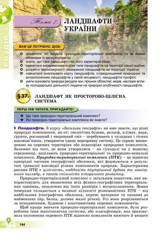 Р
О
З
Д
І
Л
Р
О
З
Д
І
Л
3
3
144
 дізнатися, які існують природно-територіальні комплекси та за якими
ознаками їх виокремлюють;
 знати, що таке ландшафт і які його характерні риси;
 навчитися виокремлювати різні типи ландшафтів на території нашої країни;
 розуміти закономірності поширення ландшафтів на території України;
 навчитися аналізувати карту ландшафтів, співвідношення природних та
антропогенних ландшафтів у своїй місцевості, ландшафтні профілі;

 уміти оцінювати природні ресурси зон, гірських областей, морів, наслідки впли-
уміти оцінювати природні ресурси зон гірських областей морів наслідки впли-
ву господарської діяльності людини на природні особливості ландшафтів.
у
§37. ËÀÍÄØÀÔÒ ßÊ ÏÐÎÑÒÎÐÎÂÎ-ÖІËІÑÍÀ
ÑÈÑÒÅÌÀ
 Що таке природно-територіальний комплекс?

Які природно-територіальні комплекси ви знаєте?
 Ландшафти. Ç êóðñó «Çàãàëüíà ãåîãðàôіÿ» âè âæå çíàєòå, ùî ðіçíі
ïðèðîäíі êîìïîíåíòè, ÿê-îò: ãåîëîãі÷íà áóäîâà, ðåëüєô, êëіìàò, âîäè,
ґðóíòè, ðîñëèííèé і òâàðèííèé ñâіò – ïåðåáóâàþòü ó ñêëàäíèõ і òіñíèõ
âçàєìîçâ’ÿçêàõ, óòâîðþþ÷è єäèíó íåðîçðèâíó ñèñòåìó. Öå ñïðèÿє âèíèê-
íåííþ íà îêðåìèõ òåðèòîðіÿõ àáî àêâàòîðіÿõ ïðèðîäíèõ êîìïëåêñіâ.
Çàëåæíî âіä òîãî, äå âîíè óòâîðèëèñÿ – íà ñóõîäîëі ÷è ó âîäíîìó
ñåðåäîâèùі, âèäіëÿþòü ïðèðîäíî-òåðèòîðіàëüíі òà ïðèðîäíî-àêâàëüíі
êîìïëåêñè. Ïðèðîäíî-òåðèòîðіàëüíі êîìïëåêñè (ÏÒÊ) – öå âіäíîñíî
îäíîðіäíі ÷àñòèíè ãåîãðàôі÷íîї îáîëîíêè, ÿêі ôîðìóþòüñÿ â ðåçóëü-
òàòі òðèâàëîї âçàєìîäії ðіçíèõ êîìïîíåíòіâ ïðèðîäè. Õàðàêòåðíèìè
ðèñàìè ÏÒÊ є öіëіñíіñòü, ïîäіáíіñòü âíóòðіøíüîї áóäîâè òà çîâíіø-
íüîãî âèãëÿäó, à òàêîæ ñïіëüíіñòü іñòîðè÷íîãî ðîçâèòêó.
Ïðèðîäíî-òåðèòîðіàëüíèé êîìïëåêñ є çàãàëüíèì ïîíÿòòÿì, ÿêå âè-
êîðèñòîâóþòü äëÿ âèçíà÷åííÿ âñіõ ôіçèêî-ãåîãðàôі÷íèõ òåðèòîðіàëü-
íèõ îäèíèöü, íåçàëåæíî âіä їõíіõ ðîçìіðіâ і ìіñöåïîëîæåííÿ. Çåìíà
ïîâåðõíÿ ñêëàäàєòüñÿ ç âåëèêîї êіëüêîñòі ðіçíîìàíіòíèõ ÏÒÊ – âіä
íàéáіëüøèõ (ãåîãðàôі÷íà îáîëîíêà, îêðåìі ìàòåðèêè òà îêåàíè) äî
íàéìåíøèõ (ÿð, áàëêà, äîëèíà ìàëîї ðі÷êè). Óñі âîíè ðîçðіçíÿþòüñÿ
çà ïîõîäæåííÿì, áóäîâîþ і âëàñòèâîñòÿìè îêðåìèõ êîìïîíåíòіâ.
Ùîá êðàùå âèâ÷àòè ïðèðîäíî-òåðèòîðіàëüíі êîìïëåêñè, áóëà ðîç-
ðîáëåíà їõíÿ òàêñîíîìі÷íà ñèñòåìà, àáî êëàñèôіêàöіÿ, ÿêà âðàõîâó-
âàëà ïîëîæåííÿ îêðåìîãî ÏÒÊ âіäíîñíî êîìïëåêñіâ íèæ÷îãî é âèùîãî
ËÀÍÄØÀÔÒÈ
ÓÊÐÀЇÍÈ
 