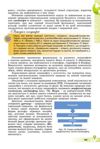 Р
О
З
Д
І
Л
Р
О
З
Д
І
Л
3
3
145
ðàíãó, ñòóïіíü îäíîðіäíîñòі, ñêëàäíîñòі їõíüîї ñòðóêòóðè, õàðàêòåð
ïðîöåñіâ, ùî âіäáóâàþòüñÿ â íèõ òîùî.
Îñíîâíîþ îäèíèöåþ òàêñîíîìі÷íîãî ïîäіëó òà íàéìåíøèì çà ðîç-
ìіðàìè ïðèðîäíî-òåðèòîðіàëüíèì êîìïëåêñîì áіëüøіñòü ó÷åíèõ ââà-
æàє ëàíäøàôò (ç íіìåöüêîї – êðàєâèä). Öå îäíîðіäíà çà ïîõîäæåííÿì
òåðèòîðіÿ, ÿêà ìàє єäèíèé ãåîëîãі÷íèé ôóíäàìåíò, îäíîòèïíèé
ðåëüєô, ïîäіáíі êëіìàòè÷íі òà âîäíі óìîâè é íà ÿêіé çàêîíîìіðíî
ïîєäíóþòüñÿ ґðóíòîâî-ðîñëèííèé ïîêðèâ і òâàðèííèé ñâіò.
Iсторiя географiï
Îñíîâíèìè ÷èííèêàìè ôîðìóâàííÿ òà ðîçâèòêó ëàíäøàôòіâ
є ñîíÿ÷íà ðàäіàöіÿ, âíóòðіøíÿ åíåðãіÿ Çåìëі é åíåðãіÿ її îáåðòàííÿ,
à òàêîæ ïðîöåñè, ùî âіäáóâàþòüñÿ â àòìîñôåðі, ãіäðîñôåðі é áіîñôåðі.
Åíåðãåòè÷íі ÷èííèêè âïëèâàþòü íà ðîçâèòîê ïðèðîäíèõ êîìïëåêñіâ
÷åðåç îñíîâíі ôіçèêî-ãåîãðàôі÷íі ïðîöåñè, òàêі ÿê òåïëîîáìіí, âîëîãî-
îáìіí, îáìіí ìіíåðàëüíèõ òà îðãàíі÷íèõ ðå÷îâèí.
Õàðàêòåðíîþ ðèñîþ ëàíäøàôòó є öіëіñíіñòü, ùî çóìîâëåíà ïîєä-
íàííÿì âçàєìîçàëåæíèõ êîìïîíåíòіâ ïðèðîäè íà ïåâíіé òåðèòîðії
ñóõîäîëó ÷è âîäíîї ïîâåðõíі.
Ëàíäøàôò є ñêëàäíèì ïðèðîäíèì êîìïëåêñîì, ÿêèé ïîäіëÿєòüñÿ íà
òèïîâі äëÿ íüîãî, àëå ìåíøі çà ðîçìіðàìè ÏÒÊ. Ñêëàäîâèìè ÷àñòèíàìè
ëàíäøàôòó є ìіñöåâîñòі, óðî÷èùà òà ôàöії. Öі íåâåëèêі ïðèðîäíі êîì-
ïëåêñè, ÿêі âõîäÿòü äî ñêëàäó ëàíäøàôòіâ, íàçèâàþòü ìîðôîëîãі÷íèìè
÷àñòèíàìè ëàíäøàôòó (ìàë. 76). Ôàöіÿ – öå íàéïðîñòіøèé ÏÒÊ,
ùî âèäіëÿєòüñÿ â ìåæàõ îäíîãî åëåìåíòà ðåëüєôó, íàïðèêëàä íà âåð-
øèíі ïàãîðáà, äíі ÿðó, ñõèëі áàëêè, óçäîâæ ðóñëà íà çàïëàâі ðі÷êè.
Äëÿ ôàöії õàðàêòåðíі íàéáіëüø îäíîðіäíі ïðèðîäíі óìîâè.
Äåêіëüêà âçàєìîçâ’ÿçàíèõ ôàöіé
óòâîðþþòü óðî÷èùå – ïðèðîäíî-òåðè-
òîðіàëüíèé êîìïëåêñ, ùî ôîðìóєòüñÿ
â ìåæàõ îäíієї âіäíîñíî íåâåëèêîї
ôîðìè ðåëüєôó: îêðåìîãî ïàãîðáà,
ÿðó, ðі÷êîâîї äîëèíè. Ïîєäíàííÿ â
ïðîñòîðі îäíàêîâèõ çà ïîõîäæåííÿì
óðî÷èù, ÿêі ñôîðìóâàëèñÿ íà äîñèòü
âåëèêіé ôîðìі ðåëüєôó ïðîòÿãîì òðè-
âàëîãî ÷àñó, óòâîðþє ìіñöåâіñòü. Ìіñ-
öåâîñòÿìè, íàïðèêëàä, ìîæóòü áóòè
çàïëàâà âåëèêîї ðі÷êè, âîäîäіë, îêðåìå
ãіðñüêå ïàñìî, óëîãîâèíà, ñêåëÿñòå
âèñîêîãіð’ÿ.
р р ф
Науку, яка вивчає природні комплекси, називають ландшафтознавство.
Термін «ландшафтознавство» (Landschaftkunde) запропонували О. Опель у
1884 р. й І. Віммер у 1885 р. Проте як наука ландшафтознавство зароджу-
ється лише на початку XX ст. завдяки дослідженням З. Пассарге і Л. Берга.
З. Пассарге у своїх роботах розглядав ландшафт як область, що складаєть-
ся з окремих частин, «будівельних каменів» – клімату, рослинного покриву,
форм земної поверхні, вод, геологічної будови та ґрунтів, які перебувають у
дуже тісному взаємозв’язку.
Мал. 76. Схема супідрядності
морфологічних частин ландшафту
 