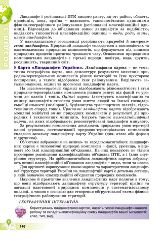 Р
О
З
Д
І
Л
Р
О
З
Д
І
Л
3
3
146
Ëàíäøàôò і ðåãіîíàëüíі ÏÒÊ âèùîãî ðàíãó, ÿê-îò: ðàéîí, îáëàñòü,
ïðîâіíöіÿ, çîíà, êðàїíà – íàçèâàþòü òàêñîíîìі÷íèìè îäèíèöÿìè
ôіçèêî-ãåîãðàôі÷íîãî ðàéîíóâàííÿ (ðåãіîíàëüíі êëàñèôіêàöіéíі îäè-
íèöі). Âіäïîâіäíî äî îá’єäíàííÿ îçíàê ëàíäøàôòіâ çà ïîäіáíіñòþ,
âèäіëÿþòü òèïîëîãі÷íі êëàñèôіêàöіéíі îäèíèöі – âèäè, ðîäè, òèïè,
êëàñè ëàíäøàôòіâ.
Ó íàâêîëèøíüîìó ñåðåäîâèùі ðîçðіçíÿþòü ïðèðîäíі é àíòðîïî-
ãåííі ëàíäøàôòè. Ïðèðîäíèé ëàíäøàôò ñêëàäàєòüñÿ ç âçàєìîäіþ÷èõ òà
âçàєìîçàëåæíèõ ïðèðîäíèõ êîìïîíåíòіâ, ùî ôîðìóþòüñÿ ïіä âïëèâîì
ïðèðîäíèõ ïðîöåñіâ ïðîòÿãîì òðèâàëîãî ÷àñó. Îñíîâíèìè ïðèðîäíèìè
êîìïîíåíòàìè ëàíäøàôòіâ є ãіðñüêі ïîðîäè, ïîâіòðÿ, âîäà, ґðóíòè,
ðîñëèííіñòü, òâàðèííèé ñâіò.

 Карта «Ландшафти України». Ëàíäøàôòíà êàðòà – öå òåìà-
òè÷íà ãåîãðàôі÷íà êàðòà, ÿêà äåìîíñòðóє ðåçóëüòàòè âèâ÷åííÿ ïðè-
ðîäíî-òåðèòîðіàëüíèõ êîìïëåêñіâ ðіçíèõ êàòåãîðіé òà їõíє ïðîñòîðîâå
ïîøèðåííÿ, à òàêîæ âіäîáðàæàє їõíє ðàéîíóâàííÿ. Âèäіëÿþòü çà-
ãàëüíîíàóêîâі, îöіííі òà ïðîãíîçíі ëàíäøàôòíі êàðòè.
Íà çàãàëüíîíàóêîâèõ êàðòàõ âіäîáðàæàþòü ðіçíîìàíіòíіñòü і ñòàí
ïðèðîäíî-òåðèòîðіàëüíèõ êîìïëåêñіâ ðіçíîãî ðàíãó: âіä ôàöіé òà óðî-
÷èù äî êëàñіâ і òèïіâ. Îöіííі êàðòè іëþñòðóþòü êëàñèôіêàöіþ òà
îöіíêó ëàíäøàôòіâ ñòîñîâíî óìîâ æèòòÿ ëþäåé òà їõíüîї ãîñïîäàð-
ñüêîї äіÿëüíîñòі (ìåëіîðàöії, áóäіâíèöòâà òðàíñïîðòíèõ øëÿõіâ, ãіäðî-
òåõíі÷íèõ ñïîðóä òîùî). Ïðîãíîçíі ëàíäøàôòíі êàðòè âіäîáðàæàþòü
ìîæëèâі ìàéáóòíі çìіíè ïðèðîäíèõ êîìïëåêñіâ ó ðåçóëüòàòі äії ïðè-
ðîäíèõ і òåõíîãåííèõ ÷èííèêіâ. Іñíóþòü òàêîæ ïàëåîëàíäøàôòíі
êàðòè, íà ÿêèõ âіäîáðàæàþòü ðåêîíñòðóéîâàíі ëàíäøàôòè ìèíóëîãî.
Çà ðåçóëüòàòàìè êîìïëåêñíèõ äîñëіäæåíü ïðèðîäíèõ óìîâ òåðèòîðії
íàøîї äåðæàâè, ñèñòåìàòèçàöії ïðèðîäíî-òåðèòîðіàëüíèõ êîìïëåêñіâ
ñêëàäåíî çàãàëüíó ëàíäøàôòíó êàðòó Óêðàїíè (äèâ. àòëàñ àáî ôîðçàö
ïіäðó÷íèêà).
Îá’єêòàìè çîáðàæåííÿ íà âåëèêî- òà ñåðåäíüîìàñøòàáíèõ ëàíäøàôò-
íèõ êàðòàõ є òèïîëîãі÷íі ïðèðîäíі êîìïëåêñè – ôàöії, óðî÷èùà, ìіñöå-
âîñòі àáî їõíі êëàñèôіêàöіéíі îá’єäíàííÿ. Íà íèõ ïîêàçóþòü íå òіëüêè
ïðîñòîðîâå ðîçìіùåííÿ êëàñèôіêàöіéíèõ îá’єäíàíü ÏÒÊ, à і їõíþ âíóò-
ðіøíþ ñòðóêòóðó. Íà äðіáíîìàñøòàáíèõ ëàíäøàôòíèõ êàðòàõ çîáðàæó-
þòü âåëèêі êëàñèôіêàöіéíі îá’єäíàííÿ ëàíäøàôòіâ – âèäè, òèïè òà êëàñè.
Äëÿ çðó÷íîñòі êîðèñòóâàííÿ òàêîþ êàðòîþ òà õàðàêòåðèñòèêè ëàíäøàôò-
íîї ñòðóêòóðè òåðèòîðії Óêðàїíè íà ëàíäøàôòíіé êàðòі є äåòàëüíà ëåãåíäà,
ó ÿêіé çàçíà÷åíî êëàñèôіêàöіéíі îá’єäíàííÿ ïðèðîäíèõ êîìïëåêñіâ.
Íàóêîâå é ïðàêòè÷íå çíà÷åííÿ ëàíäøàôòíèõ êàðò ïîëÿãàє â òîìó,
ùî âîíè âіäîáðàæàþòü ëàíäøàôòíó ñòðóêòóðó òåðèòîðії êðàїíè òà
çàãàëüíі âëàñòèâîñòі ïðèðîäíèõ êîìïëåêñіâ ó ñèñòåìàòèçîâàíîìó
âèãëÿäі, à òàêîæ є îñíîâîþ äëÿ ñòâîðåííÿ îáґðóíòîâàíîї ñõåìè ôіçèêî-
ãåîãðàôі÷íîãî ðàéîíóâàííÿ òåðèòîðії.
ÃÅÎÃÐÀÔІ×ÍÈÉ ІÍÒÅÐÀÊÒÈÂ
Користуючись ландшафтною картою, назвіть типові ландшафти вашого
регіону та складіть класифікаційну схему ландшафтів вашої місцевості:
клас, тип, вид.
 