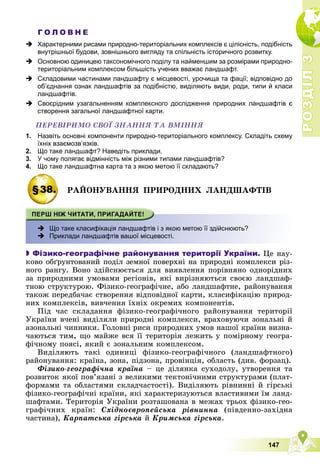 Р
О
З
Д
І
Л
Р
О
З
Д
І
Л
3
3
147
Г О Л О В Н Е
 Характерними рисами природно-територіальних комплексів є цілісність, подібність
внутрішньої будови, зовнішнього вигляду та спільність історичного розвитку.
 Основною одиницею таксономічного поділу та найменшим за розмірами природно-
територіальним комплексом більшість учених вважає ландшафт.
 Складовими частинами ландшафту є місцевості, урочища та фації; відповідно до
об’єднання ознак ландшафтів за подібністю, виділяють види, роди, типи й класи
ландшафтів.
 Своєрідним узагальненням комплексного дослідження природних ландшафтів є
створення загальної ландшафтної карти.
ÏÅÐÅÂІÐÈÌÎ ÑÂÎЇ ÇÍÀÍÍß ÒÀ ÂÌІÍÍß
1. Назвіть основні компоненти природно-територіального комплексу. Складіть схему
їхніх взаємозв’язків.
2. Що таке ландшафт? Наведіть приклади.
3. У чому полягає відмінність між різними типами ландшафтів?
4. Що таке ландшафтна карта та з якою метою її складають?
§38. ÐÀÉÎÍÓÂÀÍÍß ÏÐÈÐÎÄÍÈÕ ËÀÍÄØÀÔÒІÂ
 Що таке класифікація ландшафтів і з якою метою її здійснюють?
 Приклади ландшафтів вашої місцевості.

 Фізико-географічне районування території України. Öå íàó-
êîâî îáґðóíòîâàíèé ïîäіë çåìíîї ïîâåðõíі íà ïðèðîäíі êîìïëåêñè ðіç-
íîãî ðàíãó. Âîíî çäіéñíþєòüñÿ äëÿ âèÿâëåííÿ ïîðіâíÿíî îäíîðіäíèõ
çà ïðèðîäíèìè óìîâàìè ðåãіîíіâ, ÿêі âèðіçíÿþòüñÿ ñâîєþ ëàíäøàô-
òíîþ ñòðóêòóðîþ. Ôіçèêî-ãåîãðàôі÷íå, àáî ëàíäøàôòíå, ðàéîíóâàííÿ
òàêîæ ïåðåäáà÷àє ñòâîðåííÿ âіäïîâіäíîї êàðòè, êëàñèôіêàöіþ ïðèðîä-
íèõ êîìïëåêñіâ, âèâ÷åííÿ їõíіõ îêðåìèõ êîìïîíåíòіâ.
Ïіä ÷àñ ñêëàäàííÿ ôіçèêî-ãåîãðàôі÷íîãî ðàéîíóâàííÿ òåðèòîðії
Óêðàїíè â÷åíі âèäіëÿëè ïðèðîäíі êîìïëåêñè, âðàõîâóþ÷è çîíàëüíі é
àçîíàëüíі ÷èííèêè. Ãîëîâíі ðèñè ïðèðîäíèõ óìîâ íàøîї êðàїíè âèçíà-
÷àþòüñÿ òèì, ùî ìàéæå âñÿ її òåðèòîðіÿ ëåæèòü ó ïîìіðíîìó ãåîãðà-
ôі÷íîìó ïîÿñі, ÿêèé є çîíàëüíèì êîìïëåêñîì.
Âèäіëÿþòü òàêі îäèíèöі ôіçèêî-ãåîãðàôі÷íîãî (ëàíäøàôòíîãî)
ðàéîíóâàííÿ: êðàїíà, çîíà, ïіäçîíà, ïðîâіíöіÿ, îáëàñòü (äèâ. ôîðçàö).
Ôіçèêî-ãåîãðàôі÷íà êðàїíà – öå äіëÿíêà ñóõîäîëó, óòâîðåííÿ òà
ðîçâèòîê ÿêîї ïîâ’ÿçàíі ç âåëèêèìè òåêòîíі÷íèìè ñòðóêòóðàìè (ïëàò-
ôîðìàìè òà îáëàñòÿìè ñêëàä÷àñòîñòі). Âèäіëÿþòü ðіâíèííі é ãіðñüêі
ôіçèêî-ãåîãðàôі÷íі êðàїíè, ÿêі õàðàêòåðèçóþòüñÿ âëàñòèâèìè їì ëàíä-
øàôòàìè. Òåðèòîðіÿ Óêðàїíè ðîçòàøîâàíà â ìåæàõ òðüîõ ôіçèêî-ãåî-
ãðàôі÷íèõ êðàїí: Ñõіäíîєâðîïåéñüêà ðіâíèííà (ïіâäåííî-çàõіäíà
÷àñòèíà), Êàðïàòñüêà ãіðñüêà é Êðèìñüêà ãіðñüêà.
 