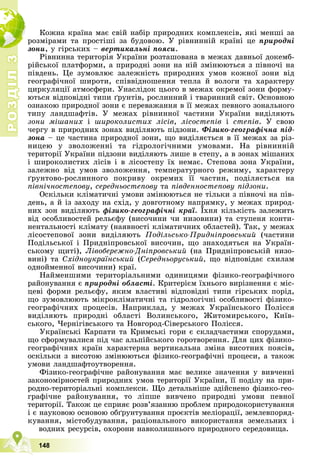 Р
О
З
Д
І
Л
Р
О
З
Д
І
Л
3
3
148
Êîæíà êðàїíà ìàє ñâіé íàáіð ïðèðîäíèõ êîìïëåêñіâ, ÿêі ìåíøі çà
ðîçìіðàìè òà ïðîñòіøі çà áóäîâîþ. Ó ðіâíèííіé êðàїíі öå ïðèðîäíі
çîíè, ó ãіðñüêèõ – âåðòèêàëüíі ïîÿñè.
Ðіâíèííà òåðèòîðіÿ Óêðàїíè ðîçòàøîâàíà â ìåæàõ äàâíüîї äîêåìá-
ðіéñüêîї ïëàòôîðìè, à ïðèðîäíі çîíè íà íіé çìіíþþòüñÿ ç ïіâíî÷і íà
ïіâäåíü. Öå çóìîâëþє çàëåæíіñòü ïðèðîäíèõ óìîâ êîæíîї çîíè âіä
ãåîãðàôі÷íîї øèðîòè, ñïіââіäíîøåííÿ òåïëà é âîëîãè òà õàðàêòåðó
öèðêóëÿöії àòìîñôåðè. Óíàñëіäîê öüîãî â ìåæàõ îêðåìîї çîíè ôîðìó-
þòüñÿ âіäïîâіäíі òèïè ґðóíòіâ, ðîñëèííèé і òâàðèííèé ñâіò. Îñíîâíîþ
îçíàêîþ ïðèðîäíîї çîíè є ïåðåâàæàííÿ â її ìåæàõ ïåâíîãî çîíàëüíîãî
òèïó ëàíäøàôòіâ. Ó ìåæàõ ðіâíèííîї ÷àñòèíè Óêðàїíè âèäіëÿþòü
çîíè ìіøàíèõ і øèðîêîëèñòèõ ëіñіâ, ëіñîñòåïіâ і ñòåïіâ. Ó ñâîþ
÷åðãó â ïðèðîäíèõ çîíàõ âèäіëÿþòü ïіäçîíè. Ôіçèêî-ãåîãðàôі÷íà ïіä-
çîíà – öå ÷àñòèíà ïðèðîäíîї çîíè, ùî âèäіëÿєòüñÿ â її ìåæàõ çà ðіç-
íèöåþ ó çâîëîæåííі òà ãіäðîëîãі÷íèìè óìîâàìè. Íà ðіâíèííіé
òåðèòîðії Óêðàїíè ïіäçîíè âèäіëÿþòü ëèøå â ñòåïó, à â çîíàõ ìіøàíèõ
і øèðîêîëèñòèõ ëіñіâ і â ëіñîñòåïó їõ íåìàє. Ñòåïîâà çîíà Óêðàїíè,
çàëåæíî âіä óìîâ çâîëîæåííÿ, òåìïåðàòóðíîãî ðåæèìó, õàðàêòåðó
ґðóíòîâî-ðîñëèííîãî ïîêðèâó îêðåìèõ її ÷àñòèí, ïîäіëÿєòüñÿ íà
ïіâíі÷íîñòåïîâó, ñåðåäíüîñòåïîâó òà ïіâäåííîñòåïîâó ïіäçîíè.
Îñêіëüêè êëіìàòè÷íі óìîâè çìіíþþòüñÿ íå òіëüêè ç ïіâíî÷і íà ïіâ-
äåíü, à é іç çàõîäó íà ñõіä, ó äîâãîòíîìó íàïðÿìêó, ó ìåæàõ ïðèðîä-
íèõ çîí âèäіëÿþòü ôіçèêî-ãåîãðàôі÷íі êðàї. Їõíÿ êіëüêіñòü çàëåæèòü
âіä îñîáëèâîñòåé ðåëüєôó (âèñî÷èíè ÷è íèçîâèíè) òà ñòóïåíÿ êîíòè-
íåíòàëüíîñòі êëіìàòó (íàÿâíîñòі êëіìàòè÷íèõ îáëàñòåé). Òàê, ó ìåæàõ
ëіñîñòåïîâîї çîíè âèäіëÿþòü Ïîäіëüñüêî-Ïðèäíіïðîâñüêèé (÷àñòèíè
Ïîäіëüñüêîї і Ïðèäíіïðîâñüêîї âèñî÷èí, ùî çíàõîäÿòüñÿ íà Óêðàїí-
ñüêîìó ùèòі), Ëіâîáåðåæíî-Äíіïðîâñüêèé (íà Ïðèäíіïðîâñüêіé íèçî-
âèíі) òà Ñõіäíîóêðàїíñüêèé (Ñåðåäíüîðóñüêèé, ùî âіäïîâіäàє ñõèëàì
îäíîéìåííîї âèñî÷èíè) êðàї.
Íàéìåíøèìè òåðèòîðіàëüíèìè îäèíèöÿìè ôіçèêî-ãåîãðàôі÷íîãî
ðàéîíóâàííÿ є ïðèðîäíі îáëàñòі. Êðèòåðієì їõíüîãî âèðіçíåííÿ є ìіñ-
öåâі ôîðìè ðåëüєôó, ÿêèì âëàñòèâі âіäïîâіäíі òèïè ãіðñüêèõ ïîðіä,
ùî çóìîâëþþòü ìіêðîêëіìàòè÷íі òà ãіäðîëîãі÷íі îñîáëèâîñòі ôіçèêî-
ãåîãðàôі÷íèõ ïðîöåñіâ. Íàïðèêëàä, ó ìåæàõ Óêðàїíñüêîãî Ïîëіññÿ
âèäіëÿþòü ïðèðîäíі îáëàñòі Âîëèíñüêîãî, Æèòîìèðñüêîãî, Êèїâ-
ñüêîãî, ×åðíіãіâñüêîãî òà Íîâãîðîä-Ñіâåðñüêîãî Ïîëіññÿ.
Óêðàїíñüêі Êàðïàòè òà Êðèìñüêі ãîðè є ñêëàä÷àñòèìè ñïîðóäàìè,
ùî ñôîðìóâàëèñÿ ïіä ÷àñ àëüïіéñüêîãî ãîðîòâîðåííÿ. Äëÿ öèõ ôіçèêî-
ãåîãðàôі÷íèõ êðàїí õàðàêòåðíà âåðòèêàëüíà çìіíà âèñîòíèõ ïîÿñіâ,
îñêіëüêè ç âèñîòîþ çìіíþþòüñÿ ôіçèêî-ãåîãðàôі÷íі ïðîöåñè, à òàêîæ
óìîâè ëàíäøàôòîóòâîðåííÿ.
Ôіçèêî-ãåîãðàôі÷íå ðàéîíóâàííÿ ìàє âåëèêå çíà÷åííÿ ó âèâ÷åííі
çàêîíîìіðíîñòåé ïðèðîäíèõ óìîâ òåðèòîðії Óêðàїíè, її ïîäіëó íà ïðè-
ðîäíî-òåðèòîðіàëüíі êîìïëåêñè. Ùî äåòàëüíіøå çäіéñíåíî ôіçèêî-ãåî-
ãðàôі÷íå ðàéîíóâàííÿ, òî ëіïøå âèâ÷åíî ïðèðîäíі óìîâè ïåâíîї
òåðèòîðії. Òàêîæ öå ñïðèÿє ðîçâ’ÿçàííþ ïðîáëåì ïðèðîäîêîðèñòóâàííÿ
і є íàóêîâîþ îñíîâîþ îáґðóíòóâàííÿ ïðîєêòіâ ìåëіîðàöії, çåìëåâïîðÿä-
êóâàííÿ, ìіñòîáóäóâàííÿ, ðàöіîíàëüíîãî âèêîðèñòàííÿ çåìåëüíèõ і
âîäíèõ ðåñóðñіâ, îõîðîíè íàâêîëèøíüîãî ïðèðîäíîãî ñåðåäîâèùà.
 