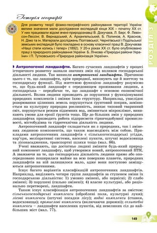 Р
О
З
Д
І
Л
Р
О
З
Д
І
Л
3
3
149
Iсторiя географiï

 Антропогенні ландшафти. Áàãàòî ñó÷àñíèõ ëàíäøàôòіâ ó ïðîöåñі
іñòîðè÷íîãî ðîçâèòêó çàçíàëè çíà÷íèõ çìіí ïіä âïëèâîì ãîñïîäàðñüêîї
äіÿëüíîñòі ëþäèíè. Òàê âèíèêëè àíòðîïîãåííі ëàíäøàôòè. Ïðè÷èíîþ
öüîãî є òå, ùî ëàíäøàôòè, êðіì ïðèðîäíîї, âèêîíóþòü ùå é æèòòєâó òà
ãîñïîäàðñüêó ôóíêöії. Ïіä æèòòєâîþ ôóíêöієþ ëàíäøàôòó ðîçóìієìî
òå, ùî áóäü-ÿêèé ëàíäøàôò є ñåðåäîâèùåì ïðîæèâàííÿ ëþäèíè, à
ãîñïîäàðñüêà – ïåðåäáà÷àє òå, ùî ëàíäøàôò є îñíîâîþ åêîíîìі÷íîї
äіÿëüíîñòі. Âïëèâ ëþäèíè ïðèçâîäèòü äî ïîðóøåííÿ ó ôóíêöіîíóâàííі
ïðèðîäíèõ êîìïëåêñіâ і çìіíþє їõíþ ñòðóêòóðó. Íàïðèêëàä, óíàñëіäîê
ðîçîðþâàííÿ öіëèííèõ çåìåëü ïîðóøóєòüñÿ ґðóíòîâèé ïîêðèâ, çàìіíþ-
єòüñÿ íà êóëüòóðíó ïðèðîäíà ðîñëèííіñòü, çíèêàє òèïîâèé òâàðèííèé
ñâіò, ïîðóøóєòüñÿ ðåæèì ïіäçåìíèõ âîä, çìіíþєòüñÿ ìіêðîêëіìàò, âèíè-
êàþòü óìîâè äëÿ åðîçії ґðóíòіâ òîùî. Ùå äî áіëüøèõ çìіí ó ïðèðîäíèõ
ëàíäøàôòàõ ïðèçâîäèòü ðîáîòà ïіäïðèєìñòâ ãіðíè÷îäîáóâíîї ïðîìèñëî-
âîñòі, ìіñòîáóäіâíà òà ãіäðîòåõíі÷íà äіÿëüíіñòü ëþäèíè.
Àíòðîïîãåííèé ëàíäøàôò ñêëàäàєòüñÿ ÿê ç ïðèðîäíèõ, òàê і çìіíå-
íèõ ëþäèíîþ êîìïîíåíòіâ, ùî òàêîæ âçàєìîäіþòü ìіæ ñîáîþ. Ïðè-
êëàäàìè àíòðîïîãåííèõ ëàíäøàôòіâ є ñіëüñüêîãîñïîäàðñüêі óãіääÿ,
êàð’єðè, ìåëіîðàòèâíі ñèñòåìè, íàñåëåíі ïóíêòè, øòó÷íі âîäîñõîâèùà
òà ëіñîíàñàäæåííÿ, òðàíñïîðòíі øëÿõè òîùî (ìàë. 86).
Ó÷åíі ââàæàþòü, ùî äîñòàòíüî ëþäèíі çìіíèòè áóäü-ÿêèé ïðèðîä-
íèé êîìïîíåíò ëàíäøàôòó, ùîá óòâîðèâñÿ íîâèé, àíòðîïîãåííèé ÏÒÊ.
À çâàæàþ÷è íà òå, ùî ãîñïîäàðñüêà äіÿëüíіñòü ëþäèíè ïðÿìî àáî îïî-
ñåðåäêîâàíî ïîøèðèëàñÿ ìàéæå íà âñþ ïîâåðõíþ ïëàíåòè, ïðèðîäíèõ
ëàíäøàôòіâ íà íіé çàëèøèëîñÿ ìàëî, àäæå âîíè ïîñòóïîâî çàìіùó-
þòüñÿ àíòðîïîãåííèìè.
Іñíóє áàãàòî âàðіàíòіâ êëàñèôіêàöіé àíòðîïîãåííèõ ëàíäøàôòіâ.
Íàïðèêëàä, âèäіëÿþòü ÷îòèðè ãðóïè ëàíäøàôòіâ çà ñòóïåíåì çìіíè їõ
ãîñïîäàðñüêîþ äіÿëüíіñòþ: 1) óìîâíî çìіíåíі, àáî ïåðâіñíі; 2) ñëàáî
çìіíåíі; 3) ïîðóøåíі (ñèëüíî çìіíåíі); 4) âëàñíå êóëüòóðíі, àáî ðàöіî-
íàëüíî ïåðåòâîðåíі, ëàíäøàôòè.
Òàêîæ іñíóє êëàñèôіêàöіÿ àíòðîïîãåííèõ ëàíäøàôòіâ çà çìіñòîì:
ñіëüñüêîãîñïîäàðñüêі êîìïëåêñè (îáðîáëåíі ïîëÿ, êóëüòóðíі ëóêè);
ëіñîâі êîìïëåêñè (øòó÷íі ïîñàäêè ëіñó); âîäíі êîìïëåêñè (ñòàâêè,
âîäîñõîâèùà); ïðîìèñëîâі êîìïëåêñè (âêëþ÷àþ÷è äîðîæíі); ñåëèòåáíі
êîìïëåêñè – ëàíäøàôòè íàñåëåíèõ ïóíêòіâ, âіä íåâåëèêèõ ñіë äî íàé-
áіëüøèõ ìіñò (ìàë. 77).
Для розвитку теорії фізико-географічного районування території України
велике значення мали дослідження експедицій кінця ХІХ – початку ХХ ст.
У них працювали відомі вчені-природознавці В. Докучаєв, Л. Берг, Ф. Левін-
сон-Лессінг, В. Вернадський, А. Архангельський, Б. Полинов, А. Краснов,
Н. Дімо та ін. Матеріали досліджень Полтавської, Чернігівської і Подільської
земських експедицій було покладено в основу класичної праці В. Докучаєва
«Наші степи колись і тепер» (1892). У 20-х роках ХХ ст. було опубліковано
праці з природного районування України Б. Лічкова «Природні райони Укра-
їни» і П. Тутковського «Природна районізація України».
 