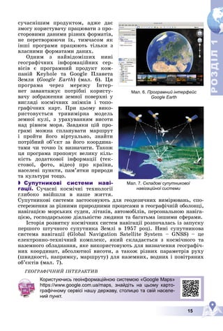 15
Р
О
З
Д
І
Л
Р
О
З
Д
І
Л
1
1
Мал. 7. Складові супутникової
навігаційної системи
Мал. 6. Програмний інтерфейс
Google Earth
ñó÷àñíіøèì ïðîäóêòîì, àäæå äàє
çìîãó êîðèñòóâà÷ó ïðàöþâàòè ç ïðî-
ñòîðîâèìè äàíèìè ðіçíèõ ôîðìàòіâ,
íå ïåðåòâîðþþ÷è їõ, òèì÷àñîì ÿê
іíøі ïðîãðàìè ïðàöþþòü òіëüêè ç
âëàñíèìè ôîðìàòàìè äàíèõ.
Îäíèì ç íàéâіäîìіøèõ íèíі
ãåîãðàôі÷íèõ іíôîðìàöіéíèõ ñåð-
âіñіâ є ïðîãðàìíèé ïðîäóêò êîì-
ïàíіé Keyhole òà Google Ïëàíåòà
Çåìëÿ (Google Earth) (ìàë. 6). Öÿ
ïðîãðàìà ÷åðåç ìåðåæó Іíòåð-
íåò çàâàíòàæóє ïîòðіáíі êîðèñòó-
âà÷ó çîáðàæåííÿ çåìíîї ïîâåðõíі ó
âèãëÿäі êîñìі÷íèõ çíіìêіâ і òîïî-
ãðàôі÷íèõ êàðò. Ïðè öüîìó âèêî-
ðèñòîâóєòüñÿ òðèâèìіðíà ìîäåëü
çåìíîї êóëі, ç óðàõóâàííÿì âèñîòè
íàä ðіâíåì ìîðÿ. Çàâäÿêè öіé ïðî-
ãðàìі ìîæíà ñïëàíóâàòè ìàðøðóò
і ïðîéòè éîãî âіðòóàëüíî, çíàéòè
ïîòðіáíèé îá’єêò çà éîãî êîîðäèíà-
òàìè ÷è òî÷íî їõ âèçíà÷èòè. Òàêîæ
öÿ ïðîãðàìà ïðîïîíóє âåëèêó êіëü-
êіñòü äîäàòêîâîї іíôîðìàöії (òåê-
ñòîâîї, ôîòî, âіäåî) ïðî êðàїíè,
íàñåëåíі ïóíêòè, ïàì’ÿòêè ïðèðîäè
òà êóëüòóðè òîùî.
 Супутникові системи наві-
гації. Ñó÷àñíі êîñìі÷íі òåõíîëîãії
ãëèáîêî ââіéøëè â íàøå æèòòÿ.
Ñóïóòíèêîâі ñèñòåìè çàñòîñîâóþòü äëÿ ãåîäåçè÷íèõ âèìіðþâàíü, ñïî-
ñòåðåæåííÿ çà ðіçíèìè ïðèðîäíèìè ïðîöåñàìè â ãåîãðàôі÷íіé îáîëîíöі,
íàâіãàöієþ ìîðñüêèõ ñóäåí, ëіòàêіâ, àâòîìîáіëіâ, ïåðñîíàëüíîþ íàâіãà-
öієþ, ãîñïîäàðñüêîþ äіÿëüíіñòþ ëþäèíè òà áàãàòüìà іíøèìè ñôåðàìè.
Іñòîðіÿ ðîçâèòêó êîñìі÷íèõ ñèñòåì íàâіãàöії ðîçïî÷àëàñü іç çàïóñêó
ïåðøîãî øòó÷íîãî ñóïóòíèêà Çåìëі â 1957 ðîöі. Íèíі ñóïóòíèêîâà
ñèñòåìà íàâіãàöії (Global Navigation Satellite System – GNSS) – öå
åëåêòðîííî-òåõíі÷íèé êîìïëåêñ, ÿêèé ñêëàäàєòüñÿ ç êîñìі÷íîãî òà
íàçåìíîãî îáëàäíàííÿ, ÿêå âèêîðèñòîâóþòü äëÿ âèçíà÷åííÿ ãåîãðàôі÷-
íèõ êîîðäèíàò, àáñîëþòíîї âèñîòè, à òàêîæ ðіçíèõ ïàðàìåòðіâ ðóõó
(øâèäêîñòі, íàïðÿìêó, ìàðøðóòó) äëÿ íàçåìíèõ, âîäíèõ і ïîâіòðÿíèõ
îá’єêòіâ (ìàë. 7).
ÃÅÎÃÐÀÔІ×ÍÈÉ ІÍÒÅÐÀÊÒÈÂ
Користуючись геоінформаційною системою «Google Maps»
https://www.google.com.ua/maps, знайдіть на цьому карто-
графічному сервісі нашу державу, столицю та свій населе-
ний пункт.
 