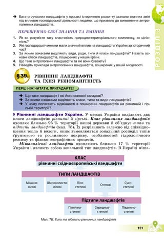 Р
О
З
Д
І
Л
Р
О
З
Д
І
Л
3
3
151
 Багато сучасних ландшафтів у процесі історичного розвитку зазнали значних змін
під впливом господарської діяльності людини, що призвело до виникнення антро-
погенних ландшафтів.
ÏÅÐÅÂІÐÈÌÎ ÑÂÎЇ ÇÍÀÍÍß ÒÀ ÂÌІÍÍß
1. Як ви розумієте таку властивість природно-територіального комплексу, як ціліс-
ність?
2. Які господарські чинники мали значний вплив на ландшафти України за історичний
час?
3. За якими ознаками виділяють види, роди, типи й класи ландшафтів? Назвіть ос-
новні класи ландшафтів, поширених у нашій країні.
4. Що таке антропогенні ландшафти та які вони бувають?
5. Наведіть приклади антропогенних ландшафтів, поширених у вашій місцевості.
§39. ÐІÂÍÈÍÍІ ËÀÍÄØÀÔÒÈ
ÒÀ ЇÕÍß ÐІÇÍÎÌÀÍІÒÍІÑÒÜ
 Що таке ландшафт і які його основні складові?
 За якими ознаками виділяють класи, типи та види ландшафтів?
 -
У чому полягають відмінності в поширенні ландшафтів на рівнинній і гір-
ській території?

 Рівнинні ландшафти України. Ó ìåæàõ Óêðàїíè âèäіëÿþòü äâà
êëàñè ëàíäøàôòіâ: ðіâíèííі é ãіðñüêі. Êëàñ ðіâíèííèõ ëàíäøàôòіâ
îõîïëþє áëèçüêî 95 % òåðèòîðії íàøîї äåðæàâè é îá’єäíóє òèïè òà
ïіäòèïè ëàíäøàôòіâ (ìàë. 78). Їõ ðîçðіçíÿþòü çàëåæíî âіä ñïіââіäíî-
øåííÿ òåïëà é âîëîãè, ÿêèì çóìîâëþєòüñÿ çîíàëüíèé ðîçïîäіë òèïіâ
ґðóíòîâîãî òà ðîñëèííîãî ïîêðèâó, îñîáëèâîñòåé ãіäðîëîãі÷íîãî
ðåæèìó òà ôіçèêî-ãåîãðàôі÷íèõ ïðîöåñіâ.
Ìіøàíîëіñîâі ëàíäøàôòè îõîïëþþòü áëèçüêî 17 % òåðèòîðії
Óêðàїíè і ÿâëÿþòü ñîáîþ çîíàëüíèé òèï ëàíäøàôòіâ. Â Óêðàїíі ìіøà-
Мал. 78. Типи та підтипи рівнинних ландшафтів
 