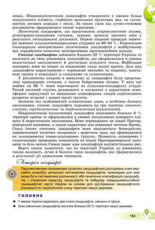 Р
О
З
Д
І
Л
Р
О
З
Д
І
Л
3
3
153
çåìàõ. Ïіâäåííîëіñîñòåïîâі ëàíäøàôòè óòâîðèëèñÿ â óìîâàõ áіëüø
ïîñóøëèâîãî êëіìàòó, ãëèáøîãî çàëÿãàííÿ ґðóíòîâèõ âîä, íà ñóãëè-
íèñòèõ ëåñîâèõ ïîðîäàõ і ëåñàõ. Çà òàêèõ óìîâ ïіä ëó÷íî-ñòåïîâîþ
ðîñëèííіñòþ ñôîðìóâàëèñÿ òèïîâі ÷îðíîçåìè.
Ëіñîñòåïîâі ëàíäøàôòè, ùî ïðåäñòàâëåíі øèðîêîëèñòèìè ëіñàìè,
ðіçíîòðàâíî-çëàêîâèìè ñòåïàìè, ëóêàìè, çàçíàëè çíà÷íèõ çìіí ó
ðåçóëüòàòі ãîñïîäàðñüêîї äіÿëüíîñòі. Îêðåìі ïіâäåííі ïðèðîäíі òåðèòî-
ðії çàìіíåíі ñіëüñüêîãîñïîäàðñüêèìè óãіääÿìè íà 80–85 %. Ðàöіîíàëüíå
ãîñïîäàðñüêå âèêîðèñòàííÿ ëіñîñòåïîâèõ ëàíäøàôòіâ ó ìàéáóòíüîìó
ìàє ïåðåäáà÷àòè êîìïëåêñ ìåëіîðàòèâíèõ ïðîòèåðîçіéíèõ çàõîäіâ.
Ñòåïîâі ëàíäøàôòè çàéìàþòü áëèçüêî 32 % òåðèòîðії Óêðàїíè òà
íàëåæàòü äî òèïó ðіâíèííèõ ëàíäøàôòіâ, ùî ñôîðìóâàëèñÿ â óìîâàõ
íåäîñòàòíüîї çâîëîæåíîñòі é äîñòàòíüîї êіëüêîñòі òåïëà. Íàéáіëüøå
ïîøèðåíі âîíè íà ïіâäíі òà ïіâäåííîìó ñõîäі íàøîї êðàїíè. Äëÿ öèõ
ëàíäøàôòіâ õàðàêòåðíèìè є ÷îðíîçåìè çâè÷àéíі òà ïіâäåííі, êàøòà-
íîâі ґðóíòè â êîìïëåêñі іç ñîëîíöÿìè òà ñîëîí÷àêàìè.
Ó ðîñëèííîìó ïîêðèâі â ìèíóëîìó öі ëàíäøàôòè áóëè ïðåäñòàâ-
ëåíі ïðèðîäíèìè ñòåïàìè, à òàêîæ áàéðà÷íèìè ëіñàìè. Ó íàø ÷àñ
ìàéæå íà 90 % âîíè ïåðåòâîðåíі íà ñіëüñüêîãîñïîäàðñüêі óãіääÿ.
Òàêèé âèñîêèé ñòóïіíü ðîçîðàíîñòі â ïîєäíàííі ç õàðàêòåðîì àòìî-
ñôåðíîї öèðêóëÿöії òà âèïàäàííÿ àòìîñôåðíèõ îïàäіâ ñïðè÷èíÿþòü
ðîçâèòîê âіòðîâîї і âîäíîї åðîçії ґðóíòіâ.
Çàëåæíî âіä îñîáëèâîñòåé êëіìàòè÷íèõ óìîâ, à îñîáëèâî áàëàíñó
çâîëîæåííÿ, ñòåïîâі ëàíäøàôòè ïîäіëÿþòü íà òðè ïіäòèïè: ïіâíі÷íî-
ñòåïîâі, ñåðåäíüîñòåïîâі òà ïіâäåííîñòåïîâі (ñóõîñòåïîâі).
Ïіâäåííîñòåïîâі (ñóõîñòåïîâі) ëàíäøàôòè îõîïëþþòü áëèçüêî 8 %
òåðèòîðії êðàїíè òà ñôîðìóâàëèñÿ â óìîâàõ ïîñóøëèâîãî ïîìіðíîãî êëі-
ìàòó é íåäîñòàòíüîãî çâîëîæåííÿ. Âîíè ïåðåâàæàþòü íà ïіâäíі Ïðè÷îð-
íîìîðñüêîї íèçîâèíè, à òàêîæ õàðàêòåðíі äëÿ ðіâíèííîї ÷àñòèíè Êðèìó.
Ñåðåä іíøèõ ñòåïîâèõ ëàíäøàôòіâ âîíè âèäіëÿþòüñÿ áåçâîäíіñòþ,
ïåðåâàæàííÿì êîëþ÷èõ ÷àãàðíèêіâ і æîðñòêèõ òðàâ, ùî ñôîðìóâàëèñÿ
íà ñîëîíöþâàòèõ òåìíî-êàøòàíîâèõ ґðóíòàõ. Íàÿâíіñòü ñîëîíöåâèõ і
ñîëîí÷àêîâèõ ïðèðîäíèõ êîìïëåêñіâ íà ïіâäíі Ïðè÷îðíîìîðñüêîї íèçî-
âèíè òà áіëÿ çàòîêè Ñèâàø íàäàє öèì ëàíäøàôòàì íàïіâïóñòåëüíèõ ðèñ.
Âàðòî òàêîæ çàçíà÷èòè, ùî íà òåðèòîðії Óêðàїíè äî ðіâíèííèõ
òàêîæ íàëåæàòü ëó÷íі é áîëîòíі òèïè ëàíäøàôòіâ, ÿêі ñôîðìóâàëèñÿ
â ðåçóëüòàòі äії àçîíàëüíèõ ÷èííèêіâ.
Iсторiя географiï
Г О Л О В Н Е
 У межах України виділяють два класи ландшафтів: рівнинні й гірські.
 Клас рівнинних ландшафтів охоплює близько 95 % території нашої держави.
Перспективними напрямками сучасних ландшафтних досліджень учені вва-
жають розробку детальної систематики ландшафтів, прикладом для якої
може бути систематика рослинності або генетична класифікація ландшаф-
тів, і створення кадастру ландшафтів та побудову середньомасштабної
ландшафтної карти України як основи для дослідження ландшафтного
різноманіття і екологічного стану території нашої держави.
 