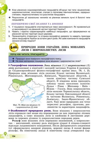 Р
О
З
Д
І
Л
Р
О
З
Д
І
Л
3
3
154
 Клас рівнинних східноєвропейських ландшафтів об’єднує такі типи: мішанолісові,
широколистолісові, лісостепові, степові (з підтипами північностепових, середньо-
степових, південностепових) та сухостепові ландшафти.
 Результатом дії азональних чинників на рівнинах виникли лучні й болотні типи
ландшафтів.
ÏÅÐÅÂІÐÈÌÎ ÑÂÎЇ ÇÍÀÍÍß ÒÀ ÂÌІÍÍß
1. У поширенні ландшафтів спостерігаються певні закономірності. Як проявляються
ці закономірності на рівнинній частині території України?
2. Назвіть і коротко схарактеризуйте найбільші ландшафти, що сформувалися на
рівнинній частині території нашої держави.
3. Проаналізуйте літературні та історико-географічні джерела та наведіть приклади
зміни ландшафтів України за останні двісті років. Які саме компоненти ландшафтів
зазнали впливу людини?
§40. ÏÐÈÐÎÄÍІ ÇÎÍÈ ÓÊÐÀЇÍÈ. ÇÎÍÀ ÌІØÀÍÈÕ
ËІÑІÂ І ØÈÐÎÊÎËÈÑÒÈÕ ËІÑІÂ
 Природні зони помірного географічного поясу.
 На яких материках поширена зона мішаних і широколистих лісів?

 Географічне положення. Çîíè ìіøàíèõ (1) і øèðîêîëèñòèõ (2)
ëіñіâ ðîçòàøîâàíі â ïіâíі÷íіé і çàõіäíіé ÷àñòèíàõ Óêðàїíè é íàëåæàòü
äî Ñõіäíîєâðîïåéñüêîї ôіçèêî-ãåîãðàôі÷íîї êðàїíè (ìàë. 79, 1, 2).
Ïðèðîäíà çîíà ìіøàíèõ ëіñіâ îõîïëþє áіëüøі ÷àñòèíè Âîëèíñüêîї,
Ðіâíåíñüêîї, Æèòîìèðñüêîї, Êèїâñüêîї, ×åðíіãіâñüêîї îáëàñòåé, à
òàêîæ ïіâíі÷íó ÷àñòèíó Ñóìñüêîї
îáëàñòі. Її ïіâäåííà ìåæà ïðîõîäèòü
ïîáëèçó òàêèõ íàñåëåíèõ ïóíêòіâ:
Ëóöüê – Ðіâíå – Æèòîìèð – Êèїâ –
Íіæèí – Ãëóõіâ. Çîíà øèðîêîëèñòèõ
ëіñіâ îõîïëþє Òåðíîïіëüñüêó îáëàñòü,
áіëüøó ÷àñòèíó Õìåëüíèöüêîї îáëàñòі
òà ÷àñòêîâî Âîëèíñüêó, Ðіâíåíñüêó,
Ëüâіâñüêó, Іâàíî-Ôðàíêіâñüêó îá-
ëàñòі. Òàêі ìåæі ïðèðîäíèõ çîí ÷іòêî
îêðåñëåíі ðåëüєôîì, ґðóíòàìè, ðîñ-
ëèííіñòþ òà õàðàêòåðîì ëàíäøàôòіâ.

 Особливості природних умов. Çîíè ìіøàíèõ і øèðîêîëèñòèõ
ëіñіâ îòðèìàëè ñâîї íàçâè âіä ïåðåâàæàííÿ íà öèõ òåðèòîðіÿõ ëіñîâèõ
ëàíäøàôòіâ, à ñàìå: ìіøàíèõ ëіñіâ іç õâîéíèìè é ëèñòÿíèìè äåðå-
âàìè òà îêðåìèõ äіëÿíîê іç øèðîêîëèñòèìè ïîðîäàìè äåðåâ.
Ðåëüєô çîíè ìіøàíèõ ëіñіâ ïåðåâàæíî íèçîâèííèé, à øèðîêîëèñ-
òèõ – âèñî÷èííèé, îñíîâíó ðîëü âіäіãðàëè ïіùàíі é ïіùàíî-ãëèíèñòі
âіäêëàäè ëüîäîâèêîâîãî ïîõîäæåííÿ. Ïіñëÿ Äíіïðîâñüêîãî çëåäåíіííÿ
òóò ñôîðìóâàëèñÿ çàíäðîâі ðіâíèíè, ìîðåííі ïàñìà é åîëîâі ôîðìè
ðåëüєôó. Íà ïіâíі÷íîìó çàõîäі é ïіâíі÷íîìó ñõîäі óòâîðèëèñÿ êàð-
ð
Мал. 79. Межі зон мішаних (1)
і широколистих (2) лісів
1
2
2
 
