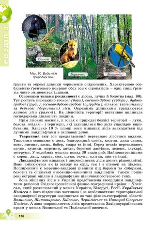 Р
О
З
Д
І
Л
Р
О
З
Д
І
Л
3
3
156
ґðóíòè òà îêðåìі äіëÿíêè ÷îðíîçåìіâ îïіäçîëåíèõ. Õàðàêòåðíîþ îñî-
áëèâіñòþ ґðóíòîâîãî ïîêðèâó îáîõ çîí є ñòðîêàòіñòü – îäíі òèïè ґðóí-
òіâ ÷àñòî çìіíþþòüñÿ іíøèìè.
Îñíîâíèìè òèïàìè ðîñëèííîñòі є ëіñîâà, ëó÷íà é áîëîòíà (ìàë. 80).
Òóò ðîñòóòü ïåðåâàæíî ñîñíîâі (áîðè), ñîñíîâî-äóáîâі (ñóáîðè), äóáîâî-
ãðàáîâі (ãðóäè), ñîñíîâî-äóáîâî-ãðàáîâі (ñóãðóäêè), âіëüõîâі (âіëüøíÿêè)
òà áåðåçîâі (áåðåçíÿêè) ëіñè. Îêðåìèìè äіëÿíêàìè òðàïëÿþòüñÿ
ÿëèíîâі ëіñè (ðàìåíі). Íà ëіñèñòіñòü òåðèòîðії íåãàòèâíî âïëèíóëà
ãîñïîäàðñüêà äіÿëüíіñòü ëþäèíè.
Êðіì ëіñîâèõ ìàñèâіâ, ó çîíàõ є ïðèðîäíі áåçëіñі òåðèòîðії – ëóêè,
áîëîòà, îïіëëÿ – і òåðèòîðії, ÿêі çàëèøèëèñÿ áåç ëіñіâ óíàñëіäîê âèðó-
áóâàííÿ. Áëèçüêî 10 % ïëîùі çîíè ìіøàíèõ ëіñіâ çíàõîäèòüñÿ ïіä
ëó÷íèìè ëàíäøàôòàìè â çàïëàâàõ ðі÷îê.
Òâàðèííèé ñâіò çîí ïðåäñòàâëåíèé ïåðåâàæíî ëіñîâèìè âèäàìè.
Òèïîâèìè ññàâöÿìè є ëîñü, áëàãîðîäíèé îëåíü, êîçóëÿ, äèêà ñâèíÿ,
âîâê, ëèñèöÿ, çàєöü, áîáåð, âèäðà òà іíøі. Ñåðåä ïòàõіâ ïåðåâàæàþòü
êà÷êè, êóëèêè, ìàðòèíè, äÿòëè, áåðåãîâі ëàñòіâêè, ëåëåêè, ãëóõàðі,
òåòåðóêè. Ó âîäîéìàõ ìåøêàє ïîíàä 30 âèäіâ ðèá. Íàéïîøèðåíіøèìè
є êîðîï, ëÿù, êàðàñü, ñîì, ùóêà, îêóíü, ïëіòêà, ëèí òà іíøі.
Ëàíäøàôòè çîí ìіøàíèõ і øèðîêîëèñòèõ ëіñіâ äîñèòü ðіçíîìàíіòíі.
Âîíè çìіíþþòüñÿ ÿê іç çàõîäó íà ñõіä, òàê і ç ïіâíî÷і íà ïіâäåíü.
Ïîøèðåíèìè є ìîðåííî-çàíäðîâі ðіâíèíè ïіä áîðàìè òà ñóáîðàìè,
áîëîòíі òà îïіëüñüêі íèçîâèííî-âèñî÷èííі ëàíäøàôòè. Òàêîæ ïîøè-
ðåíі îñòðіâíі îïіëëÿ ç ëàíäøàôòàìè ïіâíі÷íîëіñîñòåïîâîãî òèïó.
Çîíà ìіøàíèõ ëіñіâ â Óêðàїíі ïðåäñòàâëåíà ñâîєðіäíèì ëàíäøàô-
òíèì ðåãіîíîì Ñõіäíîєâðîïåéñüêîї ôіçèêî-ãåîãðàôі÷íîї êðàїíè – Ïîëіñ-
ñÿì, ÿêèé ðîçòàøîâàíèé ó ìåæàõ Óêðàїíè, Áіëîðóñі, Ðîñії. Óêðàїíñüêå
Ïîëіññÿ є éîãî ïіâäåííîþ ÷àñòèíîþ і çà îñîáëèâîñòÿìè òåðèòîðіàëüíîї
ëàíäøàôòíîї ñòðóêòóðè ïîäіëÿєòüñÿ íà òàêі ôіçèêî-ãåîãðàôі÷íі îáëàñòі:
Âîëèíñüêå, Æèòîìèðñüêå, Êèїâñüêå, ×åðíіãіâñüêå òà Íîâãîðîä-Ñіâåðñüêå
Ïîëіññÿ. À çîíà øèðîêîëèñòèõ ëіñіâ ïðåäñòàâëåíà Çàõіäíîóêðàїíñüêèì
êðàєì ó ìåæàõ Âîëèíñüêîї òà Ïîäіëüñüêîї âèñî÷èí.
ð
Мал. 80. Види лісів
природної зони
Бе
Бе
Бе
Бе
Бе
Б
Бе
Б
Б
Б ре
ре
ре
ре
р
ре
е
р зн
зн
зн
зн
зн
зн
зняк
як
як
як
як
як
я
я
яки
и
и
и
и
и
и Ві
Ві
Ві
Ві
Ві
Ві
В
Віль
ль
ль
ль
ль
ль
ль
л шн
шн
шн
шн
шн
шн
шняк
як
як
як
як
як
ки
и
и
и
и
и
Со
Со
Со
Со
Со
С
С
Со
Со
осн
сн
сн
сн
сн
н
сн
снов
ов
ов
ов
ов
ов
ві
і
і
і
і
 