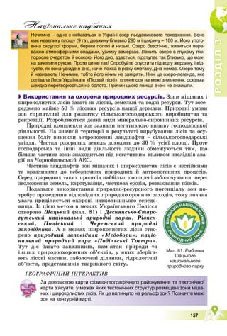 Р
О
З
Д
І
Л
Р
О
З
Д
І
Л
3
3
157
Нацiональне надбання

 Використання та охорона природних ресурсів. Çîíè ìіøàíèõ і
øèðîêîëèñòèõ ëіñіâ áàãàòі íà ëіñîâі, çåìåëüíі òà âîäíі ðåñóðñè. Òóò çîñå-
ðåäæåíî ìàéæå 50 % ëіñîâèõ ðåñóðñіâ íàøîї äåðæàâè. Ïðèðîäíі óìîâè
çîí ñïðèÿòëèâі äëÿ ðîçâèòêó ñіëüñüêîãîñïîäàðñüêîãî âèðîáíèöòâà òà
ðåêðåàöії. Ðîçðîáëÿþòüñÿ äåÿêі âèäè ìіíåðàëüíî-ñèðîâèííèõ ðåñóðñіâ.
Ïðèðîäíі êîìïëåêñè çîí çàçíàëè íåãàòèâíîãî âïëèâó ãîñïîäàðñüêîї
äіÿëüíîñòі. Íà çíà÷íіé òåðèòîðії â ðåçóëüòàòі âèðóáóâàííÿ ëіñіâ òà îñó-
øåííÿ áîëіò âèíèêëè àíòðîïîãåííі ëàíäøàôòè – ñіëüñüêîãîñïîäàðñüêі
óãіääÿ. ×àñòêà ðîçîðàíèõ çåìåëü äîõîäèòü äî 30 % óñієї ïëîùі. Ïðîòå
ãîñïîäàðñüêà òà іíøі âèäè äіÿëüíîñòі ëþäèíè îáìåæóþòüñÿ òèì, ùî
áіëüøà ÷àñòèíà çîíè çíàõîäèòüñÿ ïіä íåãàòèâíèì âïëèâîì íàñëіäêіâ àâà-
ðії íà ×îðíîáèëüñüêіé ÀÅÑ.
×àñòèíà ëàíäøàôòіâ çîí ìіøàíèõ і øèðîêîëèñòèõ ëіñіâ є íåñòіéêèìè
òà âðàçëèâèìè äî íåáåçïå÷íèõ ïðèðîäíèõ é àíòðîïîãåííèõ ïðîöåñіâ.
Ñåðåä ïðèðîäíèõ òàêèõ ïðîöåñіâ íàéáіëüø ïîøèðåíі çàáîëî÷óâàííÿ, ïåðå-
çâîëîæåííÿ çåìåëü, êàðñòóâàííÿ, ÷àñòêîâà åðîçіÿ, ðîçâіþâàííÿ ïіñêіâ.
Ïîäàëüøå âèêîðèñòàííÿ ïðèðîäíî-ðåñóðñíîãî ïîòåíöіàëó çîí ïî-
òðåáóє ïðîâåäåííÿ âіäïîâіäíèõ ïðèðîäîîõîðîííèõ çàõîäіâ, òîìó çíà÷íà
óâàãà ïðèäіëÿєòüñÿ îõîðîíі íàâêîëèøíüîãî ñåðåäî-
âèùà. Іç öієþ ìåòîþ â ìåæàõ Óêðàїíñüêîãî Ïîëіññÿ
ñòâîðåíî Øàöüêèé (ìàë. 81) і Äåñíÿíñüêî-Ñòàðî-
ãóòñüêèé íàöіîíàëüíі ïðèðîäíі ïàðêè, Ðіâíåí-
ñüêèé, Ïîëіñüêèé і ×åðåìñüêèé ïðèðîäíі
çàïîâіäíèêè. À â ìåæàõ øèðîêîëèñòèõ ëіñіâ ñòâî-
ðåíî ïðèðîäíèé çàïîâіäíèê «Ìåäîáîðè», íàöіî-
íàëüíèé ïðèðîäíèé ïàðê «Ïîäіëüñüêі Òîâòðè».
Òóò äіє áàãàòî çàêàçíèêіâ, ïàì’ÿòîê ïðèðîäè òà
іíøèõ ïðèðîäîîõîðîííèõ îá’єêòіâ, ó ÿêèõ çáåðіãà-
þòü ëіñîâі ìàñèâè, çàáîëî÷åíі äіëÿíêè, ãіäðîëîãі÷íі
îá’єêòè, ïðåäñòàâíèêіâ òâàðèííîãî ñâіòó.
ÃÅÎÃÐÀÔІ×ÍÈÉ ІÍÒÅÐÀÊÒÈÂ
д
Нечимне – одне з небагатьох в Україні озер льодовикового походження. Воно
має невелику площу (9 га), довжину близько 290 м і ширину – 180 м. Його улого-
вина округлої форми, береги пологі й низькі. Озеро безстічне, живиться пере-
важно атмосферними опадами, узимку замерзає. Лежить озеро в глухому лісі,
поросле очеретом й осокою. Його дно, здається, підступає так близько, що мож-
на зачепити рукою. Проте це не так! Спробуйте опустити під воду жердину, і від-
чуєте, як вона увійде в дно, наче ложка в рідку сметану. Дна немає. Озеро тому
й називають Нечимне, тобто його нічим не заміряти. Нині це озеро-легенда, яке
оспівала Леся Українка в «Лісовій пісні», опинилося на межі зникнення, оскільки
швидко перетворюється на болото. Причин цього явища вчені не знайшли.
Мал. 81. Емблема
Шацького
національного
природного парку
За допомогою карти фізико-географічного районування та тектонічної
карти з’ясуйте, у межах яких тектонічних структур розміщені зони міша-
них і широколистих лісів. Як це вплинуло на рельєф зон? Позначте межі
зон на контурній карті.
 