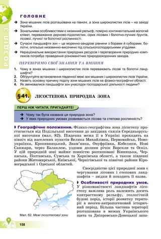 Р
О
З
Д
І
Л
Р
О
З
Д
І
Л
3
3
158
Г О Л О В Н Е
 Зона мішаних лісів розташована на півночі, а зона широколистих лісів – на заході
України.
 Зональними особливостями є низинний рельєф, помірно континентальний вологий
клімат, переважання дерново-підзолистих, сірих лісових і болотно-лучних ґрунтів,
лісової, лучної та болотної рослинності.
 Сучасні ландшафти зон – це моренно-зандрові рівнини з борами й суборами, бо-
лотні, опільські низовинно-височинні під сільськогосподарськими угіддями.
 Нераціональне використання природних ресурсів і перетворення природних комп-
лексів потребує проведення різноманітних природоохоронних заходів.
ÏÅÐÅÂІÐÈÌÎ ÑÂÎЇ ÇÍÀÍÍß ÒÀ ÂÌІÍÍß
1. Чому в зонах мішаних і широколистих лісів переважають лісові та болотні ланд-
шафти?
2. Обґрунтуйте встановлення південної межі зон мішаних і широколистих лісів України.
3. Назвіть основну причину поділу зони мішаних лісів на фізико-географічні області.
4. Як змінювалися ландшафти зон унаслідок господарської діяльності людини?
§41. ËІÑÎÑÒÅÏÎÂÀ ÏÐÈÐÎÄÍÀ ÇÎÍÀ
 Чому так була названа ця природна зона?
 У яких природних умовах розвивається лісова та степова рослинність?

 Географічне положення. Ôіçèêî-ãåîãðàôі÷íà çîíà ëіñîñòåïó ïðî-
ñòÿãàєòüñÿ âіä Ïîäіëüñüêîї âèñî÷èíè äî çàõіäíèõ ñõèëіâ Ñåðåäíüîðóñü-
êîї âèñî÷èíè (ìàë. 82). Ïіâäåííà ìåæà її â Óêðàїíі ïðîõîäèòü íà
ïіâíі÷ âіä íàñåëåíèõ ïóíêòіâ Âåëèêà Ìèõàéëіâêà, Ïåðâîìàéñüê, Íîâî-
óêðàїíêà, Êðîïèâíèöüêèé, Çíàì’ÿíêà, Îíóôðіїâêà, Êîáåëÿêè, Íîâі
Ñàíæàðè, ÷åðåç Áàëàêëåþ, óçäîâæ äîëèíè ðі÷îê Âîðñêëè òà Îñêіë.
Ó öіé ïðèðîäíіé çîíі ìàéæå ïîâíіñòþ ðîçòàøîâàíі Âіííèöüêà, ×åð-
êàñüêà, Ïîëòàâñüêà, Ñóìñüêà òà Õàðêіâñüêà îáëàñòі, à òàêîæ ïіâäåííі
ðàéîíè Æèòîìèðñüêîї, Êèїâñüêîї, ×åðíіãіâñüêîї òà ïіâíі÷íі ðàéîíè Êіðî-
âîãðàäñüêîї і Îäåñüêîї îáëàñòåé.
Ñâîєðіäíіñòþ öієї ïðèðîäíîї çîíè є
÷åðãóâàííÿ ëіñîâèõ і ñòåïîâèõ ëàíä-
øàôòіâ – çâіäêè é ïîõîäèòü її íàçâà.
 Особливості природних умов.
Ó ðіçíîìàíіòíîñòі ëàíäøàôòіâ ëіñî-
ñòåïó âàæëèâà ðîëü íàëåæèòü äîñèòü
êîíòðàñòíîìó ðåëüєôó, ãåîëîãі÷íіé
áóäîâі ïîðіä, іñòîðії ðîçâèòêó òåðèòî-
ðії â íåîãåí-àíòðîïîãåíîâèé іñòîðè÷-
íèé ïåðіîä. Áіëüøà ÷àñòèíà òåðèòîðії
ðîçòàøîâàíà â ìåæàõ Óêðàїíñüêîãî
ùèòà òà Äíіïðîâñüêî-Äîíåöüêîї çàïà-
Мал. 82. Межі лісостепової зони
 