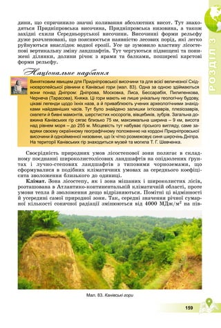 Р
О
З
Д
І
Л
Р
О
З
Д
І
Л
3
3
159
äèíè, ùî ñïðè÷èíèëî çíà÷íі êîëèâàííÿ àáñîëþòíèõ âèñîò. Òóò çíàõî-
äÿòüñÿ Ïðèäíіïðîâñüêà âèñî÷èíà, Ïðèäíіïðîâñüêà íèçîâèíà, à òàêîæ
çàõіäíі ñõèëè Ñåðåäíüîðóñüêîї âèñî÷èíè. Âèñî÷èííі ôîðìè ðåëüєôó
äóæå ðîç÷ëåíîâàíі, ùî ïîÿñíþєòüñÿ íàÿâíіñòþ ëåñîâèõ ïîðіä, ÿêі ëåãêî
ðóéíóþòüñÿ âíàñëіäîê âîäíîї åðîçії. Óñå öå çóìîâèëî âëàñòèâó ëіñîñòå-
ïîâі âåðòèêàëüíó çìіíó ëàíäøàôòіâ. Òóò ÷åðãóþòüñÿ ïіäâèùåíі òà ïîíè-
æåíі äіëÿíêè, äîëèíè ðі÷îê ç ÿðàìè òà áàëêàìè, ïîøèðåíі êàðñòîâі
ôîðìè ðåëüєôó.
Нацiональне надбання
Ñâîєðіäíіñòü ïðèðîäíèõ óìîâ ëіñîñòåïîâîї çîíè ïîëÿãàє â ñêëàä-
íîìó ïîєäíàííі øèðîêîëèñòîëіñîâèõ ëàíäøàôòіâ íà îïіäçîëåíèõ ґðóí-
òàõ і ëó÷íî-ñòåïîâèõ ëàíäøàôòіâ ç òèïîâèìè ÷îðíîçåìàìè, ùî
ñôîðìóâàëèñÿ â ïîäіáíèõ êëіìàòè÷íèõ óìîâàõ çà ñåðåäíüîãî êîåôіöі-
єíòà çâîëîæåííÿ áëèçüêîãî äî îäèíèöі.
Êëіìàò. Çîíà ëіñîñòåïó, ÿê і çîíà ìіøàíèõ і øèðîêîëèñòèõ ëіñіâ,
ðîçòàøîâàíà â Àòëàíòèêî-êîíòèíåíòàëüíіé êëіìàòè÷íіé îáëàñòі, ïðîòå
óìîâè òåïëà é çâîëîæåííÿ äåùî âіäðіçíÿþòüñÿ. Ïîìіòíі öі âіäìіííîñòі
é óñåðåäèíі ñàìîї ïðèðîäíîї çîíè. Òàê, ñåðåäíі çíà÷åííÿ ðі÷íîї ñóìàð-
íîї êіëüêîñòі ñîíÿ÷íîї ðàäіàöії çìіíþþòüñÿ âіä 4000 ÌÄæ/ì2 íà ïіâ-
д
Винятковим явищем для Придніпровської височини та для всієї величезної Схід-
ноєвропейської рівнини є Канівські гори (мал. 83). Одна за одною здіймаються
вони понад Дніпром: Дніпрова, Московка, Лиса, Бессарабія, Пилипенкова,
Чернеча (Тарасова), Княжа. Ці гори мають не лише унікальну геологічну будову,
цікаві легенди щодо їхніх назв, а й приваблюють учених археологічними знахід-
ками найдавніших часів. Тут було знайдено залишки іхтіозаврів, плезіозаврів,
скелети й бивні мамонтів, шерстистих носорогів, вівцебиків, зубрів. Загальна до-
вжина Канівських гір сягає близько 75 км, максимальна ширина – 9 км, висота
над рівнем моря – до 255 м. Місцевість тут набуває гірського вигляду, саме за-
вдяки своєму окраїнному географічному положенню на кордоні Придніпровської
височини й однойменної низовини, що їх чітко розмежовує синя широчінь Дніпра.
На території Канівських гір знаходиться музей та могила Т. Г. Шевченка.
Мал. 83. Канівські гори
 