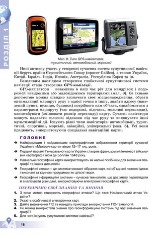 Р
О
З
Д
Д
Д
Д
Д
Д
І
Л
Р
О
З
Д
Д
І
Л
1
1
16
Мал. 8. Типи GPS-навігаторів:
туристичний, автомобільний, морський
Íèíі àêòèâíó ó÷àñòü ó ñòâîðåííі ñó÷àñíèõ ñèñòåì ñóïóòíèêîâîї íàâіãà-
öії áåðóòü êðàїíè Єâðîïåéñüêîãî Ñîþçó (ïðîєêò Galileo), à òàêîæ Óêðàїíà,
Êèòàé, Іçðàїëü, Іíäіÿ, ßïîíіÿ, Àâñòðàëіÿ, Ðåñïóáëіêà Êîðåÿ òà іí.
Âàæëèâèì íàñëіäêîì ñòâîðåííÿ ãëîáàëüíîї ñóïóòíèêîâîї ñèñòåìè
íàâіãàöії ñòàëî ñòâîðåííÿ GPS-íàâіãàöії.
GPS-íàâіãàòîðè – íåçàìіííà â íàø ÷àñ ðі÷ äëÿ ìàíäðіâîê і ïîäî-
ðîæåé íåâіäîìèìè àáî ìàëîâіäîìèìè òåðèòîðіÿìè (ìàë. 8). Çà їõíüîþ
äîïîìîãîþ ìîæíà øâèäêî âèçíà÷èòè ñâîє ìіñöåçíàõîäæåííÿ, îáðàòè
îïòèìàëüíèé ìàðøðóò ðóõó ç îäíієї òî÷êè â іíøó, çíàéòè àäðåñó (íàñå-
ëåíèé ïóíêò, âóëèöþ, áóäèíîê) ïîòðіáíîãî íàì îá’єêòà, îçíàéîìèòèñÿ ç
ïàðàìåòðàìè ìàðøðóòó (÷àñ ïîäîðîæі, âіäñòàíü, ìîæëèâі ïåðåøêîäè),
ìàñøòàáóâàòè (çìіíþâàòè ðîçìіð ïåðåãëÿäó) êàðòó. Ñó÷àñíі íàâіãàòîðè
ìîæóòü íàäàâàòè ãîëîñîâі ïіäêàçêè ïіä ÷àñ ðóõó òà âèêîíóâàòè іíøі
ìóëüòèìåäіéíі äії. Іñíóþòü ðіçíі òèïè íàâіãàòîðіâ: àâòîìîáіëüíі, òóðèñ-
òè÷íі, ñïîðòèâíі, ìîðñüêі, àâіàöіéíі, óíіâåðñàëüíі (ìàë. 8). Óñі âîíè
ïðàöþþòü, âèêîðèñòîâóþ÷è ñïåöіàëüíі íàâіãàöіéíі êàðòè.
Г О Л О В Н Е
 Найвідомішим і найдавнішим картографічним зображенням території сучасної
України є «Межиріч-карта» віком 15–17 тис. років.
 Перший варіант Генеральної карти України створив французький інженер і військо-
вий картограф Гійом де Боплан 1648 року.
 Навчальні географічні карти використовують як наочні посібники для вивчення гео-
графії та інших дисциплін.
 Географічні атласи – це систематизовані зібрання карт, які об’єднані певною ідеєю
і виконані за єдиною програмою як цілісні твори.
 Географічні інформаційні системи – сучасна технологія, що дає змогу переглядати
й аналізувати різні дані, використовуючи електронні географічні карти.
ÏÅÐÅÂІÐÈÌÎ ÑÂÎЇ ÇÍÀÍÍß ÒÀ ÂÌІÍÍß
1. З якою метою створюють географічні атласи? Що таке Національний атлас Ук-
раїни?
2. Укажіть особливості електронних карт.
3. Дайте визначення ГІС та наведіть приклади використання ГІС-технологій.
4. Як можна використати знання про геоінформаційні системи під час вивчення гео-
графії?
5. Для чого існують супутникові системи навігації?
 