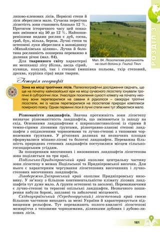 Р
О
З
Д
І
Л
Р
О
З
Д
І
Л
3
3
161
ëèïîâî-êëåíîâèõ ëіñіâ. Ïåðâіñíі ñòåïè é
ëіñè çáåðåãëèñÿ ìàëî. Ñó÷àñíà ïåðåñі÷íà
ëіñèñòіñòü çîíè ñòàíîâèòü áëèçüêî 12 %.
Ïðîòÿãîì іñòîðè÷íîãî ÷àñó öåé ïîêàç-
íèê çìіíèâñÿ âіä 50 äî 12 %. Íàéïîøè-
ðåíіøèìè âèäàìè ðîñëèí є äóá, ñîñíà,
ãðàá, áóê, âіëüõà, áåðåçà. Ëó÷íі ñòåïè òà
îñòåïíåíі ëóêè çáåðåãëèñÿ â çàïîâіäíèêó
«Ìèõàéëіâñüêà öіëèíà». Ëó÷íà é áîëî-
òÿíà ðîñëèííіñòü ïîøèðåíà ïåðåâàæíî â
äîëèíàõ ðі÷îê (ìàë. 84).
Äëÿ òâàðèííîãî ñâіòó õàðàêòåðíі
ÿê ìåøêàíöі ëіñó (áіëêà, çàєöü ñіðèé,
êóíèöÿ, êîçóëÿ), òàê і ñòåïîâі (ìèøіâêà ïîëüîâà, òõіð ñòåïîâèé,
äðîõâà, êóðіïêà ñіðà) âèäè òâàðèí.
Iсторiя географiï
Ðіçíîìàíіòòÿ ëàíäøàôòіâ. Çíà÷íà ïðîòÿæíіñòü çîíè ëіñîñòåïó
âèçíà÷àє ðіçíîìàíіòíіñòü ëàíäøàôòіâ, ùî çìіíþþòüñÿ іç çàõîäó íà
ñõіä. Îñíîâíèìè ëàíäøàôòàìè є øèðîêîëèñòÿíîëіñîâі іç ñіðèìè é
òåìíî-ñіðèìè ëіñîâèìè ґðóíòàìè, ðіçíîòðàâíî-çëàêîâі ñòåïîâі ëàíä-
øàôòè ç îïіäçîëåíèìè ÷îðíîçåìàìè òà ëó÷íî-ñòåïîâі ç òèïîâèìè ÷îð-
íîçåìàìè ґðóíòàìè. Ó ðі÷êîâèõ äîëèíàõ íà íåçíà÷íèõ ïëîùàõ
ñôîðìóâàëèñÿ ìіøàíî-ëіñîâі òà áîëîòíі ëàíäøàôòè. Ïåðåâàæíà áіëü-
øіñòü ïðèðîäíèõ ñòåïîâèõ ëàíäøàôòіâ ïîñòóïèëèñÿ ìіñöåì ñіëüñüêî-
ãîñïîäàðñüêèì óãіääÿì.
Çà ïîøèðåííÿì âèñî÷èííèõ і íèçîâèííèõ ëàíäøàôòіâ ëіñîñòåïîâà
çîíà ïîäіëÿєòüñÿ íà òðè êðàї.
Ïîäіëüñüêî-Ïðèäíіïðîâñüêèé êðàé îõîïëþє öåíòðàëüíó ÷àñòèíó
çîíè ëіñîñòåïó â ìåæàõ Ïîäіëüñüêîї òà Ïðèäíіïðîâñüêîї âèñî÷èí. Äëÿ
íüîãî є õàðàêòåðíèì ÷åðãóâàííÿ ëіñîñòåïîâèõ âèñî÷èííèõ і ëó÷íî-
ñòåïîâèõ âèñî÷èííèõ ëàíäøàôòіâ.
Ëіâîáåðåæíî-Äíіïðîâñüêèé êðàé îõîïëþє Ïðèäíіïðîâñüêó íèçî-
âèíó. Ó çâ’ÿçêó ç áіëüøîþ êîíòèíåíòàëüíіñòþ êëіìàòó ëіñîâèõ ëàíä-
øàôòіâ òóò äóæå ìàëî. À ґðóíòè îñòåïíåíі òà çàñîëåíі. Ïåðåâàæàþ÷èìè
є ëó÷íî-ñòåïîâі òà òåðàñîâі îïіëüñüêі ëàíäøàôòè. Íåçíà÷íîãî ïîøè-
ðåííÿ íàáóëè áîðîâі, çàïëàâíі òà çàáîëî÷åíі ìіñöåâîñòі.
Ñõіäíîóêðàїíñüêèé (Ñåðåäíüîðóñüêèé) ëіñîñòåïîâèé êðàé ñâîєþ
áіëüøîþ ÷àñòèíîþ âèõîäèòü çà ìåæі Óêðàїíè é õàðàêòåðèçóєòüñÿ ïіä-
âèùåíèì ðåëüєôîì. Òóò ïåðåâàæàþòü ïîëîãî-õâèëÿñòі ëіñîñòåïîâі
ìåæèðі÷÷ÿ ç òèïîâèìè ÷îðíîçåìàìè, äіëÿíêàìè äóáîâèõ і äóáîâî-ëè-
ïîâèõ ëіñіâ.
р р ф
Зона на місці тропічних лісів. Палеогеографічні дослідження свідчать, що
ще на початку кайнозойської ери на місці сучасного лісостепу існували тро-
пічні й субтропічні ліси. Унаслідок посилення сухості клімату на початку нео-
гену вони перетворилися на савани й рідколісся – своєрідні тропічні
лісостепи, які із часом перетворилися на лісостепові природні комплекси
помірного поясу. Однак первинні ліси й лучні степи нині тут збереглися мало.
Мал. 84. Лісостепова рослинність
на схилі долини р. Гнилий Тікич
 