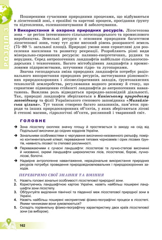 Р
О
З
Д
І
Л
Р
О
З
Д
І
Л
3
3
162
Ïîøèðåíèìè ñó÷àñíèìè ïðèðîäíèìè ïðîöåñàìè, ùî âіäáóâàþòüñÿ
â ëіñîñòåïîâіé çîíі, є åðîçіéíі òà êàðñòîâі ïðîöåñè, ïðîñіäàííÿ ґðóíòó
òà ïіäòîïëåííÿ, ñîëåíàêîïè÷óâàííÿ é çàáîëî÷óâàííÿ.

 Використання й охорона природних ресурсів. Ëіñîñòåïîâà
çîíà – öå ðåãіîí іíòåíñèâíîãî ñіëüñüêîãîñïîäàðñüêîãî òà ïðîìèñëîâîãî
âèðîáíèöòâà. Çåìåëüíі ðåñóðñè є îñíîâíèì ïðèðîäíèì áàãàòñòâîì
ëіñîñòåïîâîї çîíè, òîìó òóò äóæå âèñîêèé ðіâåíü ðîçîðàíîñòі çåìåëü
(75–80 % çàãàëüíîї ïëîùі). Ïðèðîäíі óìîâè çîíè ñïðèÿòëèâі äëÿ ðîç-
ñåëåííÿ íàñåëåííÿ òà ðîçâèòêó ðåêðåàöії. Ðîçðîáëÿþòü ðіçíі âèäè
ìіíåðàëüíî-ñèðîâèííèõ ðåñóðñіâ: ïàëèâíî-åíåðãåòè÷íèõ, ðóäíèõ òà
íåðóäíèõ. Ñåðåä àíòðîïîãåííèõ ëàíäøàôòіâ íàéáіëüøå ñіëüñüêîãîñïî-
äàðñüêèõ і òåõíîãåííèõ. Áàãàòî ìіñòîáóäіâíèõ ëàíäøàôòіâ ç ïðîìèñ-
ëîâèìè ïіäïðèєìñòâàìè, øòó÷íèìè ãіäðî- òà ëóãîïàðêàìè.
Çíà÷íà ãîñïîäàðñüêà çìіíà ïðèðîäíèõ ëàíäøàôòіâ ïîòðåáóє ðàöіî-
íàëüíîãî âèêîðèñòàííÿ ïðèðîäíèõ ðåñóðñіâ, çàñòîñóâàííÿ ðіçíîìàíіò-
íèõ ïðèðîäîîõîðîííèõ і ëіñîìåëіîðàòèâíèõ çàõîäіâ, ґðóíòîçàõèñíèõ
òåõíîëîãіé çåìëåðîáñòâà, ðåãóëþâàííÿ âîäíîãî ðåæèìó é ñòîêó, ùî
ñïðèÿòèìå ïіäâèùåííþ ñòіéêîñòі ëàíäøàôòіâ äî àíòðîïîãåííèõ íàâàí-
òàæåíü. Âàæëèâà ðîëü âіäâîäèòüñÿ ïðèðîäíî-çàïîâіäíіé äіÿëüíîñòі.
Òàê, ïðèðîäíі ëàíäøàôòè çáåðіãàþòüñÿ â Êàíіâñüêîìó ïðèðîäíîìó
çàïîâіäíèêó òà ôіëії Óêðàїíñüêîãî ñòåïîâîãî çàïîâіäíèêà «Ìèõàéëіâ-
ñüêà öіëèíà». Òóò òàêîæ ñòâîðåíî áàãàòî çàêàçíèêіâ, ïàì’ÿòîê ïðè-
ðîäè òà іíøèõ ïðèðîäîîõîðîííèõ îá’єêòіâ, ó ÿêèõ çáåðіãàþòüñÿ ëіñîâі
é ñòåïîâі ìàñèâè, ãіäðîëîãі÷íі îá’єêòè, ðîñëèííèé і òâàðèííèé ñâіò.
Г О Л О В Н Е
 Зона лісостепу охоплює значну площу й простягається із заходу на схід від
Подільської височини до східних кордонів України.
 Зональними особливостями є чергування височинно-низовинного рельєфу, помір-
но континентальний клімат, переважання типових чорноземів і сірих лісових ґрун-
тів, наявність лісової та степової рослинності.
 Переважаючими є сучасні ландшафти: лісостепові та лучно-степові височинні
й низовинні, окремі ландшафти широколистих лісів, лісостепові, борові, лучно-
лісові, болотні.
 Надмірне антропогенне навантаження, нераціональне використання природних
ресурсів потребує проведення природовідновлювальних і природоохоронних за-
ходів.
ÏÅÐÅÂІÐÈÌÎ ÑÂÎЇ ÇÍÀÍÍß ÒÀ ÂÌІÍÍß
1. Назвіть головні зональні особливості лісостепової природної зони.
2. Користуючись ландшафтною картою України, назвіть найбільш поширені ланд-
шафти зони лісостепу.
3. Обґрунтуйте виділення північної та південної меж лісостепової природної зони в
Україні.
4. Назвіть найбільш поширені несприятливі фізико-географічні процеси в лісостепі.
Якими чинниками вони зумовлюються?
5. Складіть порівняльну фізико-географічну характеристику двох країв лісостепової
зони (за вибором).
 