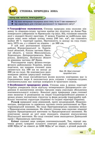 Р
О
З
Д
І
Л
Р
О
З
Д
І
Л
3
3
163
§42. ÑÒÅÏÎÂÀ ÏÐÈÐÎÄÍÀ ÇÎÍÀ
 На яких материках поширена зона степу та як її там називають?
 Що характерно для степової рослинності та тваринного світу?

 Географічне положення. Ñòåïîâà ïðèðîäíà çîíà îõîïëþє ïіâ-
äåííó òà ïіâäåííî-ñõіäíó ÷àñòèíè êðàїíè âіä ëіñîñòåïó äî Àçîâî-×îð-
íîìîðñüêîãî óçáåðåææÿ òà Êðèìñüêèõ ãіð (ìàë. 85), ãîëîâíîþ îçíàêîþ
ÿêîї є âіäêðèòі áåçëіñі ïðîñòîðè. Ó ìåæàõ Óêðàїíè öå íàéáіëüøà ïðè-
ðîäíà çîíà: âîíà çàéìàє ïëîùó ïîíàä 240 òèñ. êì2, ùî ñòàíîâèòü
ìàéæå 40 % òåðèòîðії êðàїíè. Ïðîòÿæíіñòü іç çàõîäó íà ñõіä ñòàíî-
âèòü 1075 êì, à ç ïіâíî÷і íà ïіâäåíü – äî 500 êì.
Ó öіé çîíі ðîçòàøîâàíі ïіâäåííі
ðàéîíè Êіðîâîãðàäñüêîї òà Õàðêіâ-
ñüêîї îáëàñòåé, áіëüøà ÷àñòèíà Îäåñü-
êîї îáëàñòі, à òàêîæ Ìèêîëàїâñüêà,
Õåðñîíñüêà, Äíіïðîïåòðîâñüêà, Çàïî-
ðіçüêà, Äîíåöüêà, Ëóãàíñüêà îáëàñòі
òà ðіâíèííà ÷àñòèíà ÀÐ Êðèì.
Ðîçãëÿäàþ÷è êàðòó ôіçèêî-ãåîãðà-
ôі÷íîãî ðàéîíóâàííÿ Óêðàїíè, ìîæíà
ïîìіòèòè, ùî øèðèíà ñòåïîâîї çîíè
çìіíþєòüñÿ âіä 100 êì íà çàõîäі äî
300 êì íà ñõîäі. Öå ïîÿñíþєòüñÿ çàêî-
íîìіðíîþ çìіíîþ öèðêóëÿöії ïîâіòðÿ-
íèõ ìàñ. Íà ñõîäі ïîñëàáëþєòüñÿ âïëèâ âîëîãèõ ïîâіòðÿíèõ ìàñ іç
Ñåðåäçåìíîãî ìîðÿ é ïîñèëþєòüñÿ ðîëü ñõіäíèõ і ïіâäåííî-ñõіäíèõ
êîíòèíåíòàëüíèõ ìàñ ïîâіòðÿ ïîìіðíîãî é òðîïі÷íîãî ïîÿñіâ.

 Особливості природних умов. Ñòåïîâà çîíà â ìåæàõ òåðèòîðії
Óêðàїíè óòâîðèëàñÿ ïіñëÿ âіäñòóïó ÷åòâåðòèííîãî Äíіïðîâñüêîãî çëå-
äåíіííÿ é íàêîïè÷åííÿ ëåñîâèõ ãіðñüêèõ ïîðіä óíàñëіäîê çáіëüøåííÿ
êîíòèíåíòàëüíîñòі êëіìàòó. Çîíàëüíі ðèñè ïðèðîäíèõ óìîâ ñòåïîâîї
çîíè âèçíà÷àє її ðîçìіùåííÿ íà ïіâäíі Ñõіäíîєâðîïåéñüêîї ðіâíèíè â
ìåæàõ ðіçíèõ òåêòîíі÷íèõ ñòðóêòóð òà ôîðì ðåëüєôó (ïðèãàäàéòå íàé-
áіëüøі òåêòîíі÷íі ñòðóêòóðè ïіâäåííîї òà ñõіäíîї òåðèòîðії Óêðàїíè).
Ðåëüєô ïðèðîäíîї çîíè ðіâíèííèé, ïðîòå íåîäíîðіäíèé. Ïіâäåííî-
çàõіäíà, öåíòðàëüíà òà êðèìñüêà ÷àñòèíè ñòåïіâ ðîçòàøîâàíі íà Ïðè-
÷îðíîìîðñüêіé íèçîâèíі. Íà ñõîäі Ïðè÷îðíîìîðñüêà íèçîâèíà ìåæóє
ç Ïðèàçîâñüêîþ íèçîâèíîþ. Íà ïіâíî÷і ñòåïîâà çîíà îõîïëþє ïіâäåííі
îêðàїíè Ïðèäíіïðîâñüêîї âèñî÷èíè òà Ïðèäíіïðîâñüêîї íèçîâèíè. Íà
ïіâíі÷íîìó çàõîäі äî öієї çîíè ïіäõîäÿòü ïіâäåííі âіäãàëóæåííÿ
Ïîäіëüñüêîї âèñî÷èíè. Íà ñõîäі ñòåïîâîї çîíè çíàõîäèòüñÿ Äîíåöüêèé
êðÿæ і Ïðèàçîâñüêà âèñî÷èíà.
Êëіìàò ñòåïîâîї çîíè ïîìіðíî êîíòèíåíòàëüíèé. Òàê, ñåðåäíі çíà-
÷åííÿ ðі÷íîї ñóìàðíîї êіëüêîñòі ñîíÿ÷íîї ðàäіàöії çìіíþþòüñÿ âіä
4100 ÌÄæ/ì2 íà ïіâíî÷і äî 5230 ÌÄæ/ì2 íà ïіâäíі, à ðі÷íèé ðàäіàöіé-
Межі степової
природної зони
 