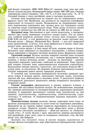 Р
О
З
Д
І
Л
Р
О
З
Д
І
Л
3
3
164
íèé áàëàíñ ñòàíîâèòü 1800–1850 ÌÄæ/ì2, çàâäÿêè ÷îìó çîíà ìàє íàé-
áіëüøі òåïëîâі ðåñóðñè. Áåçìîðîçíèé ïåðіîä òðèâàє 160–220 äíіâ. Ñåðåäíÿ
òåìïåðàòóðà ëèïíÿ ñòàíîâèòü +20…+24 Ñ, à â ñі÷íі âîíà ñÿãàє –2…–8 Ñ.
Ñíіãîâèé ïîêðèâ ó ñòåïó íåñòіéêèé, çèìà іç ÷àñòèìè âіäëèãàìè.
Ñòåïîâà çîíà ðîçìіùóєòüñÿ íà ïіâäåíü âіä îñі ïіäâèùåíîãî àòìîñ-
ôåðíîãî òèñêó (îñі Âîєéêîâà), ùî âïëèíóëî íà õàðàêòåð àòìîñôåðíîї
öèðêóëÿöії òà êіëüêîñòі îïàäіâ. Íåçâàæàþ÷è íà ïåðåâàæàííÿ çàõіä-
íîãî ïåðåíåñåííÿ ïîâіòðÿíèõ ìàñ, âåëèêó ðîëü òóò âіäіãðàþòü ñõіäíі
òà ïіâíі÷íî-ñõіäíі êîíòèíåíòàëüíі âіòðè. Òîìó ðі÷íà êіëüêіñòü îïàäіâ
íåçíà÷íà é çìіíþєòüñÿ âіä 450 ìì íà ïіâíî÷і äî 300 ìì íà ïіâäíі.
Âíóòðіøíі âîäè. Çâîëîæåííÿ â çîíі ñòåïіâ íåäîñòàòíє, à âèïàðîâó-
âàíіñòü ïðè öüîìó ïåðåâèùóє êіëüêіñòü îïàäіâ óäâі÷і. Óñå öå çóìîâ-
ëþє ñëàáêèé ðîçâèòîê ðі÷êîâîї ñіòêè, ãóñòîòà ÿêîї ñòàíîâèòü ëèøå
0,08–0,05 êì/êì2, à ñòіê ôîðìóєòüñÿ çà ðàõóíîê òàëèõ ñíіãîâèõ âîä.
Îñíîâíі ðі÷êè – Äíіïðî, Ïіâäåííèé Áóã, Äóíàé – є äëÿ öієї ïðèðîäíîї
çîíè òðàíçèòíèìè. À ðі÷êè, ñòіê ÿêèõ ôîðìóєòüñÿ â ìåæàõ ñàìîї ïðè-
ðîäíîї çîíè, ìàëîâîäíі, îñîáëèâî âëіòêó.
Ó çîíі ñòåïіâ çðіäêà є é іíøі âîäíі îá’єêòè, çîêðåìà îçåðà òà áîëîòà.
Áіëüøіñòü îçåð ëèìàííîãî òà çàïëàâíîãî ïîõîäæåííÿ, à áîëîòà óòâîðþ-
þòüñÿ ïåðåâàæíî â ãèðëîâèõ ÷àñòèíàõ âåëèêèõ ðі÷îê, ôîðìóþ÷è ïëàâíі.
¥ðóíòîâèé ïîêðèâ.
ð ð
Áіëüøà ÷àñòèíà ïîâåðõíі ñòåïîâîї çîíè ñêëàäåíà
ëåñàìè òà ëåñîïîäіáíèìè ñóãëèíêàìè, ÿêі є îñíîâîþ ôîðìóâàííÿ ÷îð-
íîçåìіâ, ó ìåæàõ ðі÷êîâèõ äîëèí – ïіñêàìè, íà âèñî÷èíàõ – äàâíіìè
ãіðñüêèìè ïîðîäàìè: ãðàíіòàìè, ãíåéñàìè òà âàïíÿêàìè. Òîìó ґðóíòî-
âèé ïîêðèâ ñòåïîâîї çîíè õàðàêòåðèçóєòüñÿ âіäíîñíîþ ñòðîêàòіñòþ.
Çîíàëüíèìè òèïàìè ґðóíòіâ є ÷îðíîçåìè, ÿêі îõîïëþþòü áëèçüêî 90 %
ïëîùі çîíè, òà êàøòàíîâі. Íà îêðåìèõ äіëÿíêàõ òðàïëÿþòüñÿ ñîëîíöі.
Ñòåïîâі ÷îðíîçåìè ìàþòü âèñîêó ïðèðîäíó ðîäþ÷іñòü.
Ó ñòåïîâіé çîíі іíòåíñèâíî ðîçâèâàþòüñÿ íåãàòèâíі ïðèðîäíі ïðî-
öåñè: âîäíà é âіòðîâà åðîçіÿ, ïðîñіäàííÿ ãіðñüêèõ ïîðіä, çàñîëåííÿ
ґðóíòіâ àáî їõíє çàáîëî÷åííÿ â çàïëàâàõ ðі÷îê. Ó ðåçóëüòàòі íåäáàëîї
ãîñïîäàðñüêîї äіÿëüíîñòі âèíèêàþòü ÿâèùà âòîðèííîãî çàñîëåííÿ òà
âòîðèííîї åðîçії.
Ñòåïîâі ëàíäøàôòè ñôîðìóâàëèñÿ â óìîâàõ æàðêîãî êëіìàòó ç
íóëüîâèì àáî âіä’єìíèì áàëàíñîì âîëîãè. Çà îñîáëèâîñòÿìè ëàíäøàô-
òіâ, óìîâàìè çâîëîæåííÿ òà òåïëîâèì áàëàíñîì, õàðàêòåðîì ґðóíòîâîãî
ïîêðèâó é ïðèðîäíîї ðîñëèííîñòі ñòåïîâà çîíà ïîäіëÿєòüñÿ íà òðè
ïіäçîíè: ïіâíі÷íîñòåïîâó, ñåðåäíüîñòåïîâó, ïіâäåííîñòåïîâó (ñóõî-
ñòåïîâó). Ó ïіâíі÷íî- òà ïіâäåííîñòåïîâèõ ïіäçîíàõ âèäіëÿþòü ëàíä-
øàôòíі êðàї.
Ïіâíі÷íîñòåïîâà ïіäçîíà îõîïëþє çíà÷íó òåðèòîðіþ çîíè ñòåïó òà
âêëþ÷àє ðіçíîòðàâíî-êîâèëîâі òà ëó÷íі ñòåïè íà ÷îðíîçåìàõ çâè÷àéíèõ.
Çâàæàþ÷è íà öå, ïіäçîíà ìàéæå ïîâíіñòþ ïåðåòâîðåíà íà ñіëüñüêîãîñ-
ïîäàðñüêі óãіääÿ. Ïåðâіñíі öіëèííі ñòåïè çáåðåãëèñÿ ëèøå ó ôіëіÿõ
Óêðàїíñüêîãî ñòåïîâîãî çàïîâіäíèêà – «Êàì’ÿíі ìîãèëè» òà «Õîìóòîâ-
ñüêèé ñòåï». Ó ñóõèõ áàëêàõ і ÿðàõ òðàïëÿєòüñÿ äåðåâíà ðîñëèííіñòü:
äóá çâè÷àéíèé, êëåí, ÿñåí, ëèïà òà ÷àãàðíèêè: øèïøèíà, ãëіä. Öå áàé-
ðà÷íі ëіñè, àáî áàéðàêè.
Çàëåæíî âіä êіëüêîñòі òåïëà é âîëîãè ïіäçîíà ïîäіëÿєòüñÿ íà
÷îòèðè ôіçèêî-ãåîãðàôі÷íèõ êðàї (Äíіñòðîâñüêî-Äíіïðîâñüêèé ïіâíі÷-
 