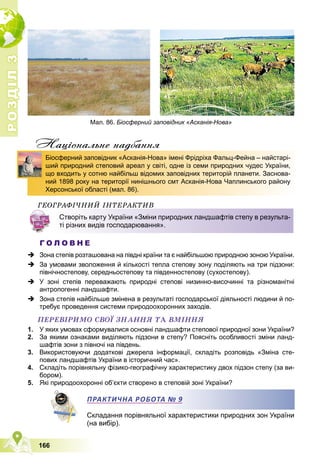 Р
О
З
Д
І
Л
Р
О
З
Д
І
Л
3
3
166
Нацiональне надбання
ÃÅÎÃÐÀÔІ×ÍÈÉ ІÍÒÅÐÀÊÒÈÂ
Г О Л О В Н Е
 Зона степів розташована на півдні країни та є найбільшою природною зоною України.
 За умовами зволоження й кількості тепла степову зону поділяють на три підзони:
північностепову, середньостепову та південностепову (сухостепову).
 У зоні степів переважають природні степові низинно-височинні та різноманітні
антропогенні ландшафти.
 Зона степів найбільше змінена в результаті господарської діяльності людини й по-
требує проведення системи природоохоронних заходів.
ÏÅÐÅÂІÐÈÌÎ ÑÂÎЇ ÇÍÀÍÍß ÒÀ ÂÌІÍÍß
1. У яких умовах сформувалися основні ландшафти степової природної зони України?
2. За якими ознаками виділяють підзони в степу? Поясніть особливості зміни ланд-
шафтів зони з півночі на південь.
3. Використовуючи додаткові джерела інформації, складіть розповідь «Зміна сте-
пових ландшафтів України в історичний час».
4. Складіть порівняльну фізико-географічну характеристику двох підзон степу (за ви-
бором).
5. Які природоохоронні об’єкти створено в степовій зоні України?
ПРАКТИЧНА РОБОТА № 9
Складання порівняльної характеристики природних зон України
(на вибір).
д
Біосферний заповідник «Асканія-Нова» імені Фрідріха Фальц-Фейна – найстарі-
ший природний степовий ареал у світі, одне із семи природних чудес України,
що входить у сотню найбільш відомих заповідних територій планети. Заснова-
ний 1898 року на території нинішнього смт Асканія-Нова Чаплинського району
Херсонської області (мал. 86).
Створіть карту України «Зміни природних ландшафтів степу в результа-
ті різних видів господарювання».
ПРАКТИЧНА РОБОТА
А № 9
Р
Мал. 86. Біосферний заповідник «Асканія-Нова»
 