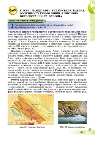 Р
О
З
Д
І
Л
Р
О
З
Д
І
Л
3
3
167
§43. ÃІÐÑÜÊІ ËÀÍÄØÀÔÒÈ ÓÊÐÀЇÍÑÜÊÈÕ ÊÀÐÏÀÒ,
ÎÑÎÁËÈÂÎÑÒІ ЇÕÍÜÎЇ ÇÌІÍÈ Ç ÂÈÑÎÒÎÞ.
ÂÈÊÎÐÈÑÒÀÍÍß ÒÀ ÎÕÎÐÎÍÀ
 Які чинники впливають на формування ландшафтів у горах?
 Що таке вертикальна поясність?

 Загальні фізико-географічні особливості Українських Кар-
пат. Óêðàїíñüêі Êàðïàòè є ëèøå îäíієþ ç ïðîâіíöіé âåëèêîї Êàðïàò-
ñüêîї ãіðñüêîї êðàїíè, ùî ðîçòàøîâàíà òàêîæ і â іíøèõ єâðîïåéñüêèõ
êðàїíàõ, çîêðåìà íà òåðèòîðії íàøèõ ñóñіäіâ – Ïîëüùі, Ñëîâà÷÷èíè,
Ðóìóíії. Ïëîùà Êàðïàò ó ìåæàõ Óêðàїíè ñòàíîâèòü 24 òèñ. êì2.
Óêðàїíñüêі Êàðïàòè ïðîñòÿãàþòüñÿ ç ïіâíі÷íîãî çàõîäó íà ïіâäåííèé
ñõіä íà 280 êì, à ïî øèðèíі – ç ïіâíі÷íîãî ñõîäó íà ïіâäåííèé çàõіä –
íà 100–110 êì (ìàë. 87).
Êàðïàòè є ñõіäíèì ïðîäîâæåííÿì Àëüï, ç ÿêèìè â íèõ áàãàòî
ñïіëüíîãî. Àäæå é Àëüïè, і Êàðïàòè íàëåæàòü äî îáëàñòі àëüïіéñüêîї
ñêëàä÷àñòîñòі. Îäíàê íîâіòíє ïіäíÿòòÿ Êàðïàò äåùî âіäñòàâàëî âіä
Àëüï, ÿêі ïіäíіìàëèñÿ íàáàãàòî àêòèâíіøå. Òîìó çîâíі Êàðïàòè íå
ñõîæі íà Àëüïè, àëå ìàëî âіäðіçíÿþòüñÿ âіä іíøèõ ñåðåäíüîâèñîòíèõ
ãіð. Ãîëîâíó ðîëü ó ãåîëîãі÷íіé áóäîâі Êàðïàò âіäіãðàþòü îñàäîâі òîâùі
ïіñêîâèêó, ãëèíèñòèõ ñëàíöіâ, ìåðãåëþ, ÿêі çàëÿãàþòü ïіä ïåâíèì
êóòîì і ìàþòü íàçâó êàðïàòñüêèé ôëіø (ìàë. 88). Ç äàâíіøèõ ãіð-
ñüêèõ ïîðіä, íà ÿêі ìîæíà íàòðàïèòè â Ðàõіâñüêîìó êðèñòàëі÷íîìó
ìàñèâі, ñëіä âèäіëèòè ãíåéñè òà ñëàíöі, âàïíÿêè é êâàðöèòè, äîëîìіòè
òà ÿøìè. Âóëêàíі÷íèé õðåáåò ñêëàäåíèé âóëêàíі÷íèìè ïîðîäàìè –
àíäåçèòàìè, áàçàëüòàìè, òóôàìè.
Ðåëüєô Êàðïàò íàãàäóє âåëè÷åçíèé âàë, âèãíóòèé äóãîþ і ðîçäіëå-
íèé íà îêðåìі ÷àñòèíè õðåáòàìè, ãіðñüêèìè ìàñèâàìè é ìіæãіðíèìè
äîëèíàìè. Ó ëüîäîâèêîâèé ïåðіîä íàéâèùі ãіðñüêі ìàñèâè – Ðàõіâñüêèé,
×îðíîãîðñüêèé і Ïîëîíèíñüêèé õðåáòè – çàçíàëè âïëèâó ëüîäîâèêà,
ÿêèé і äîíèíі çáåðіãàє òóò ñâîї ñëіäè ó âèãëÿäі ðåëіêòîâèõ ëüîäîâèêîâèõ
ôîðì ðåëüєôó: öèðêіâ, îçåðíèõ êîòëîâèí, ìîðåííèõ âàëіâ. Çíà÷íó ðîëü
Мал. 88. Карпатський фліш
Мал. 87. Українські Карпати
 