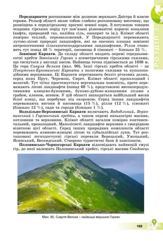 Р
О
З
Д
І
Л
Р
О
З
Д
І
Л
3
3
169
Ïåðåäêàðïàòòÿ ðîçòàøîâàíå ìіæ äîëèíîþ âåðõíüîãî Äíіñòðà é âëàñíå
ãîðàìè. Ðåëüєô îáëàñòі ÿâëÿє ñîáîþ ãëèáîêî ðîç÷ëåíîâàíó âèñî÷èíó, ùî
ðîçìіùåíà â ïåðåäãіðñüêîìó ïðîãèíі çåìíîї êîðè. Ç ïîòóæíîþ òîâùåþ
îñàäîâèõ ãіðñüêèõ ïîðіä òóò ïîâ’ÿçàíі ðіçíîìàíіòíі êîðèñíі êîïàëèíè
(íàôòà, ïðèðîäíèé ãàç, êàëіéíà ñіëü, îçîêåðèò òà іí.). Êëіìàò îáëàñòі
ïîìіðíî òåïëèé, ïåðåçâîëîæåíèé. Ó Ïåðåäêàðïàòòі ïåðåâàæàþòü
ëóãîâî-ëіñîâі ïðèðîäíі ëàíäøàôòè, ÿêі íà çíà÷íèõ ïëîùàõ çàìіíåíі
àíòðîïîãåííèìè ñіëüñüêîãîñïîäàðñüêèìè ëàíäøàôòàìè. Ðіëëÿ ñòàíî-
âèòü òóò ïîíàä 40 % òåðèòîðії, ïàñîâèùà é ñіíîæàòі – áëèçüêî 25 %.
Çîâíіøíі Êàðïàòè. Äî ñêëàäó îáëàñòі âõîäÿòü îêðåìі ñåðåäíüîâè-
ñîòíі õðåáòè Çîâíіøíіõ Ãîðãàí ç àñèìåòðè÷íèìè ãіðñüêèìè ñõèëàìè,
ùî òÿãíóòüñÿ ó âèãëÿäі ïàñîì. Íàéâèùà òî÷êà ïіäíіìàєòüñÿ äî 1836 ì.
Öå ãîðà Ñèâóëÿ Âåëèêà (ìàë. 90). Іíøі ãіðñüêі õðåáòè îáëàñòі – öå
Ïîêóòñüêî-Áóêîâèíñüêі Êàðïàòè ç ïîëîãèìè ñõèëàìè òà êóïîëîïî-
äіáíèìè âåðøèíàìè. Öі Êàðïàòè ïåðåòèíàþòü áåçëі÷ ðі÷êîâèõ äîëèí,
ñåðåä ÿêèõ Ïðóò, ×åðåìîø, Ñèðåò. Êëіìàò îáëàñòі ïðîõîëîäíèé і
âîëîãèé. Òóò ÷іòêî ïðîñòåæóєòüñÿ âåðòèêàëüíà ïîÿñíіñòü, ïðîòå ïåðå-
âàæàþòü ëіñîâі ëàíäøàôòè (ïîíàä 60 %), ïðåäñòàâëåíі âèñîêîïðîäóê-
òèâíèìè ÿëèöåâî-áóêîâèìè, áóêîâî-äóáîâî-ÿëèöåâèìè ëіñàìè ç
ãðàáîì, êëåíîì, ÿñåíåì. Ó öіé îáëàñòі çíàõîäèòüñÿ íàéáіëüøèé ìàñèâ
áіëîї ÿëèöі, ùî ïåðåáóâàє ïіä îõîðîíîþ. Ñåðåä іíøèõ ëàíäøàôòіâ
ïåðåâàæàþòü âèãîíè é ïàñîâèùà (15 %), ðіëëÿ (12 %), ñіíîæàòі
(áëèçüêî 12 %), ñàäè òà ãîðîäè (áëèçüêî 1 %).
Âîäîäіëüíî-Âåðõîâèíñüêі Êàðïàòè âêëþ÷àþòü Âîäîäіëüíèé, Âåðõî-
âèíñüêèé і Ãîðãàíñüêèé õðåáòè, à òàêîæ îêðåìі íèçüêîãіðíі ìàñèâè,
êîòëîâèíè òà âåðõîâèíè. Êëіìàò îáëàñòі çàãàëîì ïîìіðíî êîíòèíåí-
òàëüíèé, ïðîõîëîäíèé. Ìàëîëіñèñòі ëàíäøàôòè âåðõîâèí є ñâîєðіäíîþ
âіçèòêîþ öієї îáëàñòі. Ñåðåä іíøèõ ïðèðîäíèõ êîìïëåêñіâ îáëàñòі
ïåðåâàæàþòü ÿëèíîâî-ÿëèöåâі ëіñîâі òà ñóáàëüïіéñüêі ëóêè. Òóò ðîç-
òàøîâàíі ëåãêîäîñòóïíі ãіðñüêі ïåðåâàëè Âåðåöüêèé, Óæîöüêèé,
ßñèíñüêèé, Áåñêèäñüêèé. Ñòâîðåíî òóðèñòè÷íі áàçè é ïàíñіîíàòè.
Ïîëîíèíñüêî-×îðíîãîðñüêі Êàðïàòè âіäïîâіäàþòü íàéâèùіé ñìóçі
ãіð, äî ÿêîї íàëåæèòü Ïîëîíèíñüêèé õðåáåò, ãіðñüêі ìàñèâè Ñâèäîâåöü
Мал. 90. Сивуля Велика – найвища вершина Горган
 