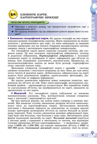 17
Р
О
З
Д
І
Л
Р
О
З
Д
І
Л
1
1
§4. ÅËÅÌÅÍÒÈ ÊÀÐÒÈ.
ÊÀÐÒÎÃÐÀÔІ×ÍІ ÏÐÎЄÊÖІЇ
 у
Приклади з власного досвіду про використання географічних карт у
повсякденному житті.
 -
Які труднощі виникають під час зображення кулястої форми Землі на пло-
щині?
 Елементи географічної карти. Íà óðîêàõ ãåîãðàôії âè âæå êîðèñ-
òóâàëèñÿ ðіçíèìè ãåîãðàôі÷íèìè êàðòàìè. Ïðîòå íåçâàæàþ÷è íà âåëèêó
êіëüêіñòü і ðіçíîìàíіòíіñòü öèõ êàðò, óñі âîíè ïîáóäîâàíі çà ïåâíèìè
÷іòêèìè ïðàâèëàìè: ïіä ÷àñ їõíüîãî ñòâîðåííÿ âèêîðèñòîâóþòü ñèñòåìó
óìîâíèõ çíàêіâ і çàñòîñîâóþòü êàðòîãðàôі÷íó ãåíåðàëіçàöіþ.
Óñі ãåîãðàôі÷íі êàðòè ìàþòü îäíàêîâі ñêëàäîâі ÷àñòèíè, àáî åëå-
ìåíòè êàðòè. Äî íèõ íàëåæàòü êàðòîãðàôі÷íå çîáðàæåííÿ, ëåãåíäà
é äîäàòêîâі çîáðàæåííÿ. Êàðòîãðàôі÷íå çîáðàæåííÿ є ãîëîâíèì
åëåìåíòîì êàðòè òà âіäîáðàæàє її çìіñò: іíôîðìàöіþ ïðî îá’єêòè òà
ÿâèùà, їõíє ïîøèðåííÿ, âëàñòèâîñòі, âçàєìîçâ’ÿçêè. Íàïðèêëàä, íà
çàãàëüíîãåîãðàôі÷íèõ êàðòàõ öå ìîæå áóòè ðåëüєô, ãіäðîãðàôі÷íà
ñіòêà, íàñåëåíі ïóíêòè òîùî.
Âàæëèâèì åëåìåíòîì ãåîãðàôі÷íîї êàðòè є ëåãåíäà – ñèñòåìà
óìîâíèõ ïîçíà÷åíü і òåêñòîâîãî ñóïðîâîäó äî íèõ. Âîíà äàє íàì çìîãó
ëåãêî ÷èòàòè é ðîçóìіòè êàðòó. Äîäàòêîâèìè çîáðàæåííÿìè íà êàðòі
ìîæóòü áóòè ðіçíîìàíіòíі ãðàôіêè, êàðòè-âñòàâêè, ôîòîãðàôії, äіà-
ãðàìè, òåêñòîâà òà öèôðîâà іíôîðìàöіÿ.
Íà êàðòàõ íåìîæëèâî çîáðàçèòè çåìíó ïîâåðõíþ ïîâíіñòþ, âðà-
õîâóþ÷è âñі îá’єêòè íà íіé. Òîìó â÷åíі-êàðòîãðàôè çàñòîñîâóþòü îñî-
áëèâèé ïðèéîì – êàðòîãðàôі÷íó ãåíåðàëіçàöіþ. Âіí ïåðåäáà÷àє âіäáіð
òà óçàãàëüíåííÿ îá’єêòіâ, ùî âіäîáðàæàþòüñÿ íà êàðòі, çâàæàþ÷è íà
ïðèçíà÷åííÿ òà òèï êàðòè.
 Масштаб. Óñі ãåîãðàôі÷íі êàðòè ïîáóäîâàíі çà ïåâíèìè
ìàòåìàòè÷íèìè çàêîíàìè. Òàê, ìàòåìàòè÷íîþ îñíîâîþ ñòâîðåííÿ
êàðò є ìàñøòàá і êàðòîãðàôі÷íі ïðîєêöії.
Âè âæå âèâ÷àëè ðàíіøå, ùî êîæíà êàðòà ñòâîðåíà â ïåâíîìó ìàñ-
øòàáі. Âіí âèçíà÷àє ñòóïіíü çìåíøåííÿ ðîçìіðіâ îá’єêòіâ íàâêîëèø-
íüîãî ñâіòó íà êàðòîãðàôі÷íèõ òâîðàõ. Çàñòîñóâàííÿ ìàñøòàáó
ïîâ’ÿçàíå ç áàæàííÿì ïåðåäàòè íà íåâåëèêîìó çà ïëîùåþ àðêóøі
ïàïåðó ïðîñòîðîâå ðîçìіùåííÿ îá’єêòіâ íà çíà÷íî áіëüøіé çà ðîçìі-
ðàìè òåðèòîðії. Òîìó ñòóïіíü çìåíøåííÿ ðîçìіðіâ çîáðàæóâàíîї òåðè-
òîðії áóäå òèì áіëüøèì, ÷èì áіëüøîþ є âîíà ñàìà. Çàñòîñîâóþòü ðіçíі
ôîðìè ïîçíà÷åííÿ ìàñøòàáó íà êàðòі. ×èñëîâèé ìàñøòàá ïîäàєòüñÿ
ó âèãëÿäі äðîáó ç îäèíèöåþ â ÷èñåëüíèêó òà ÷èñëîì, ÿêå âіäïîâіäàє
ñòóïåíþ çìåíøåííÿ îá’єêòà êàðòîãðàôóâàííÿ, – ó çíàìåííèêó, íàïðè-
êëàä 1:5000 àáî 1:200 000, ùî îçíà÷àє çìåíøåííÿ îá’єêòà â 5000 òà
200 000 ðàçіâ. Іìåíîâàíèé ìàñøòàá óêàçóє äîâæèíó ëіíії íà ìіñöå-
 