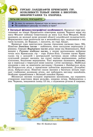 Р
О
З
Д
І
Л
Р
О
З
Д
І
Л
3
3
172
§44. ÃІÐÑÜÊІ ËÀÍÄØÀÔÒÈ ÊÐÈÌÑÜÊÈÕ ÃІÐ,
ÎÑÎÁËÈÂÎÑÒІ ЇÕÍÜÎЇ ÇÌІÍÈ Ç ÂÈÑÎÒÎÞ.
ÂÈÊÎÐÈÑÒÀÍÍß ÒÀ ÎÕÎÐÎÍÀ
 До яких гір належать Кримські гори за своєю висотою?
 Які особливості рельєфу та клімату в горах?

 Загальні фізико-географічні особливості. Êðèìñüêі ãîðè ðîç-
òàøîâàíі íà ïіâäíі Êðèìñüêîãî ïіâîñòðîâà âçäîâæ ×îðíîãî ìîðÿ âіä
ìèñó Ôіîëåíò ïîáëèçó Ñåâàñòîïîëÿ äî ìèñó Іëëі áіëÿ Ôåîäîñії. Âîíè
íàëåæàòü äî ìîëîäîї äóæå ðóõîìîї îáëàñòі àëüïіéñüêîї ñêëàä÷àñòîñòі.
Ôîðìóâàòèñÿ ãîðè ðîçïî÷àëè ùå â ìåçîçîéñüêó åðó, çàëèøèâøè ç òèõ
÷àñіâ âóëêàíè, ÿê Êàðàäàã, і ëàêîëіòè, ÿê ãîðà Àþäàã.
Êðèìñüêі ãîðè ïðîñòÿãëèñÿ òðüîìà ãіðñüêèìè ïàñìàìè (ìàë. 93).
Ïіâíі÷íå Çîâíіøíє ïàñìî – íàéíèæ÷å, âîíî ïîñòóïîâî ïåðåõîäèòü ó
ðіâíèíó. Ñåðåäíє Âíóòðіøíє ïàñìî äåùî âèùå âіä Çîâíіøíüîãî. Íàé-
âèùèì є Ãîëîâíå ïіâäåííå ïàñìî, ó ÿêîìó ðîçòàøîâàíà íàéâèùà
òî÷êà âñіõ Êðèìñüêèõ ãіð – ãîðà Ðîìàí-Êîø. Ãîëîâíå ïàñìî Êðèì-
ñüêèõ ãіð ó çàõіäíіé і öåíòðàëüíіé ÷àñòèíàõ ÿâëÿє ñîáîþ ìàéæå
ñóöіëüíèé ëàíöþã ìàñèâіâ, ùî ñõîæі ñâîїìè âèðіâíÿíèìè, ìàéæå
ïëîñêèìè, áåçëіñèìè âåðøèíàìè. Òàêі âåðøèíè íàçèâàþòü ÿéëàìè,
ùî â ïåðåêëàäі ç òþðêñüêîї ìîâè îçíà÷àє «ëіòíі ïàñîâèùà». Íàéáіëüø
öіêàâèìè ç íèõ çà çîâíіøíіì âèãëÿäîì і áóäîâîþ є Áàéäàðñüêà ÿéëà,
Àé-Ïåòðèíñüêà ÿéëà ç ïðèìіòíîþ çóá÷àñòîþ âåðøèíîþ, Äåìåðäæі-
ÿéëà, Áàáóãàí-ÿéëà. Ïіâíі÷íі ñõèëè ìàñèâіâ ó áàãàòüîõ ìіñöÿõ ïîðі-
çàíі ãëèáîêèìè äîëèíàìè ðі÷îê, ÿêі íàáóâàþòü âèãëÿäó êàíüéîíіâ.
Îñîáëèâî ïðèâàáëèâèì є Âåëèêèé êàíüéîí Êðèìó.
ßéëèíñüêі ìàñèâè ñêëàäåíі ïåðåâàæíî âàïíÿêàìè, ùî ñïðèÿþòü
óòâîðåííþ êàðñòîâèõ ôîðì ðåëüєôó, çîêðåìà ïå÷åð. Íàéâіäîìіøà ç
íèõ ×åðâîíà, çàâäîâæêè ïîíàä 13 êì, ç ïіäçåìíîþ ðі÷êîþ é îçåðàìè.
Мал. 93. Кримські гори
 
