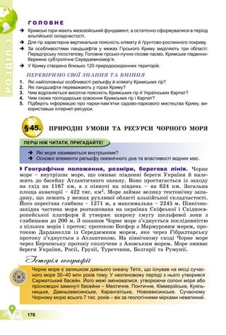 Р
О
З
Д
І
Л
Р
О
З
Д
І
Л
3
3
176
Г О Л О В Н Е
 Кримські гори мають мезозойський фундамент, а остаточно сформувалися в період
альпійської складчастості.
 Для гір характерна вертикальна поясність клімату й ґрунтово-рослинного покриву.
 За особливостями ландшафтів у межах Гірського Криму виділяють три області:
Передгірську лісостепову, Головне гірсько-лучно-лісове пасмо, Кримське південно-
бережне субтропічне Середземномор’я.
 У Криму створено близько 120 природоохоронних територій.
ÏÅÐÅÂІÐÈÌÎ ÑÂÎЇ ÇÍÀÍÍß ÒÀ ÂÌІÍÍß
1. Які найголовніші особливості рельєфу й клімату Кримських гір?
2. Які ландшафти переважають у горах Криму?
3. Чим відрізняється висотна поясність Кримських гір й Українських Карпат?
4. Чим схоже господарське освоєння Кримських гір і Карпат?
5. Підберіть інформацію про парки-пам’ятки садово-паркового мистецтва Криму, ви-
користавши інтернет-ресурси.
§45. ÏÐÈÐÎÄÍІ ÓÌÎÂÈ ÒÀ ÐÅÑÓÐÑÈ ×ÎÐÍÎÃÎ ÌÎÐß
 Які моря називаються внутрішніми?
 Основні елементи рельєфу океанічного дна та властивості водних мас.

 Географічне положення, розміри, берегова лінія. ×îðíå
ìîðå – âíóòðіøíє ìîðå, ùî îìèâàє ïіâäåííі áåðåãè Óêðàїíè é íàëå-
æèòü äî áàñåéíó Àòëàíòè÷íîãî îêåàíó. Âîíî ïðîñòÿãàєòüñÿ іç çàõîäó
íà ñõіä íà 1167 êì, à ç ïіâíî÷і íà ïіâäåíü – íà 624 êì. Çàãàëüíà
ïëîùà àêâàòîðії – 422 òèñ. êì2. Ìîðå çàéìàє âåëèêó òåêòîíі÷íó çàïà-
äèíó, ùî ëåæèòü ó ìåæàõ ðóõëèâîї îáëàñòі àëüïіéñüêîї ñêëàä÷àñòîñòі.
Éîãî ïåðåñі÷íà ãëèáèíà – 1271 ì, à ìàêñèìàëüíà – 2245 ì. Ïіâíі÷íî-
çàõіäíà ÷àñòèíà ìîðÿ ðîçòàøîâàíà íà îêðàїíàõ Ñêіôñüêîї і Ñõіäíîєâ-
ðîïåéñüêîї ïëàòôîðì é óòâîðþє øèðîêó ñìóãó øåëüôîâîї çîíè ç
ãëèáèíàìè äî 200 ì. Ç îêåàíîì ×îðíå ìîðå ç’єäíóєòüñÿ ïîñëіäîâíіñòþ
ç êіëüêîõ ìîðіâ і ïðîòîê: ïðîòîêîþ Áîñôîð ç Ìàðìóðîâèì ìîðåì, ïðî-
òîêîþ Äàðäàíåëëè іç Ñåðåäçåìíèì ìîðåì, ÿêå ÷åðåç Ãіáðàëòàðñüêó
ïðîòîêó ç’єäíóєòüñÿ ç Àòëàíòèêîþ. Íà ïіâíі÷íîìó ñõîäі ×îðíå ìîðå
÷åðåç Êåð÷åíñüêó ïðîòîêó ñïîëó÷åíå ç Àçîâñüêèì ìîðåì. Ìîðå îìèâàє
áåðåãè Óêðàїíè, Ðîñії, Ãðóçії, Òóðå÷÷èíè, Áîëãàðії òà Ðóìóíії.
Iсторiя географiï
Чорне море є залишком давнього океану Тетіс, що існував на місці сучас-
ного моря 30–40 млн років тому. У неогеновому періоді з нього утворився
Сарматський басейн. Його межі змінювалися, утворюючи солоні моря або
прісноводні замкнуті басейни – Меотичне, Понтичне, Кіммерійське, Куяль-
ницьке, Давньоевксинське, Карангатське, Новоевксинське. Сучасному
Чорному морю всього 7 тис. років – вік за геологічними мірками невеликий.
 