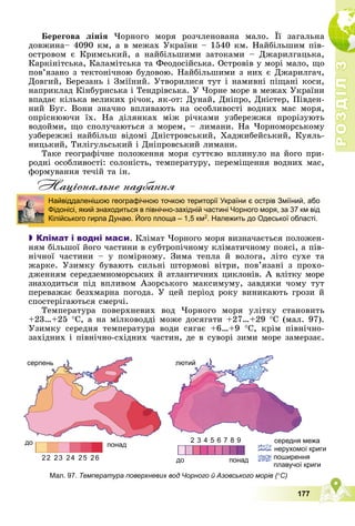 Р
О
З
Д
І
Л
Р
О
З
Д
І
Л
3
3
177
Áåðåãîâà ëіíіÿ ×îðíîãî ìîðÿ ðîç÷ëåíîâàíà ìàëî. Її çàãàëüíà
äîâæèíà– 4090 êì, à â ìåæàõ Óêðàїíè – 1540 êì. Íàéáіëüøèì ïіâ-
îñòðîâîì є Êðèìñüêèé, à íàéáіëüøèìè çàòîêàìè – Äæàðèëãàöüêà,
Êàðêіíіòñüêà, Êàëàìіòñüêà òà Ôåîäîñіéñüêà. Îñòðîâіâ ó ìîðі ìàëî, ùî
ïîâ’ÿçàíî ç òåêòîíі÷íîþ áóäîâîþ. Íàéáіëüøèìè ç íèõ є Äæàðèëãà÷,
Äîâãèé, Áåðåçàíü і Çìіїíèé. Óòâîðèëèñÿ òóò і íàìèâíі ïіùàíі êîñè,
íàïðèêëàä Êіíáóðíñüêà і Òåíäðіâñüêà. Ó ×îðíå ìîðå â ìåæàõ Óêðàїíè
âïàäàє êіëüêà âåëèêèõ ðі÷îê, ÿê-îò: Äóíàé, Äíіïðî, Äíіñòåð, Ïіâäåí-
íèé Áóã. Âîíè çíà÷íî âïëèâàþòü íà îñîáëèâîñòі âîäíèõ ìàñ ìîðÿ,
îïðіñíþþ÷è їõ. Íà äіëÿíêàõ ìіæ ðі÷êàìè óçáåðåææÿ ïðîðіçóþòü
âîäîéìè, ùî ñïîëó÷àþòüñÿ ç ìîðåì, – ëèìàíè. Íà ×îðíîìîðñüêîìó
óçáåðåææі íàéáіëüø âіäîìі Äíіñòðîâñüêèé, Õàäæèáåéñüêèé, Êóÿëü-
íèöüêèé, Òèëіãóëüñüêèé і Äíіïðîâñüêèé ëèìàíè.
Òàêå ãåîãðàôі÷íå ïîëîæåííÿ ìîðÿ ñóòòєâî âïëèíóëî íà éîãî ïðè-
ðîäíі îñîáëèâîñòі: ñîëîíіñòü, òåìïåðàòóðó, ïåðåìіùåííÿ âîäíèõ ìàñ,
ôîðìóâàííÿ òå÷іé òà іí.
Нацiональне надбання

 Клімат і водні маси. Êëіìàò ×îðíîãî ìîðÿ âèçíà÷àєòüñÿ ïîëîæåí-
íÿì áіëüøîї éîãî ÷àñòèíè â ñóáòðîïі÷íîìó êëіìàòè÷íîìó ïîÿñі, à ïіâ-
íі÷íîї ÷àñòèíè – ó ïîìіðíîìó. Çèìà òåïëà é âîëîãà, ëіòî ñóõå òà
æàðêå. Óçèìêó áóâàþòü ñèëüíі øòîðìîâі âіòðè, ïîâ’ÿçàíі ç ïðîõî-
äæåííÿì ñåðåäçåìíîìîðñüêèõ é àòëàíòè÷íèõ öèêëîíіâ. À âëіòêó ìîðå
çíàõîäèòüñÿ ïіä âïëèâîì Àçîðñüêîãî ìàêñèìóìó, çàâäÿêè ÷îìó òóò
ïåðåâàæàє áåçõìàðíà ïîãîäà. Ó öåé ïåðіîä ðîêó âèíèêàþòü ãðîçè é
ñïîñòåðіãàþòüñÿ ñìåð÷і.
Òåìïåðàòóðà ïîâåðõíåâèõ âîä ×îðíîãî ìîðÿ óëіòêó ñòàíîâèòü
+23…+25 Ñ, à íà ìіëêîâîääі ìîæå äîñÿãàòè +27…+29 Ñ (ìàë. 97).
Óçèìêó ñåðåäíÿ òåìïåðàòóðà âîäè ñÿãàє +6…+9 Ñ, êðіì ïіâíі÷íî-
çàõіäíèõ і ïіâíі÷íî-ñõіäíèõ ÷àñòèí, äå â ñóâîðі çèìè ìîðå çàìåðçàє.
Найвіддаленішою географічною точкою території України є острів Зміїний, або
Фідонісі, який знаходиться в північно-західній частині Чорного моря, за 37 км від
Кілійського гирла Дунаю. Його площа – 1,5 км2. Належить до Одеської області.
Мал. 97. Температура поверхневих вод Чорного й Азовського морів (
(
( С)
серпень
22 23 24 25 26
22 23 24 25 26
до
до
до
понад
понад
понад
межа
середня м
ої криги
нерухомо
ня
поширенн
плавучої криги
2 3 4 5 6 7 8 9
лютий
 