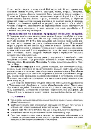 Р
О
З
Д
І
Л
Р
О
З
Д
І
Л
3
3
179
2 òèñ. âèäіâ òâàðèí, ó òîìó ÷èñëі 180 âèäіâ ðèá. Ç íèõ ïðîìèñëîâå
çíà÷åííÿ ìàþòü áіëóãà, îñåòåð, îñåëåäöі, õàìñà, êåôàëü, ñòàâðèäà,
ñêóìáðіÿ, òóíåöü. Äîñèòü ïîøèðåíі áóðі, ÷åðâîíі òà çåëåíі âîäîðîñòі.
Ó çåëåíèõ і áóðèõ âîäîðîñòÿõ îñåëÿþòüñÿ ìîðñüêі éîðæі é ìіäії, à íà
ïðèáåðåæíèõ äîííèõ ïіñêàõ – ðàêè, ìîëþñêè, êàìáàëà. Ó çàðîñòÿõ
ìîðñüêîї òðàâè çîñòåðè æèâóòü êðåâåòêè òà ìîðñüêі ãîëêè é êîíèêè.
Ãëèáøå çóñòðі÷àþòüñÿ ãðåáіíöі òà óñòðèöі, ùå íèæ÷å – ãóáêè, ìіäії і
÷åðâîíі âîäîðîñòі. Íàéáëèæ÷å äî ñіðêîâîäíåâîãî øàðó çàíóðþþòüñÿ
îñîáëèâі âèäè ìîëþñêіâ. Ó ìîðі ìåøêàє òðè âèäè äåëüôіíіâ, є é
õèæàêè, çîêðåìà àêóëà-êàòðàí.

 Використання та охорона природних морських ресурсів.
Ó ×îðíîìó ìîðі çäàâíà âèëîâëþþòü õàìñó, áіëóãó, ñêóìáðіþ, øïðîòè,
ñòàâðèäó òà іíøі âèäè ðèá. Íà øåëüôі çíàéäåíî ïîêëàäè íàôòè òà
ãàçó. Íà ãëèáèíі 80–140 ì áіëÿ çàõіäíîãî óçáåðåææÿ Êðèìñüêîãî ïіâ-
îñòðîâà çàñëóãîâóþòü íà óâàãó çàëіçîìàðãàíöåâі ðóäè. Â àêâàòîðії
ìîðÿ âіäêðèòî âåëèêі çàïàñè áóäіâåëüíèõ ïіñêіâ і ãðàâіþ. Íà ìіëêî-
âîääі íåâè÷åðïíèìè є ïîêëàäè ÷åðåïàøíèêó, ÿêèé ìîæíà âèêîðèñòî-
âóâàòè â áóäіâíèöòâі é äëÿ âèðîáíèöòâà ñêëà. Àêòèâíå âèêîðèñòàííÿ
öèõ і áàãàòüîõ іíøèõ ðåñóðñіâ ×îðíîãî ìîðÿ є ñåðéîçíîþ çàãðîçîþ
çàáðóäíåííÿ ìîðñüêèõ âîä.
×îðíå ìîðå âіäіãðàє âåëèêó ðîëü ó âíóòðіøíіõ і çîâíіøíіõ òðàí-
ñïîðòíèõ çâ’ÿçêàõ. Òóò ðîçìіùåíі íàéáіëüøі ïîðòè Óêðàїíè: Îäåñà,
×îðíîìîðñüê, Ïіâäåííèé, Ìèêîëàїâ, Õåðñîí, Ñåâàñòîïîëü, ßëòà, Ôåî-
äîñіÿ, Êåð÷.
Åêîëîãі÷íà ñèòóàöіÿ â ìîðі äîñèòü ñêëàäíà, ùî çóìîâëåíî çàáðóä-
íåííÿì âîäè ñòі÷íèìè òà çðîøóâàëüíèìè âîäàìè, íàôòîïðîäóêòàìè,
ïðîìèñëîâèìè âіäõîäàìè, íåðàöіîíàëüíèì âèêîðèñòàííÿì áіîëîãі÷íèõ
ðåñóðñіâ. Âіäáóâàєòüñÿ ïîñòіéíå ñêîðî÷åííÿ ðèáíèõ і ðîñëèííèõ ðåñóð-
ñіâ. Äåÿêі ç íèõ îïèíèëèñÿ íà ìåæі âèìèðàííÿ é ïîòðåáóþòü îõîðîíè.
Â îñòàííі äåñÿòèðі÷÷ÿ ñïîñòåðіãàєòüñÿ çìåíøåííÿ ïîâåðõíåâîãî êèñíå-
âîãî øàðó âîäè.
Äëÿ îõîðîíè áіîòè÷íèõ ðåñóðñіâ ñòâîðåíî çàïîâіäíèêè: Äóíàéñüêèé
і ×îðíîìîðñüêèé áіîñôåðíі, à òàêîæ Êàðàäàçüêèé, «Ìèñ Ìàðòüÿí»,
Êðèìñüêèé ïðèðîäíі. Âîíè îõîïëþþòü ÿê äіëÿíêè ñóõîäîëó, òàê і ìîð-
ñüêó àêâàòîðіþ. Çàáîðîíåíî ïðîìèñåë ÷îðíîìîðñüêèõ äåëüôіíіâ. Äî
×åðâîíîї êíèãè çàíåñåíî íèçêó òâàðèí і ðîñëèí (äіçíàéòåñü, ÿêі ñàìå).
Г О Л О В Н Е
 Чорне море є залишком давнього морського басейну в межах рухливої області аль-
пійської складчастості.
 Особливості клімату моря визначаються розташуванням більшої його частини в
субтропічному кліматичному поясі, а північної частини – у помірному.
 Морська вода, починаючи з глибини 150–200 м аж до дна, насичена сірководнем.
 Різноманітне життя в морі зосереджене лише в поверхневому шарі.
 Екологічна ситуація в морі досить складна, що зумовлено забрудненням води
стічними та зрошувальними водами, нафтопродуктами, промисловими відходами,
нераціональним використанням біологічних ресурсів.
 