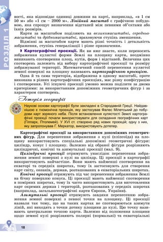 Р
О
З
Д
Д
Д
Д
Д
Д
І
Л
Р
О
З
Д
Д
І
Л
1
1
18
âîñòі, ÿêà âіäïîâіäàє îäèíèöі äîâæèíè íà êàðòі, íàïðèêëàä, «â 1 ñì
50 ì» àáî «1 ñì – 2000 ì». Ëіíіéíèé ìàñøòàá є ãðàôі÷íîþ ïîáóäî-
âîþ, ÿêà ñïðîùóє âèçíà÷åííÿ âіäñòàíåé ìіæ ïåâíèìè îá’єêòàìè àáî
їõíіõ ðîçìіðіâ.
Êàðòè çà ìàñøòàáîì ïîäіëÿþòü íà âåëèêîìàñøòàáíі, ñåðåäíüî-
ìàñøòàáíі òà äðіáíîìàñøòàáíі, âðàõîâóþ÷è ñòóïіíü çìåíøåííÿ.
Âіäìіííі çà ìàñøòàáîì êàðòè ìàþòü ðіçíі òî÷íіñòü і äåòàëüíіñòü
çîáðàæåííÿ, ñòóïіíü ãåíåðàëіçàöії і ðіçíå ïðèçíà÷åííÿ.
 Картографічні проєкції. ßê âè âæå çíàєòå, êîëè ïåðåíîñÿòü
çîáðàæåííÿ êóëÿñòîї ôîðìè Çåìëі íà ïëîùèíó êàðòè, íåîäìіííî
âèíèêàþòü ñïîòâîðåííÿ ïëîù, êóòіâ, ôîðì і âіäñòàíåé. Âåëè÷èíà öèõ
ñïîòâîðåíü çàëåæèòü âіä âèáîðó êàðòîãðàôі÷íîї ïðîєêöії òà ðîçìіðó
çîáðàæóâàíîї òåðèòîðії. Ìàòåìàòè÷íèé ñïîñіá ïåðåíåñåííÿ êóëÿñòîї
çåìíîї ïîâåðõíі íà ïëîùèíó íàçèâàþòü êàðòîãðàôі÷íîþ ïðîєêöієþ.
Îäíà é òà ñàìà òåðèòîðіÿ, âіäîáðàæåíà â îäíîìó ìàñøòàáі, ïðîòå
âèêîíàíà â ðіçíèõ êàðòîãðàôі÷íèõ ïðîєêöіÿõ, ìàє ðіçíó êîíôіãóðàöіþ
і ñïîòâîðåííÿ. Óñі іñíóþ÷і ïðîєêöії óìîâíî ìîæíà ïîäіëèòè çà äâîìà
êðèòåðіÿìè: çà âèêîðèñòàííÿì äîïîìіæíèõ ãåîìåòðè÷íèõ ôіãóð і çà
õàðàêòåðîì ñïîòâîðåíü.
Iсторiя географiï
Êàðòîãðàôі÷íі ïðîєêöії çà âèêîðèñòàííÿì äîïîìіæíèõ ãåîìåòðè÷-
íèõ ôіãóð. Äëÿ ïåðåíåñåííÿ çîáðàæåííÿ ç êóëі (åëіïñîїäà) íà ïëî-
ùèíó âèêîðèñòîâóþòü ñïåöіàëüíі äîïîìіæíі ãåîìåòðè÷íі ôіãóðè:
öèëіíäð, êîíóñ і ïëîùèíó. Çàëåæíî âіä îáðàíîї ôіãóðè ðîçðіçíÿþòü
öèëіíäðè÷íі, êîíі÷íі òà àçèìóòàëüíі ïðîєêöії (ìàë. 9).
Öèëіíäðè÷íі ïðîєêöії îòðèìóþòü óíàñëіäîê ïåðåíåñåííÿ çîáðà-
æåííÿ çåìíîї ïîâåðõíі ç êóëі íà öèëіíäð. Öі ïðîєêöії â êàðòîãðàôії
âèêîðèñòîâóþòü íàé÷àñòіøå. Âîíè ìàþòü íàéìåíøі ñïîòâîðåííÿ íà
åêâàòîðі òà ñåðåäíіõ øèðîòàõ, òîìó їõ çàñòîñîâóþòü äëÿ ñòâîðåííÿ
êàðò ñâіòó, îêåàíіâ, äåðæàâ, ðîçòàøîâàíèõ â åêâàòîðіàëüíèõ øèðîòàõ.
Êîíі÷íі ïðîєêöії îòðèìóþòü ïіä ÷àñ ïåðåíåñåííÿ çîáðàæåííÿ Çåìëі
ї
íà áі÷íó ïîâåðõíþ êîíóñà. Öі ïðîєêöії ìàþòü íàéìåíøі ñïîòâîðåííÿ
â ïîìіðíèõ øèðîòàõ, òîìó їõ ÷àñòî âèêîðèñòîâóþòü äëÿ âèãîòîâëåííÿ
êàðò îêðåìèõ äåðæàâ і òåðèòîðіé, ðîçòàøîâàíèõ ó ñåðåäíіõ øèðîòàõ
(íàïðèêëàä, çàãàëüíîãåîãðàôі÷íі êàðòè Єâðîïè, Óêðàїíè).
Àçèìóòàëüíі ïðîєêöії îòðèìóþòü çàâäÿêè ïåðåíåñåííþ çîáðà-
æåííÿ çåìíîї ïîâåðõíі ç ïåâíîї òî÷êè íà ïëîùèíó. Öі ïðîєêöії
íàçâàëè òàê òîìó, ùî íà òàêèõ êàðòàõ íå ñïîòâîðþþòüñÿ àçèìóòè
ëіíіé, ÿêі âèõîäÿòü ç òî÷êè äîòèêó ïëîùèíè äî êóëі. Öþ òî÷êó íàçè-
âàþòü öåíòðàëüíîþ òî÷êîþ êàðòè. Çàëåæíî âіä ïîëîæåííÿ ïëîùèíè
ùîäî çåìíîї êóëі ðîçðіçíÿþòü ïîëÿðíі (íîðìàëüíі) òà åêâàòîðіàëüíі
Наукові основи картографії були закладені в Стародавній Греції. Найдав-
нішою є гномонічна проєкція, яку застосував Фалес Мілетський до побу-
дови карт зоряного неба. Після встановлення кулястості Землі картогра-
фічні проєкції почали використовувати для складання географічних карт
(Гіппарх, Птолемей). У XVI ст. створено ряд нових проєкцій; одну з них,
яку запропонував Г. Меркатор, використовують дотепер.
 