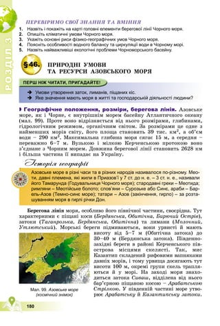 Р
О
З
Д
І
Л
Р
О
З
Д
І
Л
3
3
180
ÏÅÐÅÂІÐÈÌÎ ÑÂÎЇ ÇÍÀÍÍß ÒÀ ÂÌІÍÍß
1. Назвіть і покажіть на карті головні елементи берегової лінії Чорного моря.
2. Опишіть кліматичні умови Чорного моря.
3. Укажіть основні риси фізико-географічних умов Чорного моря.
4. Поясніть особливості водного балансу та циркуляції води в Чорному морі.
5. Назвіть найважливіші екологічні проблеми Чорноморського басейну.
§46. ÏÐÈÐÎÄÍІ ÓÌÎÂÈ
ÒÀ ÐÅÑÓÐÑÈ ÀÇÎÂÑÜÊÎÃÎ ÌÎÐß
 Умови утворення заток, лиманів, піщаних кіс.
 Яке значення мають моря в житті та господарській діяльності людини?

 Географічне положення, розміри, берегова лінія. Àçîâñüêå
ìîðå, ÿê і ×îðíå, є âíóòðіøíіì ìîðåì áàñåéíó Àòëàíòè÷íîãî îêåàíó
(ìàë. 99). Ïðîòå âîíî âіäðіçíÿєòüñÿ âіä íüîãî ðîçìіðàìè, ãëèáèíàìè,
ãіäðîëîãі÷íèì ðåæèìîì, îðãàíі÷íèì ñâіòîì. Çà ðîçìіðàìè öå îäíå ç
íàéìåíøèõ ìîðіâ ñâіòó, éîãî ïëîùà ñòàíîâèòü 39 òèñ. êì2, à îá’єì
âîäè – 290 êì3. Ìàêñèìàëüíà ãëèáèíà ìîðÿ ñÿãàє 15 ì, à ñåðåäíÿ –
ïåðåâàæíî 6–7 ì. Âóçüêîþ і ìіëêîþ Êåð÷åíñüêîþ ïðîòîêîþ âîíî
ç’єäíàíå ç ×îðíèì ìîðåì. Äîâæèíà áåðåãîâîї ëіíії ñòàíîâèòü 2628 êì
і áіëüøà ÷àñòèíà її âèïàäàє íà Óêðàїíó.
Iсторiя географiï
Áåðåãîâà ëіíіÿ ìîðÿ, îñîáëèâî éîãî ïіâíі÷íîї ÷àñòèíè, ñâîєðіäíà. Òóò
õàðàêòåðíèìè є ïіùàíі êîñè (Áåðäÿíñüêà, Îáèòі÷íà, Áèðþ÷èé Îñòðіâ),
çàòîêè (Òàãàíðîçüêà, Áåðäÿíñüêà, Îáèòі÷íà) òà ëèìàíè (Ìîëî÷íèé,
Óòëþòñüêèé). Ìîðñüêі áåðåãè ïіäìèâàþòüñÿ, âîíè óðâèñòі é ìàþòü
âèñîòó âіä 5–7 ì (Îáèòі÷íà çàòîêà) äî
30–40 ì (Áåðäÿíñüêà çàòîêà). Ïіâäåííî-
çàõіäíі áåðåãè â ðàéîíі Êåð÷åíñüêîãî ïіâ-
îñòðîâà ìіñöÿìè ñêåëÿñòі. Òàê, ìèñ
Êàçàíòèï ñêëàäåíèé ðèôîâèìè âàïíÿêàìè
äàâíіõ ìîðіâ, і òîìó óðâèùà äîñÿãàþòü òóò
âèñîòè 100 ì, îêðåìі ãðóïè ñêåëü òðàïëÿ-
þòüñÿ é ó ìîðі. Íà çàõîäі ìîðÿ çíàõî-
äèòüñÿ çàòîêà Ñèâàø, âіääіëåíà âіä íüîãî
áàð’єðíîþ ïіùàíîþ êîñîþ – Àðàáàòñüêîþ
Ñòðіëêîþ. Ó ïіâäåííіé ÷àñòèíі ìîðå óòâî-
ðþє Àðàáàòñüêó é Êàçàíòèïñüêó çàòîêè.
Азовське море в різні часи та в різних народів називалося по-різному. Мео-
ти, давні племена, які жили в Приазов’ї у 7 ст. до н. е. – 3 ст. н. е., називали
його Тамарунда (Годувальниця Чорного моря); стародавні греки – Меотида;
римляни – Меотійське болото; слов’яни – Сурозьке або Синє, араби – Бар-
ель-Азов (Темно-синє море); татари – Азов (закінчення, гирло) – за розта-
шуванням моря в гирлі річки Дон.
Мал. 99. Азовське море
(космічний знімок)
 