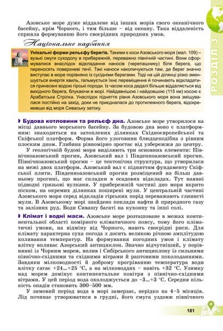 Р
О
З
Д
І
Л
Р
О
З
Д
І
Л
3
3
181
Àçîâñüêå ìîðå äóæå âіääàëåíå âіä іíøèõ ìîðіâ ñâîãî îêåàíі÷íîãî
áàñåéíó, êðіì ×îðíîãî, і òèì áіëüøå – âіä îêåàíó. Òàêà âіääàëåíіñòü
ñïðèÿëà ôîðìóâàííþ éîãî ñâîєðіäíèõ ïðèðîäíèõ óìîâ.
Нацiональне надбання

 Будова котловини та рельєф дна. Àçîâñüêå ìîðå óòâîðèëîñÿ íà
ìіñöі äàâíüîãî ìîðñüêîãî áàñåéíó. Çà áóäîâîþ äíà âîíî є ïëàòôîðì-
íèì: çíàõîäèòüñÿ íà çàòîïëåíèõ äіëÿíêàõ Ñõіäíîєâðîïåéñüêîї òà
Ñêіôñüêîї ïëàòôîðì. Ôîðìà éîãî óëîãîâèíè áëþäöåïîäіáíà ç ðіâíèì
ïëîñêèì äíîì. Ãëèáèíà ðіâíîìіðíî çðîñòàє âіä óçáåðåææÿ äî öåíòðó.
Ó ãåîëîãі÷íіé áóäîâі ìîðÿ âèäіëÿþòü òðè îñíîâíèõ åëåìåíòè: Ïіâ-
íі÷íîàçîâñüêèé ïðîãèí, Àçîâñüêèé âàë і Ïіâäåííîàçîâñüêèé ïðîãèí.
Ïіâíі÷íîàçîâñüêèé ïðîãèí – öå òåêòîíі÷íà ñòðóêòóðà, ùî óòâîðèëàñÿ
íà ìåæі äâîõ ïëàòôîðì. Àçîâñüêèé âàë є ïіäíÿòòÿì ôóíäàìåíòó Ñêіô-
ñüêîї ïëèòè. Ïіâäåííîàçîâñüêèé ïðîãèí ðîçìіùåíèé íà áіëüø äàâ-
íüîìó ïðîãèíі, ùî ìàє ñêëàäêè â îñàäîâèõ âіäêëàäàõ. Òóò íàÿâíі
ïіäâîäíі ãðÿçüîâі âóëêàíè. Ó ïðèáåðåæíіé ÷àñòèíі äíî ìîðÿ âêðèòî
ïіñêîì, íà îêðåìèõ äіëÿíêàõ ïîøèðåíі ìóëè. Ó öåíòðàëüíіé ÷àñòèíі
Àçîâñüêîãî ìîðÿ ñåðåä âіäêëàäіâ ãіðñüêèõ ïîðіä ïåðåâàæàþòü ãëèíèñòі
ìóëè. Â Àçîâñüêîìó ìîðі çíàéäåíî ïîêëàäè íàôòè é ïðèðîäíîãî ãàçó
òà çàëіçíèõ ðóä. Âîäè Ñèâàøó áàãàòі íà êóõîííó òà іíøі ñîëі.

 Клімат і водні маси. Àçîâñüêå ìîðå ðîçòàøîâàíå â ìåæàõ êîíòè-
íåíòàëüíîї îáëàñòі ïîìіðíîãî êëіìàòè÷íîãî ïîÿñó, òîìó éîãî êëіìà-
òè÷íі óìîâè, íà âіäìіíó âіä ×îðíîãî, ìàþòü ñâîєðіäíі ðèñè. Äëÿ
êëіìàòó õàðàêòåðíà ñóõà ïîãîäà ç äîñèòü âåëèêîþ ðі÷íîþ àìïëіòóäîþ
êîëèâàííÿ òåìïåðàòóð. Íà ôîðìóâàííÿ ïîãîäíèõ óìîâ і êëіìàòó
âëіòêó âïëèâàє Àçîðñüêèé àíòèöèêëîí. Çíà÷íî âіä÷óòíіøèé, ó ïîðіâ-
íÿííі іç ×îðíèì ìîðåì, âïëèâ і Ñèáіðñüêîãî àíòèöèêëîíó іç ñèëüíèìè
ïіâíі÷íî-ñõіäíèìè òà ñõіäíèìè âіòðàìè é ðàïòîâèìè ïîõîëîäàííÿìè.
Çàâäÿêè ìіëêîâîäíîñòі é äîáðîìó ïðîãðіâàííþ òåìïåðàòóðà âîäè
âëіòêó ñÿãàє +24…+25 Ñ, à íà ìіëêîâîääÿõ – íàâіòü +32 Ñ. Óçèìêó
íàä ìîðåì äîìіíóє êîíòèíåíòàëüíå ïîâіòðÿ ç ïіâíі÷íî-ñõіäíèìè
âіòðàìè. Ó öåé ïåðіîä âîäà îõîëîäæóєòüñÿ äî –3…+3 Ñ. Ñåðåäíÿ êіëü-
êіñòü îïàäіâ ñòàíîâèòü 300–500 ìì.
Ó çèìîâèé ïåðіîä âîäà â ìîðі çàìåðçàє, íåðіäêî íà 4–5 ìіñÿöіâ.
Ëіä ïî÷èíàє óòâîðþâàòèñÿ â ãðóäíі, éîãî ñìóãà óçäîâæ ïіâíі÷íîãî
Унікальні форми рельєфу берегів. Такими є коси Азовського моря (мал. 109) –
вузькі смуги суходолу в прибережній, переважно північній частині. Вони сфор-
мувалися внаслідок відкладання наносів (черепашнику) біля берега, що
переносять поверхневі течії. Такі наноси накопичуються там, де берег значно
виступає в море порівняно із сусідніми берегами. Тоді на цій ділянці різко змен-
шується енергія хвиль, гальмується їхнє переміщення й починають відкладати-
ся принесені водою гірські породи. Із часом коса дедалі більше віддаляється від
вихідного берега, блукаючи в морі. Найдавнішою і найдовшою (115 км) косою є
Арабатська Стрілка. Унаслідок підняття рівня Азовського моря вона зміщува-
лася постійно на захід, доки не приєдналася до протилежного берега, відокре-
мивши від моря Сиваську затоку.
 