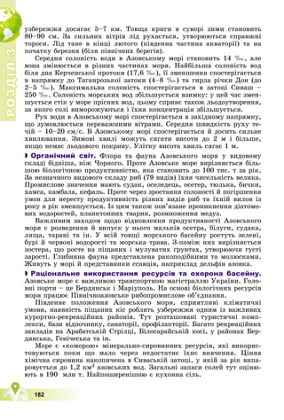 Р
О
З
Д
І
Л
Р
О
З
Д
І
Л
3
3
182
óçáåðåææÿ äîñÿãàє 5–7 êì. Òîâùà êðèãè â ñóâîðі çèìè ñòàíîâèòü
80–90 ñì. Çà ñèëüíèõ âіòðіâ ëіä ðóõàєòüñÿ, óòâîðþþòüñÿ ñïðàâæíі
òîðîñè. Ëіä òàíå â êіíöі ëþòîãî (ïіâäåííà ÷àñòèíà àêâàòîðії) òà íà
ïî÷àòêó áåðåçíÿ (áіëÿ ïіâíі÷íèõ áåðåãіâ).
Ñåðåäíÿ ñîëîíіñòü âîäè â Àçîâñüêîìó ìîðі ñòàíîâèòü 14 ‰, àëå
âîíà çìіíþєòüñÿ â ðіçíèõ ÷àñòèíàõ ìîðÿ. Íàéáіëüøà ñîëîíіñòü âîä
áіëÿ äíà Êåð÷åíñüêîї ïðîòîêè (17,6 ‰), її çìåíøåííÿ ñïîñòåðіãàєòüñÿ
â íàïðÿìêó äî Òàãàíðîçüêîї çàòîêè (4–8 ‰) òà ãèðëà ðі÷êè Äîí (äî
2–5 ‰). Ìàêñèìàëüíà ñîëîíіñòü ñïîñòåðіãàєòüñÿ â çàòîöі Ñèâàø –
250 ‰. Ñîëîíіñòü ìîðñüêèõ âîä çáіëüøóєòüñÿ âçèìêó: ó öåé ÷àñ çìåí-
øóєòüñÿ ñòіê ó ìîðå ïðіñíèõ âîä, öüîìó ñïðèÿє òàêîæ ëüîäîóòâîðåííÿ,
çà ÿêîãî ñîëі âèìîðîæóþòüñÿ і їõíÿ êîíöåíòðàöіÿ çáіëüøóєòüñÿ.
Ðóõ âîäè â Àçîâñüêîìó ìîðі ñïîñòåðіãàєòüñÿ â çàõіäíîìó íàïðÿìêó,
ùî çóìîâëþєòüñÿ ïåðåâàæíèìè âіòðàìè. Ñåðåäíÿ øâèäêіñòü ðóõó òå-
÷іé – 10–20 ñì/ñ. Â Àçîâñüêîìó ìîðі ñïîñòåðіãàєòüñÿ é äîñèòü ñèëüíå
õâèëþâàííÿ. Çèìîâі õâèëі ìîæóòü ñÿãàòè âèñîòè äî 2 ì і áіëüøå,
ÿêùî íåìàє ëüîäîâîãî ïîêðèâó. Óëіòêó âèñîòà õâèëü ñÿãàє 1 ì.

 Органічний світ. Ôëîðà òà ôàóíà Àçîâñüêîãî ìîðÿ ó âèäîâîìó
ñêëàäі áіäíіøà, íіæ ×îðíîãî. Ïðîòå Àçîâñüêå ìîðå âèðіçíÿєòüñÿ áіëü-
øîþ áіîëîãі÷íîþ ïðîäóêòèâíіñòþ, ÿêà ñòàíîâèòü äî 100 òèñ. ò çà ðіê.
Çà íåçíà÷íîãî âèäîâîãî ñêëàäó ðèá (79 âèäіâ) їõíÿ ÷èñåëüíіñòü âåëèêà.
Ïðîìèñëîâå çíà÷åííÿ ìàþòü ñóäàê, îñåëåäåöü, îñåòåð, òþëüêà, áè÷êè,
õàìñà, êàìáàëà, êåôàëü. Ïðîòå ÷åðåç çðîñòàííÿ ñîëîíîñòі é ïîãіðøåííÿ
óìîâ äëÿ íåðåñòó ïðîäóêòèâíіñòü ðіçíèõ âèäіâ ðèá òà їõíіé âèëîâ іç
ðîêó â ðіê çìåíøóєòüñÿ. Іç öèì òàêîæ ïîâ’ÿçàíå ïðîíèêíåííÿ äіàòîìî-
âèõ âîäîðîñòåé, ïëàíêòîííèõ òâàðèí, ðîçìíîæåííÿ ìåäóç.
Âàæëèâèì çàõîäîì ùîäî âіäíîâëåííÿ ïðîäóêòèâíîñòі Àçîâñüêîãî
ìîðÿ є ðîçâåäåííÿ é âèïóñê ó íüîãî ìàëüêіâ îñåòðà, áіëóãè, ñóäàêà,
ëÿùà, òàðàíі òà іí. Ó âñіé òîâùі ìîðñüêîãî áàñåéíó ðîñòóòü çåëåíі,
áóðі é ÷åðâîíі âîäîðîñòі òà ìîðñüêà òðàâà. Ç-ïîìіæ íèõ âèðіçíÿєòüñÿ
çîñòåðà, ùî ðîñòå íà ïіùàíèõ і ìóëóâàòèõ ґðóíòàõ, óòâîðþþ÷è ãóñòі
çàðîñòі. Ãëèáèííà ôàóíà ïðåäñòàâëåíà ðàêîïîäіáíèìè òà ìîëþñêàìè.
Æèâóòü ó ìîðі é ïðåäñòàâíèêè ññàâöіâ, íàïðèêëàä äåëüôіí àçîâêà.

 Раціональне використання ресурсів та охорона басейну.
Àçîâñüêå ìîðå є âàæëèâîþ òðàíñïîðòíîþ ìàãіñòðàëëþ Óêðàїíè. Ãîëî-
âíі ïîðòè – öå Áåðäÿíñüê і Ìàðіóïîëü. Íà îñíîâі áіîëîãі÷íèõ ðåñóðñіâ
ìîðÿ ïðàöþє Ïіâíі÷íîàçîâñüêå ðèáîïðîìèñëîâå îá’єäíàííÿ.
Ïіâäåííå ïîëîæåííÿ Àçîâñüêîãî ìîðÿ, ñïðèÿòëèâі êëіìàòè÷íі
óìîâè, íàÿâíіñòü ïіùàíèõ êіñ ðîáëÿòü óçáåðåææÿ îäíèì іç âàæëèâèõ
êóðîðòíî-ðåêðåàöіéíèõ ðàéîíіâ. Òóò ðîçòàøîâàíі òóðèñòè÷íі êîìï-
ëåêñè, áàçè âіäïî÷èíêó, ñàíàòîðії, ïðîôіëàêòîðії. Áàãàòî ðåêðåàöіéíèõ
çàêëàäіâ íà Àðàáàòñüêіé Ñòðіëöі, Áіëîñàðàéñüêіé êîñі, ó ðàéîíàõ Áåð-
äÿíñüêà, Ãåíі÷åñüêà òà іí.
Ìîðå є «êîìîðîþ» ìіíåðàëüíî-ñèðîâèííèõ ðåñóðñіâ, ÿêі âèêîðèñ-
òîâóþòüñÿ ïîêè ùî ìàëî ÷åðåç íåäîñòàòíє їõíє âèâ÷åííÿ. Öіííà
õіìі÷íà ñèðîâèíà íàêîïè÷åíà â Ñèâàñüêіé çàòîöі, ó ÿêіé çà ðіê âèïà-
ðîâóєòüñÿ äî 1,2 êì3 àçîâñüêèõ âîä. Çàãàëüíі çàïàñè ñîëåé òóò îöіíþ-
þòü â 190 ìëí ò. Íàéïîøèðåíіøîþ є êóõîííà ñіëü.
 
