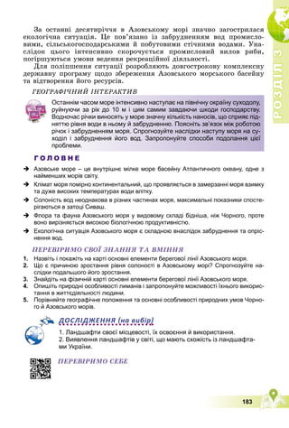 Р
О
З
Д
І
Л
Р
О
З
Д
І
Л
3
3
183
Çà îñòàííі äåñÿòèðі÷÷ÿ â Àçîâñüêîìó ìîðі çíà÷íî çàãîñòðèëàñÿ
åêîëîãі÷íà ñèòóàöіÿ. Öå ïîâ’ÿçàíî іç çàáðóäíåííÿì âîä ïðîìèñëî-
âèìè, ñіëüñüêîãîñïîäàðñüêèìè é ïîáóòîâèìè ñòі÷íèìè âîäàìè. Óíà-
ñëіäîê öüîãî іíòåíñèâíî ñêîðî÷óєòüñÿ ïðîìèñëîâèé âèëîâ ðèáè,
ïîãіðøóþòüñÿ óìîâè âåäåííÿ ðåêðåàöіéíîї äіÿëüíîñòі.
Äëÿ ïîëіïøåííÿ ñèòóàöії ðîçðîáëÿþòü äîâãîñòðîêîâó êîìïëåêñíó
äåðæàâíó ïðîãðàìó ùîäî çáåðåæåííÿ Àçîâñüêîãî ìîðñüêîãî áàñåéíó
òà âіäòâîðåííÿ éîãî ðåñóðñіâ.
ÃÅÎÃÐÀÔІ×ÍÈÉ ІÍÒÅÐÀÊÒÈÂ
Г О Л О В Н Е
 Азовське море – це внутрішнє мілке море басейну Атлантичного океану, одне з
найменших морів світу.
 Клімат моря помірно континентальний, що проявляється в замерзанні моря взимку
та дуже високих температурах води влітку.
 Солоність вод неоднакова в різних частинах моря, максимальні показники спосте-
рігаються в затоці Сиваш.
 Флора та фауна Азовського моря у видовому складі бідніша, ніж Чорного, проте
воно вирізняється високою біологічною продуктивністю.
 Екологічна ситуація Азовського моря є складною внаслідок забруднення та опріс-
нення вод.
ÏÅÐÅÂІÐÈÌÎ ÑÂÎЇ ÇÍÀÍÍß ÒÀ ÂÌІÍÍß
1. Назвіть і покажіть на карті основні елементи берегової лінії Азовського моря.
2. Що є причиною зростання рівня солоності в Азовському морі? Спрогнозуйте на-
слідки подальшого його зростання.
3. Знайдіть на фізичній карті основні елементи берегової лінії Азовського моря.
4. Опишіть природні особливості лиманів і запропонуйте можливості їхнього викорис-
тання в життєдіяльності людини.
5. Порівняйте географічне положення та основні особливості природних умов Чорно-
го й Азовського морів.
ДОСЛІДЖЕННЯ на вибір
1. Ландшафти своєї місцевості, їх освоєння й використання.
2. Виявлення ландшафтів у світі, що мають схожість із ландшафта-
ми України.
Останнім часом море інтенсивно наступає на північну окраїну суходолу,
руйнуючи за рік до 10 м і цим самим завдаючи шкоди господарству.
Водночас річки виносять у море значну кількість наносів, що сприяє під-
няттю рівня води в ньому й забрудненню. Поясніть зв’язок між роботою
річок і забрудненням моря. Спрогнозуйте наслідки наступу моря на су-
ходіл і забруднення його вод. Запропонуйте способи подолання цієї
проблеми.
ÏÅÐÅÂІÐÈÌÎ ÑÅÁÅ
 
