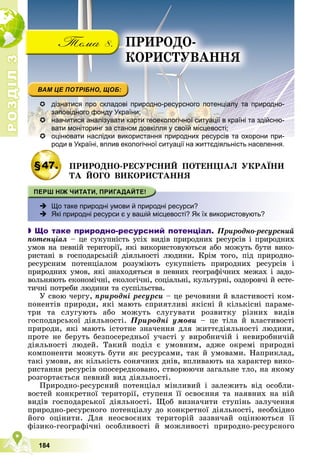 Р
О
З
Д
І
Л
Р
О
З
Д
І
Л
3
3
184
 дізнатися про складові природно-ресурсного потенціалу та природно-
заповідного фонду України;
 навчитися аналізувати карти геоекологічної ситуації в країні та здійсню-
вати моніторинг за станом довкілля у своїй місцевості;

 оцінювати наслідки використання природних ресурсів та охорони при-
оцінювати наслідки використання природних ресурсів та охорони при-
роди в Україні, вплив екологічної ситуації на життєдіяльність населення.
р
§47. ÏÐÈÐÎÄÍÎ-ÐÅÑÓÐÑÍÈÉ ÏÎÒÅÍÖІÀË ÓÊÐÀЇÍÈ
ÒÀ ÉÎÃÎ ÂÈÊÎÐÈÑÒÀÍÍß
 Що таке природні умови й природні ресурси?
 Які природні ресурси є у вашій місцевості? Як їх використовують?

 Що таке природно-ресурсний потенціал. Ïðèðîäíî-ðåñóðñíèé
ïîòåíöіàë – öå ñóêóïíіñòü óñіõ âèäіâ ïðèðîäíèõ ðåñóðñіâ і ïðèðîäíèõ
óìîâ íà ïåâíіé òåðèòîðії, ÿêі âèêîðèñòîâóþòüñÿ àáî ìîæóòü áóòè âèêî-
ðèñòàíі â ãîñïîäàðñüêіé äіÿëüíîñòі ëþäèíè. Êðіì òîãî, ïіä ïðèðîäíî-
ðåñóðñíèì ïîòåíöіàëîì ðîçóìіþòü ñóêóïíіñòü ïðèðîäíèõ ðåñóðñіâ і
ïðèðîäíèõ óìîâ, ÿêі çíàõîäÿòüñÿ â ïåâíèõ ãåîãðàôі÷íèõ ìåæàõ і çàäî-
âîëüíÿþòü åêîíîìі÷íі, åêîëîãі÷íі, ñîöіàëüíі, êóëüòóðíі, îçäîðîâ÷і é åñòå-
òè÷íі ïîòðåáè ëþäèíè òà ñóñïіëüñòâà.
Ó ñâîþ ÷åðãó, ïðèðîäíі ðåñóðñè – öå ðå÷îâèíè é âëàñòèâîñòі êîì-
ïîíåíòіâ ïðèðîäè, ÿêі ìàþòü ñïðèÿòëèâі ÿêіñíі é êіëüêіñíі ïàðàìå-
òðè òà ñëóãóþòü àáî ìîæóòü ñëóãóâàòè ðîçâèòêó ðіçíèõ âèäіâ
ãîñïîäàðñüêîї äіÿëüíîñòі. Ïðèðîäíі óìîâè – öå òіëà é âëàñòèâîñòі
ïðèðîäè, ÿêі ìàþòü іñòîòíå çíà÷åííÿ äëÿ æèòòєäіÿëüíîñòі ëþäèíè,
ïðîòå íå áåðóòü áåçïîñåðåäíüîї ó÷àñòі ó âèðîáíè÷іé і íåâèðîáíè÷іé
äіÿëüíîñòі ëþäåé. Òàêèé ïîäіë є óìîâíèì, àäæå îêðåìі ïðèðîäíі
êîìïîíåíòè ìîæóòü áóòè ÿê ðåñóðñàìè, òàê é óìîâàìè. Íàïðèêëàä,
òàêі óìîâè, ÿê êіëüêіñòü ñîíÿ÷íèõ äíіâ, âïëèâàþòü íà õàðàêòåð âèêî-
ðèñòàííÿ ðåñóðñіâ îïîñåðåäêîâàíî, ñòâîðþþ÷è çàãàëüíå òëî, íà ÿêîìó
ðîçãîðòàєòüñÿ ïåâíèé âèä äіÿëüíîñòі.
Ïðèðîäíî-ðåñóðñíèé ïîòåíöіàë ìіíëèâèé і çàëåæèòü âіä îñîáëè-
âîñòåé êîíêðåòíîї òåðèòîðії, ñòóïåíÿ її îñâîєííÿ òà íàÿâíèõ íà íіé
âèäіâ ãîñïîäàðñüêîї äіÿëüíîñòі. Ùîá âèçíà÷èòè ñòóïіíü çàëó÷åííÿ
ïðèðîäíî-ðåñóðñíîãî ïîòåíöіàëó äî êîíêðåòíîї äіÿëüíîñòі, íåîáõіäíî
éîãî îöіíèòè. Äëÿ íåîñâîєíèõ òåðèòîðіé çàçâè÷àé îöіíþþòüñÿ її
ôіçèêî-ãåîãðàôі÷íі îñîáëèâîñòі é ìîæëèâîñòі ïðèðîäíî-ðåñóðñíîãî
ÏÐÈÐÎÄÎ-
ÊÎÐÈÑÒÓÂÀÍÍß
 