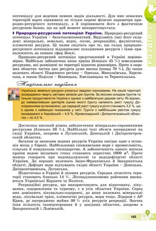 Р
О
З
Д
І
Л
Р
О
З
Д
І
Л
3
3
185
ïîòåíöіàëó äëÿ âåäåííÿ ïåâíèõ âèäіâ äіÿëüíîñòі. Äëÿ âæå îñâîєíèõ
òåðèòîðіé âàðòî îöіíþâàòè íå òіëüêè îêðåìі ôіçè÷íі ïàðàìåòðè ïðè-
ðîäíî-ðåñóðñíîãî ïîòåíöіàëó, à é ïîðіâíþâàòè éîãî ç ôàêòè÷íîþ
ðåñóðñíîþ áàçîþ, ùî íà öåé ìîìåíò âèêîðèñòîâóєòüñÿ.

 Природно-ресурсний потенціал України. Ïðèðîäíî-ðåñóðñíèé
ïîòåíöіàë Óêðàїíè – áàãàòîêîìïîíåíòíèé. Âèäіëÿþòü òàêі éîãî ñêëà-
äîâі: ìіíåðàëüíі, çåìåëüíі, âîäíі, ëіñîâі, ðåêðåàöіéíі, ôàóíіñòè÷íі,
êëіìàòè÷íі ðåñóðñè. Öі íàçâè ñâіä÷àòü ïðî òå, ùî ñêëàä ïðèðîäíî-
ðåñóðñíîãî ïîòåíöіàëó âіääçåðêàëþє ïîõîäæåííÿ ðåñóðñіâ і їõíþ ïðè-
íàëåæíіñòü äî ïåâíèõ ñôåð Çåìëі.
Ïðèðîäíî-ðåñóðñíèé ïîòåíöіàë ïðåäñòàâëåíèé â Óêðàїíі íåðіâíî-
ìіðíî. Íàéáіëüø çàáåçïå÷åíà íàøà êðàїíà (áëèçüêî 45 %) çåìåëüíèìè
ðåñóðñàìè, ÿêі ðîçìіùåíі ïî òåðèòîðії âіäíîñíî ðіâíîìіðíî. Ïðîòå â îêðå-
ìèõ îáëàñòÿõ ÷àñòêà öèõ ðåñóðñіâ äóæå âèñîêà (ïîíàä 70 %). Äî òàêèõ
íàëåæàòü îáëàñòі Ïіâäåííîãî ðåãіîíó – Îäåñüêà, Ìèêîëàїâñüêà, Õåðñîí-
ñüêà, à òàêîæ Ïîäіëëÿ – Âіííèöüêà, Õìåëüíèöüêà òà Òåðíîïіëüñüêà.
Нацiональне надбання
Äîñòàòíüî âèñîêèé ðіâåíü çàáåçïå÷åííÿ ìіíåðàëüíî-ñèðîâèííèìè
ðåñóðñàìè (áëèçüêî 30 %). Íàéáіëüøі їõíі îáñÿãè çîñåðåäæåíі íà
ñõîäі Óêðàїíè, çîêðåìà â Ëóãàíñüêіé, Äîíåöüêіé і Äíіïðîïåòðîâ-
ñüêіé îáëàñòÿõ.
Çàãàëîì çà çàïàñàìè âîäíèõ ðåñóðñіâ Óêðàїíà ïîñіäàє îäíå ç îñòàí-
íіõ ìіñöü ó Єâðîïі. Íàéáіëüøèìè ñïîæèâà÷àìè âîäè є ïðîìèñëîâіñòü,
ñіëüñüêå é êîìóíàëüíå ãîñïîäàðñòâî. À çàáåçïå÷åíіñòü îäíîãî æèòåëÿ
êðàїíè âîäîþ ìіñöåâîãî ñòîêó ñòàíîâèòü ïåðåñі÷íî 1000 ì3. Ïðîòå
ìîæíà ãîâîðèòè ïðî âîäîíàäëèøêîâі òà âîäîäåôіöèòíі îáëàñòі
Óêðàїíè. Äî ïåðøèõ íàëåæàòü Іâàíî-Ôðàíêіâñüêà é Çàêàðïàòñüêà
îáëàñòі. Äåôіöèò âîäè âіä÷óâàþòü ñõіäíі îáëàñòі Óêðàїíè – Äîíåöüêà,
Äíіïðîïåòðîâñüêà, Ëóãàíñüêà.
Íåäîñòàòíüî â Óêðàїíі é ëіñîâèõ ðåñóðñіâ. Ñåðåäíÿ ëіñèñòіñòü òåðè-
òîðії ñòàíîâèòü áëèçüêî 14 %. Ëіñîíàäëèøêîâèìè ðàéîíàìè ââàæà-
þòüñÿ Óêðàїíñüêі Êàðïàòè òà Ïîëіññÿ.
Ðåêðåàöіéíі ðåñóðñè, ùî âèêîðèñòîâóþòü äëÿ âіäïî÷èíêó, ëіêó-
âàííÿ, îçäîðîâëåííÿ òà òóðèçìó, є â óñіõ îáëàñòÿõ Óêðàїíè. Ñåðåä
íèõ äîìіíóþòü ëіêóâàëüíî-îçäîðîâ÷і, äî ÿêèõ íàëåæàòü ìіíåðàëüíі
âîäè, ëіêóâàëüíі ãðÿçі, êëіìàòè÷íі ðåñóðñè, ìîðÿ òîùî. Ëіäåðîì є ÀÐ
Êðèì, äå çîñåðåäæåíî ìàéæå 30 % óñіõ ðåñóðñіâ ðåêðåàöії. Çíà÷íà
їõíÿ êіëüêіñòü ñêîíöåíòðîâàíà é ó çàõіäíèõ îáëàñòÿõ, çîêðåìà â
Çàêàðïàòñüêіé і Ëüâіâñüêіé.
Українські земельні ресурси унікальні завдяки чорноземам. На нашій території
зосереджено чверть світових запасів цих ґрунтів. За якісним складом ґрунтів та
їхньою продуктивністю Україна є однією з найбагатших держав світу. Як відомо,
до найважливіших критеріїв оцінки якості ґрунту належить уміст гумусу. До-
слідженнями встановлено, що середній уміст гумусу в ріллі становить 3,2 %, що
є одним з найвищих показників у світі. Ґрунти з найбільшим умістом гумусу
зосереджені в Харківській – 4,9 %, Кіровоградській і Дніпропетровській облас-
тях – по 4,5 %.
 