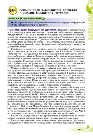 Р
О
З
Д
І
Л
Р
О
З
Д
І
Л
3
3
187
§48. ÎÑÍÎÂÍІ ÂÈÄÈ ÇÀÁÐÓÄÍÅÍÍß ÄÎÂÊІËËß
Â ÓÊÐÀЇÍІ. ÅÊÎËÎÃІ×ÍÀ ÑÈÒÓÀÖІß
 Які існують джерела забруднення навколишнього природного середовища?
 Які наслідки забруднення довкілля?

 Основні види забруднення довкілля. Íàäìіðíå âèêîðèñòàííÿ
ïðèðîäíî-ðåñóðñíîãî ïîòåíöіàëó ñïðè÷èíÿє çàáðóäíåííÿ òåðèòîðії.
Çàáðóäíåííÿ – öå çìіíà ÿêîñòі íàâêîëèøíüîãî ïðèðîäíîãî ñåðåäî-
âèùà, ùî ïðèçâîäèòü äî íåãàòèâíèõ íàñëіäêіâ. Ðîçðіçíÿþòü ïðèðîäíå
é àíòðîïîãåííå çàáðóäíåííÿ. Ïðèðîäíå çàáðóäíåííÿ âèíèêàє â ðåçóëüòàòі
äії ïðèðîäíèõ ïðîöåñіâ òà ÿâèù – çåìëåòðóñіâ, âèâåðæåííÿ âóëêàíіâ,
êàòàñòðîôі÷íèõ ïîâåíåé òîùî. Àíòðîïîãåííå çàáðóäíåííÿ – ðåçóëüòàò
äіÿëüíîñòі ëþäåé.
Ðîçðіçíÿþòü ìåõàíі÷íі, õіìі÷íі, ôіçè÷íі, áіîëîãі÷íі çàáðóäíåííÿ,
ÿêі âïëèâàþòü íà ñòàí äîâêіëëÿ ÿê îêðåìî, òàê і âñі ðàçîì. Ìåõàíі÷íå
çàáðóäíåííÿ – çàáðóäíåííÿ äîâêіëëÿ ìåõàíі÷íèìè âіäõîäàìè, íàïðè-
êëàä ïîáóòîâèì ñìіòòÿì. Òîìó äî äæåðåë çàáðóäíåííÿ íàâêîëèøíüîãî
ñåðåäîâèùà íàëåæàòü î÷èñíі ñïîðóäè ìіñò, ïîëіãîíè òâåðäèõ ïîáóòî-
âèõ âіäõîäіâ. Óíàñëіäîê ïðîñî÷óâàííÿ øêіäëèâèõ ðå÷îâèí ñìіòòєçâà-
ëèù âіäáóâàєòüñÿ çàáðóäíåííÿ ґðóíòіâ, ïіäçåìíèõ âîä òîêñè÷íèìè
ðå÷îâèíàìè, çíèùåííÿ îñåðåäêіâ ïîøèðåííÿ ðîñëèí і òâàðèí.
Õіìі÷íå çàáðóäíåííÿ – öå çìіíà õіìі÷íèõ âëàñòèâîñòåé ñåðåäîâèùà,
ùî çäіéñíþє íåãàòèâíèé âïëèâ íà ïðèðîäíі êîìïëåêñè é ãîñïîäàðñüêі
îá’єêòè. Äæåðåëàìè õіìі÷íîãî çàáðóäíåííÿ òåðèòîðії Óêðàїíè є ðіçíî-
ìàíіòíі ïðîìèñëîâі ïіäïðèєìñòâà, çîêðåìà õіìі÷íîї ïðîìèñëîâîñòі,
ÿêі âèðîáëÿþòü ôîñôîð, ôîñôîðíó êèñëîòó, äîáðèâà, ñîäó, êèñëîòè,
íàôòîïðîäóêòè òîùî. Ïîòðàïëÿííÿ õіìі÷íèõ ðå÷îâèí ó ïîâіòðÿ, âîäî-
éìè, ґðóíòè â çíà÷íіé êіëüêîñòі ìàє âàæêі íàñëіäêè, ïîâ’ÿçàíі ç ïðè-
ðîäíèìè, ìàòåðіàëüíèìè, à іíîäі é ëþäñüêèìè âòðàòàìè.
Ôіçè÷íå çàáðóäíåííÿ – öå çìіíà ôіçè÷íèõ ïàðàìåòðіâ íàâêîëèø-
íüîãî ñåðåäîâèùà, ùî òàêîæ ïðèçâîäèòü äî íåãàòèâíèõ íàñëіäêіâ.
Îñîáëèâî åêîëîãі÷íî íåáåçïå÷íèìè ùîäî ôіçè÷íîãî çàáðóäíåííÿ є
àòîìíі åëåêòðîñòàíöії (ÀÅÑ). Âîíè є äæåðåëàìè çàáðóäíåííÿ äîâêіëëÿ
òàêèìè çàáðóäíþâàëüíèìè ðå÷îâèíàìè, ÿê ðàäіîàêòèâíі âіäõîäè,
ðàäіîàêòèâíі ðå÷îâèíè. Âèðîáíè÷à ðàäіàöіÿ ìîæå ïîòðàïèòè â ïðè-
ðîäíå ñåðåäîâèùå ÷åðåç ñêèäàííÿ ðàäіîàêòèâíèõ âîä, ïðè äåçàêòèâà-
öії îáëàäíàííÿ òà ïðèìіùåíü, ïіä ÷àñ àâàðії íà ðåàêòîðàõ, ÿê öå
ñòàëîñÿ â 1986 ð. íà ×îðíîáèëüñüêіé àòîìíіé åëåêòðîñòàíöії. Äëÿ
òîãî ùîá çàïîáіãòè íåáåçïå÷íèì äëÿ ëþäåé і ïðèðîäè íàñëіäêàì, ñëіä
÷іòêî äîòðèìóâàòèñÿ òåõíîëîãії âèðîáíèöòâà åëåêòðîåíåðãії íà ÀÅÑ і
íå ïîðóøóâàòè òåõíîëîãії çáèðàííÿ ðàäіîàêòèâíèõ âіäõîäіâ.
Áіîëîãі÷íå çàáðóäíåííÿ – öå ïðîíèêíåííÿ â åêîñèñòåìè ÷è ãîñïî-
äàðñüêі ñèñòåìè âîðîæèõ æèâèõ іñòîò, íåõàðàêòåðíèõ äëÿ íèõ.
Äæåðåëàìè êîìïëåêñíîãî ìåõàíі÷íîãî, õіìі÷íîãî òà ôіçè÷íîãî
çàáðóäíåííÿ є ðіçíі ãàëóçі ãîñïîäàðñòâà, çîêðåìà âèäîáóòîê êîðèñíèõ
 