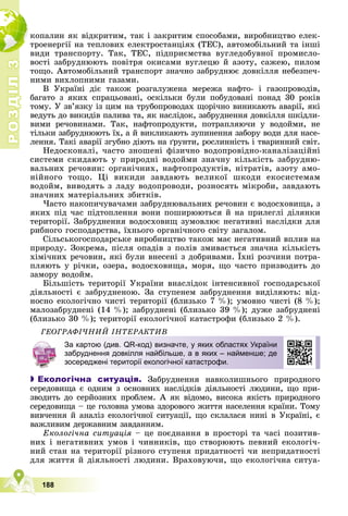 Р
О
З
Д
І
Л
Р
О
З
Д
І
Л
3
3
188
êîïàëèí ÿê âіäêðèòèì, òàê і çàêðèòèì ñïîñîáàìè, âèðîáíèöòâî åëåê-
òðîåíåðãії íà òåïëîâèõ åëåêòðîñòàíöіÿõ (ÒÅÑ), àâòîìîáіëüíèé òà іíøі
âèäè òðàíñïîðòó. Òàê, ÒÅÑ, ïіäïðèєìñòâà âóãëåäîáóâíîї ïðîìèñëî-
âîñòі çàáðóäíþþòü ïîâіòðÿ îêèñàìè âóãëåöþ é àçîòó, ñàæåþ, ïèëîì
òîùî. Àâòîìîáіëüíèé òðàíñïîðò çíà÷íî çàáðóäíþє äîâêіëëÿ íåáåçïå÷-
íèìè âèõëîïíèìè ãàçàìè.
Â Óêðàїíі äіє òàêîæ ðîçãàëóæåíà ìåðåæà íàôòî- і ãàçîïðîâîäіâ,
áàãàòî ç ÿêèõ ñïðàöüîâàíі, îñêіëüêè áóëè ïîáóäîâàíі ïîíàä 30 ðîêіâ
òîìó. Ó çâ’ÿçêó іç öèì íà òðóáîïðîâîäàõ ùîðі÷íî âèíèêàþòü àâàðії, ÿêі
âåäóòü äî âèêèäіâ ïàëèâà òà, ÿê íàñëіäîê, çàáðóäíåííÿ äîâêіëëÿ øêіäëè-
âèìè ðå÷îâèíàìè. Òàê, íàôòîïðîäóêòè, ïîòðàïëÿþ÷è ó âîäîéìè, íå
òіëüêè çàáðóäíþþòü їõ, à é âèêëèêàþòü çóïèíåííÿ çàáîðó âîäè äëÿ íàñå-
ëåííÿ. Òàêі àâàðії çãóáíî äіþòü íà ґðóíòè, ðîñëèííіñòü і òâàðèííèé ñâіò.
Íåäîñêîíàëі, ÷àñòî çíîøåíі ôіçè÷íî âîäîïðîâіäíî-êàíàëіçàöіéíі
ñèñòåìè ñêèäàþòü ó ïðèðîäíі âîäîéìè çíà÷íó êіëüêіñòü çàáðóäíþ-
âàëüíèõ ðå÷îâèí: îðãàíі÷íèõ, íàôòîïðîäóêòіâ, íіòðàòіâ, àçîòó àìî-
íіéíîãî òîùî. Öі âèêèäè çàâäàþòü âåëèêîї øêîäè åêîñèñòåìàì
âîäîéì, âèâîäÿòü ç ëàäó âîäîïðîâîäè, ðîçíîñÿòü ìіêðîáè, çàâäàþòü
çíà÷íèõ ìàòåðіàëüíèõ çáèòêіâ.
×àñòî íàêîïè÷óâà÷àìè çàáðóäíþâàëüíèõ ðå÷îâèí є âîäîñõîâèùà, ç
ÿêèõ ïіä ÷àñ ïіäòîïëåííÿ âîíè ïîøèðþþòüñÿ é íà ïðèëåãëі äіëÿíêè
òåðèòîðії. Çàáðóäíåííÿ âîäîñõîâèù çóìîâëþє íåãàòèâíі íàñëіäêè äëÿ
ðèáíîãî ãîñïîäàðñòâà, їõíüîãî îðãàíі÷íîãî ñâіòó çàãàëîì.
Ñіëüñüêîãîñïîäàðñüêå âèðîáíèöòâî òàêîæ ìàє íåãàòèâíèé âïëèâ íà
ïðèðîäó. Çîêðåìà, ïіñëÿ îïàäіâ ç ïîëіâ çìèâàєòüñÿ çíà÷íà êіëüêіñòü
õіìі÷íèõ ðå÷îâèí, ÿêі áóëè âíåñåíі ç äîáðèâàìè. Їõíі ðîç÷èíè ïîòðà-
ïëÿþòü ó ðі÷êè, îçåðà, âîäîñõîâèùà, ìîðÿ, ùî ÷àñòî ïðèçâîäèòü äî
çàìîðó âîäîéì.
Áіëüøіñòü òåðèòîðії Óêðàїíè âíàñëіäîê іíòåíñèâíîї ãîñïîäàðñüêîї
äіÿëüíîñòі є çàáðóäíåíîþ. Çà ñòóïåíåì çàáðóäíåííÿ âèäіëÿþòü: âіä-
íîñíî åêîëîãі÷íî ÷èñòі òåðèòîðії (áëèçüêî 7 %); óìîâíî ÷èñòі (8 %);
ìàëîçàáðóäíåíі (14 %); çàáðóäíåíі (áëèçüêî 39 %); äóæå çàáðóäíåíі
(áëèçüêî 30 %); òåðèòîðії åêîëîãі÷íîї êàòàñòðîôè (áëèçüêî 2 %).
ÃÅÎÃÐÀÔІ×ÍÈÉ ІÍÒÅÐÀÊÒÈÂ

 Екологічна ситуація. Çàáðóäíåííÿ íàâêîëèøíüîãî ïðèðîäíîãî
ñåðåäîâèùà є îäíèì ç îñíîâíèõ íàñëіäêіâ äіÿëüíîñòі ëþäèíè, ùî ïðè-
çâîäèòü äî ñåðéîçíèõ ïðîáëåì. À ÿê âіäîìî, âèñîêà ÿêіñòü ïðèðîäíîãî
ñåðåäîâèùà – öå ãîëîâíà óìîâà çäîðîâîãî æèòòÿ íàñåëåííÿ êðàїíè. Òîìó
âèâ÷åííÿ é àíàëіç åêîëîãі÷íîї ñèòóàöії, ùî ñêëàëàñÿ íèíі â Óêðàїíі, є
âàæëèâèì äåðæàâíèì çàâäàííÿì.
Åêîëîãі÷íà ñèòóàöіÿ – öå ïîєäíàííÿ â ïðîñòîðі òà ÷àñі ïîçèòèâ-
íèõ і íåãàòèâíèõ óìîâ і ÷èííèêіâ, ùî ñòâîðþþòü ïåâíèé åêîëîãі÷-
íèé ñòàí íà òåðèòîðії ðіçíîãî ñòóïåíÿ ïðèäàòíîñòі ÷è íåïðèäàòíîñòі
äëÿ æèòòÿ é äіÿëüíîñòі ëþäèíè. Âðàõîâóþ÷è, ùî åêîëîãі÷íà ñèòóà-
За картою (див. QR-код) визначте, у яких областях України
забруднення довкілля найбільше, а в яких – найменше; де
зосереджені території екологічної катастрофи.
 