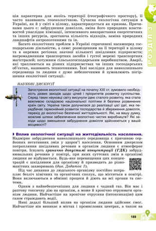 Р
О
З
Д
І
Л
Р
О
З
Д
І
Л
3
3
189
öіÿ õàðàêòåðíà äëÿ ÿêîїñü òåðèòîðії (ãåîãðàôі÷íîãî ïðîñòîðó), її
÷àñòî íàçèâàþòü ãåîåêîëîãі÷íîþ. Ñó÷àñíà åêîëîãі÷íà ñèòóàöіÿ â
Óêðàїíі, ÿê é ó ñâіòі â öіëîìó, õàðàêòåðèçóєòüñÿ ÿê êðèçîâà. Ïðè÷è-
íàìè öüîãî є: çàáðóäíåííÿ äîâêіëëÿ, çìіíà éîãî ïðèðîäíèõ âëàñòè-
âîñòåé óíàñëіäîê õіìіçàöії, іíòåíñèâíîãî âèêîðèñòàííÿ åíåðãåòè÷íèõ
òà іíøèõ ðåñóðñіâ, çðîñòàþ÷à êіëüêіñòü âіäõîäіâ, çàìіíà ïðèðîäíèõ
ëàíäøàôòіâ àíòðîïîãåííèìè òà іí.
Áàãàòî åêîëîãі÷íèõ ïðîáëåì â Óêðàїíі ñïðè÷èíåíі íàñàìïåðåä ãîñ-
ïîäàðñüêîþ äіÿëüíіñòþ, à ñàìå: ðîçìіùåííÿì íà її òåðèòîðії â öіëîìó
òà â îêðåìèõ ðåãіîíàõ çíà÷íîї êіëüêîñòі øêіäëèâèõ ïіäïðèєìñòâ;
íàãðîìàäæåííÿì òðàíñïîðòíèõ çàñîáіâ і ãóñòîї ìåðåæі òðàíñïîðòíèõ
ìàãіñòðàëåé; ïîòóæíèì ñіëüñüêîãîñïîäàðñüêèì âèðîáíèöòâîì. Àâàðії,
ÿêі òðàïëÿþòüñÿ íà ðіçíèõ ïіäïðèєìñòâàõ ÷è іíøèõ ãîñïîäàðñüêèõ
îá’єêòàõ, íàçèâàþòü òåõíîãåííèìè. Їõíі íàñëіäêè äëÿ íàâêîëèøíüîãî
ñåðåäîâèùà òà ëþäèíè є äóæå íåáåçïå÷íèìè é çóìîâëþþòü ïîãіð-
øåííÿ åêîëîãі÷íîї ñèòóàöії.
ÍÀÓÊÎÂІ ÄÈÑÊÓÑІЇ

 Вплив екологічної ситуації на життєдіяльність населення.
Íàäìіðíå çàáðóäíåííÿ íàâêîëèøíüîãî ñåðåäîâèùà є ïðè÷èíîþ ñåð-
éîçíèõ íåãàòèâíèõ çìіí ó çäîðîâ’ї íàñåëåííÿ. Îñíîâíèì äæåðåëîì
ïîòðàïëÿííÿ øêіäëèâèõ ðå÷îâèí â îðãàíіçì ëþäèíè є àòìîñôåðíå
ïîâіòðÿ. Іñíóþòü ãðàíè÷íî äîïóñòèìі êîíöåíòðàöії (ÃÄÊ) çàáðóä-
íþâàëüíèõ ðå÷îâèí ó ïîâіòðі, ïðè ÿêèõ ñóòòєâèõ çìіí â îðãàíіçìі
ëþäèíè íå âіäáóâàєòüñÿ. Áóäü-ÿêå ïåðåâèùåííÿ öèõ êîíöåí-
òðàöіé є øêіäëèâèì äëÿ îðãàíіçìó é ïðèçâîäèòü äî ðіçíî-
ìàíіòíèõ çàõâîðþâàíü (äèâ. Äîäàòîê 1).
Ïіä ÷àñ äèõàííÿ äî ëþäñüêîãî îðãàíіçìó ïîñòіéíî ïîòðà-
ïëÿє áåçëі÷ õіìі÷íèõ òà îðãàíі÷íèõ ñïîëóê, ùî ìіñòÿòüñÿ â ïîâіòðі.
Âîíè âêëþ÷àþòüñÿ â îáìіííі ïðîöåñè é äіþòü íà âñі îðãàíè òà ñèñ-
òåìè.
Îäíèì ç íàéíåáåçïå÷íіøèõ äëÿ ëþäèíè є ÷àäíèé ãàç. Âіí ìàє і
ðàïòîâó òîêñè÷íó äіþ íà îðãàíіçì, à ìîæå é õðîíі÷íî îòðóþâàòè îðãà-
íіçì ëþäèíè. Íàé÷àñòіøå íà õðîíі÷íå îòðóєííÿ (іíòîêñèêàöіþ) öèì
ãàçîì ñòðàæäàþòü âîäії.
Íèíі äåäàëі áіëüøèé âïëèâ íà îðãàíіçì ëþäèíè çäіéñíþє ñìîã.
Íàé÷àñòіøå âіí âèíèêàє â ìіñòàõ і ïðîìèñëîâèõ öåíòðàõ, à òàêîæ íà
Загострення екологічної ситуації на початку ХХІ ст. зумовило необхід-
ність дієвих заходів щодо цілей і пріоритетів розвитку суспільства.
Серед таких науковці світу висунули ідею сталого розвитку, яка стала
важливою складовою національної політики й безпеки розвинених
країн світу. Україна також долучилася до реалізації цієї ідеї, яка пе-
редбачає гармонійний розвиток господарства й збереження довкілля,
перехід до екологічно безпечної життєдіяльності. Які, на вашу думку,
можливі шляхи забезпечення екологічно чистих виробництв? Які за-
ходи щодо зменшення забруднення довкілля здійснюються у вашій
місцевості?
 