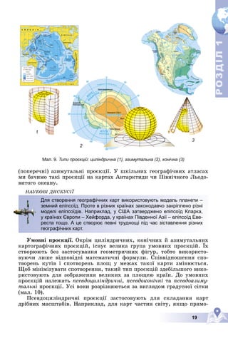 19
Р
О
З
Д
І
Л
Р
О
З
Д
І
Л
1
1
1
2
3
Мал. 9.
Мал 9 Типи проєкцій: циліндрична (1), азимутальна (2), конічна (3)
Типи проєкцій: циліндрична (1) азимутальна (2) конічна (3)
(ïîïåðå÷íі) àçèìóòàëüíі ïðîєêöії. Ó øêіëüíèõ ãåîãðàôі÷íèõ àòëàñàõ
ìè áà÷èìî òàêі ïðîєêöії íà êàðòàõ Àíòàðêòèäè ÷è Ïіâíі÷íîãî Ëüîäî-
âèòîãî îêåàíó.
ÍÀÓÊÎÂІ ÄÈÑÊÓÑІЇ
Óìîâíі ïðîєêöії. Îêðіì öèëіíäðè÷íèõ, êîíі÷íèõ é àçèìóòàëüíèõ
êàðòîãðàôі÷íèõ ïðîєêöіé, іñíóє âåëèêà ãðóïà óìîâíèõ ïðîєêöіé. Їõ
ñòâîðþþòü áåç çàñòîñóâàííÿ ãåîìåòðè÷íèõ ôіãóð, òîáòî âèêîðèñòî-
âóþ÷è ëèøå âіäïîâіäíі ìàòåìàòè÷íі ôîðìóëè. Ñïіââіäíîøåííÿ ñïî-
òâîðåíü êóòіâ і ñïîòâîðåíü ïëîù ó ìåæàõ òàêîї êàðòè çìіíþєòüñÿ.
Ùîá ìіíіìіçóâàòè ñïîòâîðåííÿ, òàêèé òèï ïðîєêöіé çäåáіëüøîãî âèêî-
ðèñòîâóþòü äëÿ çîáðàæåííÿ âåëèêèõ çà ïëîùåþ êðàїí. Äî óìîâíèõ
ïðîєêöіé íàëåæàòü ïñåâäîöèëіíäðè÷íі, ïñåâäîêîíі÷íі òà ïñåâäîàçèìó-
òàëüíі ïðîєêöії. Óñі âîíè ðîçðіçíÿþòüñÿ çà âèãëÿäîì ãðàäóñíîї ñіòêè
(ìàë. 10).
Ïñåâäîöèëіíäðè÷íі ïðîєêöії çàñòîñîâóþòü äëÿ ñêëàäàííÿ êàðò
äðіáíèõ ìàñøòàáіâ. Íàïðèêëàä, äëÿ êàðò ÷àñòèí ñâіòó, ÿêùî ïðÿìî-
Для створення географічних карт використовують модель планети –
земний еліпсоїд. Проте в різних країнах законодавчо закріплено різні
моделі еліпсоїдів. Наприклад, у США затверджено еліпсоїд Кларка,
у країнах Європи – Хейфорда, у країнах Південної Азії – еліпсоїд Еве-
реста тощо. А це створює певні труднощі під час зіставлення різних
географічних карт.
 