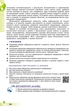 Р
О
З
Д
І
Л
Р
О
З
Д
І
Л
3
3
190
ïîòóæíèõ àâòîìàãіñòðàëÿõ ó ðåçóëüòàòі íàêîïè÷åííÿ â ïðèçåìíîìó
øàðі ïîâіòðÿ çíà÷íîї êіëüêîñòі îòðóéíèõ ãàçіâ, їäêîãî äèìó, äðіáíèõ
÷àñòîê êіïòÿâè é ïîïåëó, ÿêі óòâîðþþòü ÿäðà çãóùåííÿ âîäÿíîї ïàðè
òà ñâîєðіäíèé òóìàí. Ñìîãè çàâäàþòü çíà÷íîї øêîäè çäîðîâ’þ ëþäåé, à
іíîäі ñòàþòü ïðè÷èíîþ їõíüîї ñìåðòі. Â Óêðàїíі ñìîãè íàé÷àñòіøå áóâà-
þòü ó ñõіäíèõ òà ïіâäåííî-ñõіäíèõ îáëàñòÿõ, äå çîñåðåäæåíî áàãàòî ïðî-
ìèñëîâèõ ïіäïðèєìñòâ.
Êîìïëåêñíå çàáðóäíåííÿ äîâêіëëÿ, òîáòî çàáðóäíåííÿ íå òіëüêè
ïîâіòðÿ, à é ґðóíòіâ, âîäîéì, ðîñëèííîñòі òà іíøèõ êîìïîíåíòіâ, іíòåí-
ñèâíіñòü ÿêîãî ïåðåâèùóє îçäîðîâ÷і ìîæëèâîñòі ñåðåäîâèùà, ïîðóøóє
іìóííó ñèñòåìó ëþäèíè, òîáòî âèìèêàє çàõèñíі âëàñòèâîñòі îðãàíіçìó.
Îäíèì çі ñïîñîáіâ ïîëіïøåííÿ óìîâ ïðîæèâàííÿ íàñåëåííÿ òà
åêîëîãі÷íîї ñèòóàöії â êðàїíі є çáіëüøåííÿ ïëîùі çåìåëü іç ïðèðîä-
íèìè ëàíäøàôòàìè. Çàïðîïîíóéòå ñïîñîáè çáіëüøåííÿ ïëîùі òàêèõ
çåìåëü, àäæå âåëèêі ïëîùі òåðèòîðії Óêðàїíè íèíі âæå ïåðåòâîðåíі íà
àíòðîïîãåííі ëàíäøàôòè. ßêі є ìîæëèâîñòі ùîäî çáіëüøåííÿ ïëîù
ïðèðîäíèõ ëàíäøàôòіâ ó âàøіé îáëàñòі?
Г О Л О В Н Е
 Основними видами забруднення довкілля є механічні, хімічні, фізичні, біологічні
забруднення.
 Основними джерелами забруднення навколишнього природного середовища є різ-
номанітні промислові підприємства, атомні та теплові електростанції, транспорт,
сільськогосподарське виробництво, полігони сміття, побутові стоки.
 Екологічна ситуація – це стан навколишнього природного середовища в певний
проміжок часу на певній території.
 Сучасна екологічна ситуація в Україні характеризується як кризова.
 Основним джерелом попадання шкідливих речовин в організм людини є атмо-
сферне повітря.
ÏÅÐÅÂІÐÈÌÎ ÑÂÎЇ ÇÍÀÍÍß ÒÀ ÂÌІÍÍß
1. Які існують види забруднень навколишнього середовища?
2. Що таке екологічна ситуація?
3. Чим спричинені в Україні екологічні проблеми?
4. Поясніть причини поліпшення чи погіршення екологічної ситуації у вашій місце-
вості.
5. Користуючись офіційним сайтом Державної екологічної інспекції Украї-
ни https://www.dei.gov.ua/posts/46, проаналізуйте актуальну інформацію
про основні підприємства-забруднювачі. У яких областях таких підпри-
ємств більше?
ДОСЛІДЖЕННЯ (на вибір)
1. Вплив компонентів природи на здоров’я людини.
2. Зміни природи своєї місцевості під впливом діяльності людини.
 