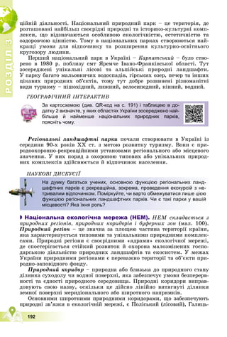 Р
О
З
Д
І
Л
Р
О
З
Д
І
Л
3
3
192
öіéíіé äіÿëüíîñòі. Íàöіîíàëüíèé ïðèðîäíèé ïàðê – öå òåðèòîðіÿ, äå
ðîçòàøîâàíі íàéáіëüø ñâîєðіäíі ïðèðîäíі òà іñòîðèêî-êóëüòóðíі êîìï-
ëåêñè, ùî âіäçíà÷àþòüñÿ îñîáëèâîþ åêîëîãі÷íіñòþ, åñòåòè÷íіñòþ òà
îçäîðîâ÷îþ öіííіñòþ. Òîìó â íàöіîíàëüíèõ ïàðêàõ ñòâîðþþòüñÿ íàé-
êðàùі óìîâè äëÿ âіäïî÷èíêó òà ðîçøèðåííÿ êóëüòóðíî-îñâіòíüîãî
êðóãîçîðó ëþäèíè.
Ïåðøèé íàöіîíàëüíèé ïàðê â Óêðàїíі – Êàðïàòñüêèé – áóëî ñòâî-
ðåíî â 1980 ð. ïîáëèçó ñìò ßðåì÷å Іâàíî-Ôðàíêіâñüêîї îáëàñòі. Òóò
çîñåðåäæåíі óíіêàëüíі ëіñîâі òà àëüïіéñüêі ïðèðîäíі ëàíäøàôòè.
Ó ïàðêó áàãàòî ìàëüîâíè÷èõ âîäîñïàäіâ, ãіðñüêèõ îçåð, ïå÷åð òà іíøèõ
öіêàâèõ ïðèðîäíèõ îá’єêòіâ, òîìó òóò äîáðå ðîçâèíåíі ðіçíîìàíіòíі
âèäè òóðèçìó – ïіøîõіäíèé, ëèæíèé, âåëîñèïåäíèé, êіííèé, âîäíèé.
ÃÅÎÃÐÀÔІ×ÍÈÉ ІÍÒÅÐÀÊÒÈÂ
Ðåãіîíàëüíі ëàíäøàôòíі ïàðêè ïî÷àëè ñòâîðþâàòè â Óêðàїíі іç
ñåðåäèíè 90-õ ðîêіâ ÕÕ ñò. ç ìåòîþ ðîçâèòêó òóðèçìó. Âîíè є ïðè-
ðîäîîõîðîííî-ðåêðåàöіéíèìè óñòàíîâàìè ðåãіîíàëüíîãî àáî ìіñöåâîãî
çíà÷åííÿ. Ó íèõ ïîðÿä ç îõîðîíîþ òèïîâèõ àáî óíіêàëüíèõ ïðèðîä-
íèõ êîìïëåêñіâ çäіéñíþєòüñÿ é âіäïî÷èíîê íàñåëåííÿ.
ÍÀÓÊÎÂІ ÄÈÑÊÓÑІЇ

 Національна екологічна мережа (НЕМ). ÍÅÌ ñêëàäàєòüñÿ ç
ïðèðîäíèõ ðåãіîíіâ, ïðèðîäíèõ êîðèäîðіâ і áóôåðíèõ çîí (ìàë. 100).
Ïðèðîäíèé ðåãіîí – öå çíà÷íà çà ïëîùåþ ÷àñòèíà òåðèòîðії êðàїíè,
ÿêà õàðàêòåðèçóєòüñÿ òèïîâèìè òà óíіêàëüíèìè ïðèðîäíèìè êîìïëåê-
ñàìè. Ïðèðîäíі ðåãіîíè є ñâîєðіäíèìè «ÿäðàìè» åêîëîãі÷íîї ìåðåæі,
äå ñïîñòåðіãàєòüñÿ ñòіéêèé ðîçâèòîê é îõîðîíà ìàëîçìіíåíèõ ãîñïî-
äàðñüêîþ äіÿëüíіñòþ ïðèðîäíèõ ëàíäøàôòіâ òà åêîñèñòåì. Ó ìåæàõ
Óêðàїíè ïðèðîäíèìè ðåãіîíàìè є ïåðåâàæíî òåðèòîðії òà îá’єêòè ïðè-
ðîäíî-çàïîâіäíîãî ôîíäó.
Ïðèðîäíèé êîðèäîð – ïðèðîäíà àáî áëèçüêà äî ïðèðîäíîãî ñòàíó
äіëÿíêà ñóõîäîëó ÷è âîäíîї ïîâåðõíі, ÿêà çàáåçïå÷óє óìîâè áåçïåðåðâ-
íîñòі òà єäíîñòі ïðèðîäíîãî ñåðåäîâèùà. Ïðèðîäíі êîðèäîðè âèïðàâ-
äîâóþòü ñâîþ íàçâó, îñêіëüêè öå äіéñíî ëіíіéíî âèòÿãíóòі äіëÿíêè
çåìíîї ïîâåðõíі ìåðèäіîíàëüíîãî àáî øèðîòíîãî íàïðÿìêіâ.
Îñíîâíèìè øèðîòíèìè ïðèðîäíèìè êîðèäîðàìè, ùî çàáåçïå÷óþòü
ïðèðîäíі çâ’ÿçêè â åêîëîãі÷íіé ìåðåæі, є Ïîëіñüêèé (ëіñîâèé), Ãàëèöü-
ð
За картосхемою (див. QR-код на с. 191) і таблицею в до-
датку 2 визначте, у яких областях України зосереджено най-
більше й найменше національних природних парків,
поясніть чому.
На думку багатьох учених, основною функцією регіональних ланд-
шафтних парків є рекреаційна, зокрема, проведення екскурсій з не-
тривалим відпочинком. Поміркуйте, чи варто обмежуватися лише цією
функцією регіональних ландшафтних парків. Чи є такі парки у вашій
місцевості? Яка їхня роль?
 